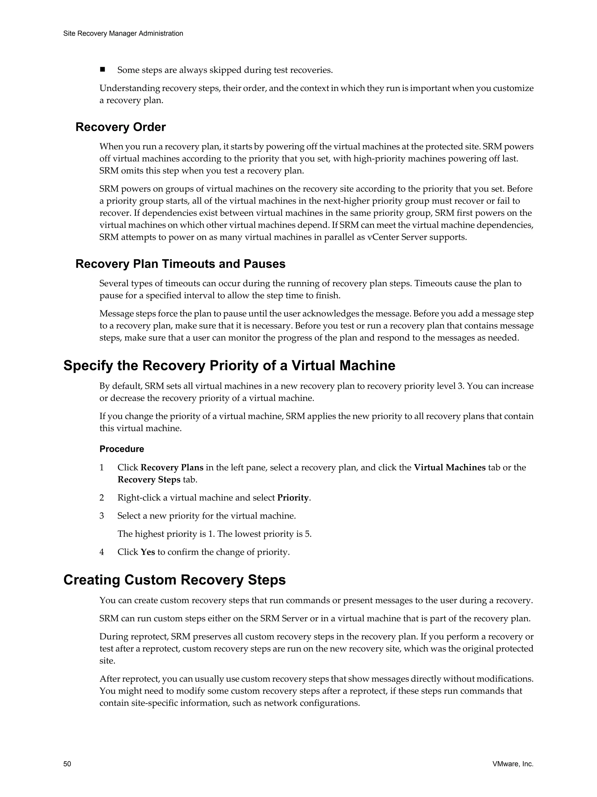 Site Recovery Manager Administration




          n     Some steps are always skipped during test recoveries.

          Understanding recovery steps, their order, and the context in which they run is important when you customize
          a recovery plan.


     Recovery Order
          When you run a recovery plan, it starts by powering off the virtual machines at the protected site. SRM powers
          off virtual machines according to the priority that you set, with high-priority machines powering off last.
          SRM omits this step when you test a recovery plan.

          SRM powers on groups of virtual machines on the recovery site according to the priority that you set. Before
          a priority group starts, all of the virtual machines in the next-higher priority group must recover or fail to
          recover. If dependencies exist between virtual machines in the same priority group, SRM first powers on the
          virtual machines on which other virtual machines depend. If SRM can meet the virtual machine dependencies,
          SRM attempts to power on as many virtual machines in parallel as vCenter Server supports.


     Recovery Plan Timeouts and Pauses
          Several types of timeouts can occur during the running of recovery plan steps. Timeouts cause the plan to
          pause for a specified interval to allow the step time to finish.

          Message steps force the plan to pause until the user acknowledges the message. Before you add a message step
          to a recovery plan, make sure that it is necessary. Before you test or run a recovery plan that contains message
          steps, make sure that a user can monitor the progress of the plan and respond to the messages as needed.


Specify the Recovery Priority of a Virtual Machine
          By default, SRM sets all virtual machines in a new recovery plan to recovery priority level 3. You can increase
          or decrease the recovery priority of a virtual machine.

          If you change the priority of a virtual machine, SRM applies the new priority to all recovery plans that contain
          this virtual machine.

          Procedure

          1     Click Recovery Plans in the left pane, select a recovery plan, and click the Virtual Machines tab or the
                Recovery Steps tab.

          2     Right-click a virtual machine and select Priority.
          3     Select a new priority for the virtual machine.

                The highest priority is 1. The lowest priority is 5.

          4     Click Yes to confirm the change of priority.


Creating Custom Recovery Steps
          You can create custom recovery steps that run commands or present messages to the user during a recovery.

          SRM can run custom steps either on the SRM Server or in a virtual machine that is part of the recovery plan.

          During reprotect, SRM preserves all custom recovery steps in the recovery plan. If you perform a recovery or
          test after a reprotect, custom recovery steps are run on the new recovery site, which was the original protected
          site.

          After reprotect, you can usually use custom recovery steps that show messages directly without modifications.
          You might need to modify some custom recovery steps after a reprotect, if these steps run commands that
          contain site-specific information, such as network configurations.




50                                                                                                             VMware, Inc.
 