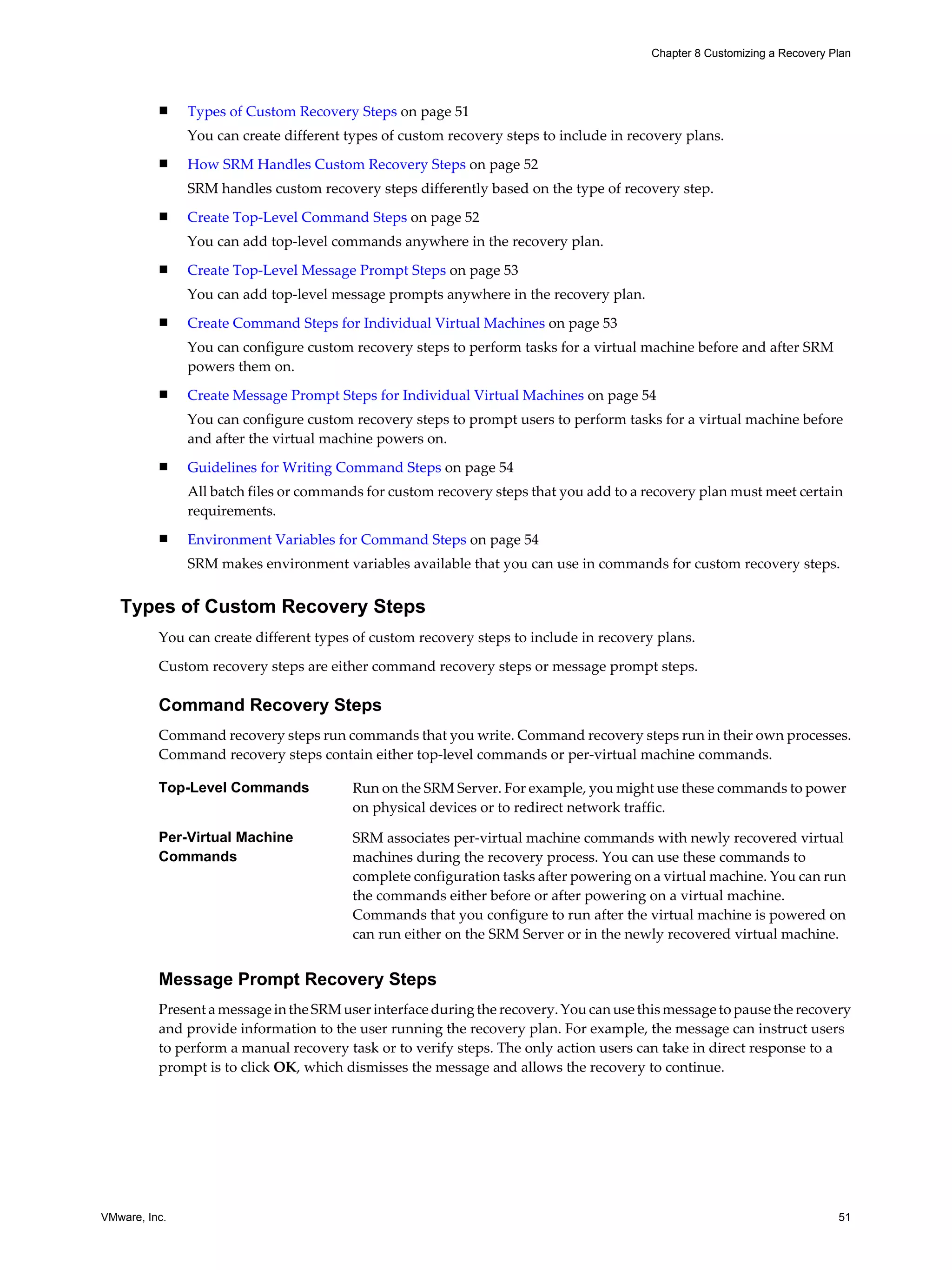 Chapter 8 Customizing a Recovery Plan




          n    Types of Custom Recovery Steps on page 51
               You can create different types of custom recovery steps to include in recovery plans.
          n    How SRM Handles Custom Recovery Steps on page 52
               SRM handles custom recovery steps differently based on the type of recovery step.
          n    Create Top-Level Command Steps on page 52
               You can add top-level commands anywhere in the recovery plan.
          n    Create Top-Level Message Prompt Steps on page 53
               You can add top-level message prompts anywhere in the recovery plan.
          n    Create Command Steps for Individual Virtual Machines on page 53
               You can configure custom recovery steps to perform tasks for a virtual machine before and after SRM
               powers them on.
          n    Create Message Prompt Steps for Individual Virtual Machines on page 54
               You can configure custom recovery steps to prompt users to perform tasks for a virtual machine before
               and after the virtual machine powers on.
          n    Guidelines for Writing Command Steps on page 54
               All batch files or commands for custom recovery steps that you add to a recovery plan must meet certain
               requirements.
          n    Environment Variables for Command Steps on page 54
               SRM makes environment variables available that you can use in commands for custom recovery steps.


   Types of Custom Recovery Steps
          You can create different types of custom recovery steps to include in recovery plans.

          Custom recovery steps are either command recovery steps or message prompt steps.

          Command Recovery Steps
          Command recovery steps run commands that you write. Command recovery steps run in their own processes.
          Command recovery steps contain either top-level commands or per-virtual machine commands.

          Top-Level Commands             Run on the SRM Server. For example, you might use these commands to power
                                         on physical devices or to redirect network traffic.

          Per-Virtual Machine            SRM associates per-virtual machine commands with newly recovered virtual
          Commands                       machines during the recovery process. You can use these commands to
                                         complete configuration tasks after powering on a virtual machine. You can run
                                         the commands either before or after powering on a virtual machine.
                                         Commands that you configure to run after the virtual machine is powered on
                                         can run either on the SRM Server or in the newly recovered virtual machine.


          Message Prompt Recovery Steps
          Present a message in the SRM user interface during the recovery. You can use this message to pause the recovery
          and provide information to the user running the recovery plan. For example, the message can instruct users
          to perform a manual recovery task or to verify steps. The only action users can take in direct response to a
          prompt is to click OK, which dismisses the message and allows the recovery to continue.




VMware, Inc.                                                                                                               51
 