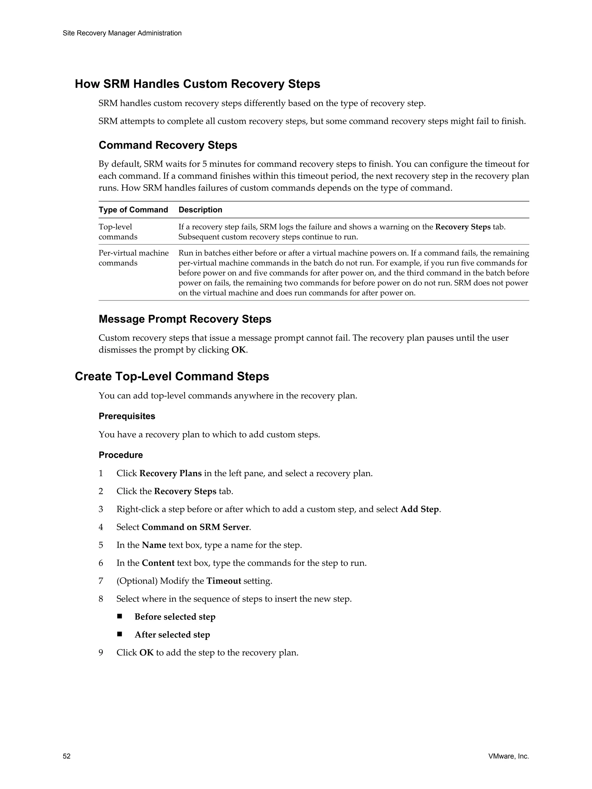 Site Recovery Manager Administration




     How SRM Handles Custom Recovery Steps
          SRM handles custom recovery steps differently based on the type of recovery step.

          SRM attempts to complete all custom recovery steps, but some command recovery steps might fail to finish.

          Command Recovery Steps
          By default, SRM waits for 5 minutes for command recovery steps to finish. You can configure the timeout for
          each command. If a command finishes within this timeout period, the next recovery step in the recovery plan
          runs. How SRM handles failures of custom commands depends on the type of command.

          Type of Command          Description

          Top-level                If a recovery step fails, SRM logs the failure and shows a warning on the Recovery Steps tab.
          commands                 Subsequent custom recovery steps continue to run.

          Per-virtual machine      Run in batches either before or after a virtual machine powers on. If a command fails, the remaining
          commands                 per-virtual machine commands in the batch do not run. For example, if you run five commands for
                                   before power on and five commands for after power on, and the third command in the batch before
                                   power on fails, the remaining two commands for before power on do not run. SRM does not power
                                   on the virtual machine and does run commands for after power on.


          Message Prompt Recovery Steps
          Custom recovery steps that issue a message prompt cannot fail. The recovery plan pauses until the user
          dismisses the prompt by clicking OK.


     Create Top-Level Command Steps
          You can add top-level commands anywhere in the recovery plan.

          Prerequisites

          You have a recovery plan to which to add custom steps.

          Procedure

          1     Click Recovery Plans in the left pane, and select a recovery plan.

          2     Click the Recovery Steps tab.
          3     Right-click a step before or after which to add a custom step, and select Add Step.

          4     Select Command on SRM Server.

          5     In the Name text box, type a name for the step.

          6     In the Content text box, type the commands for the step to run.

          7     (Optional) Modify the Timeout setting.

          8     Select where in the sequence of steps to insert the new step.
                n    Before selected step
                n    After selected step

          9     Click OK to add the step to the recovery plan.




52                                                                                                                         VMware, Inc.
 