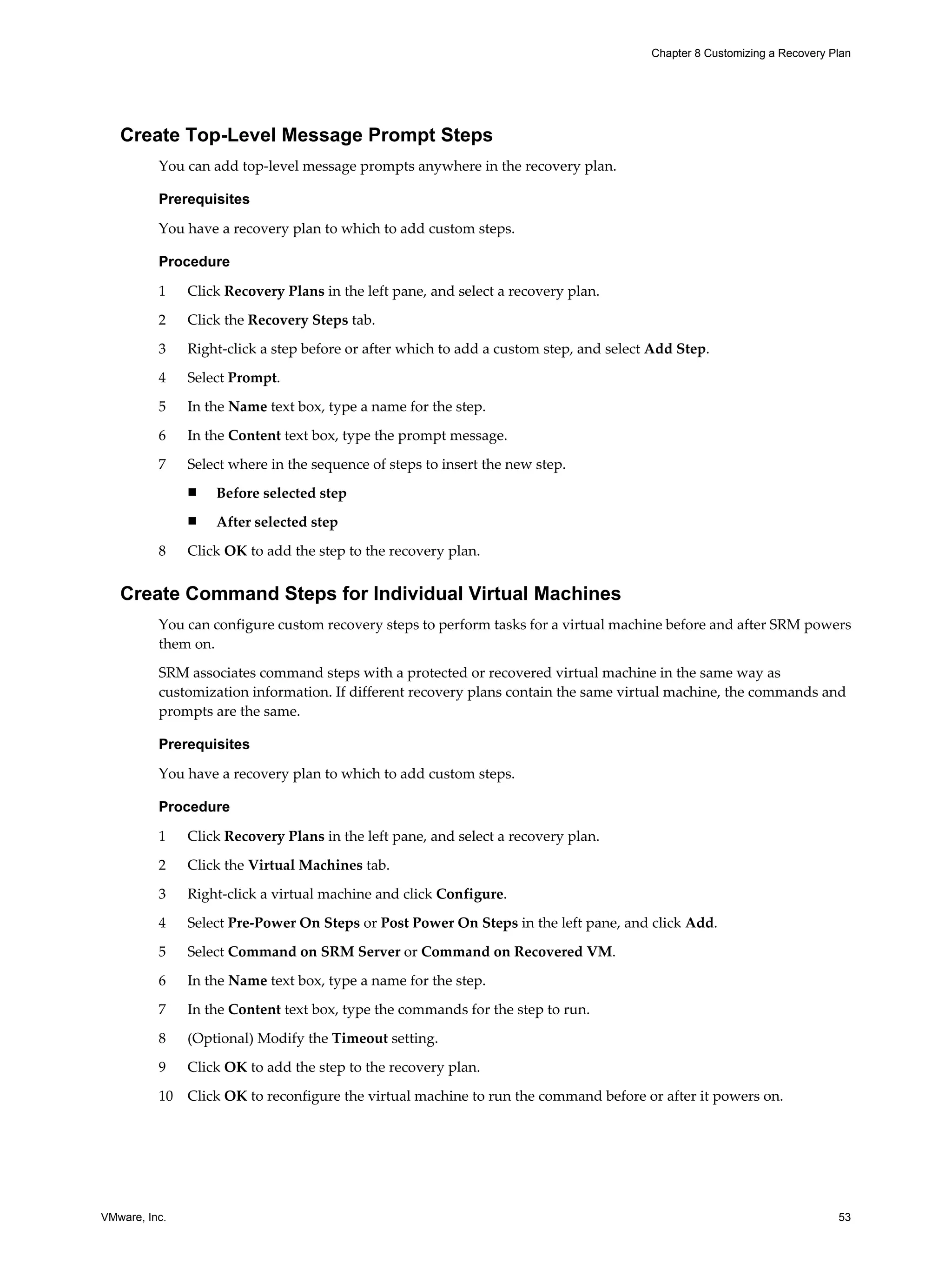 Chapter 8 Customizing a Recovery Plan




   Create Top-Level Message Prompt Steps
          You can add top-level message prompts anywhere in the recovery plan.

          Prerequisites

          You have a recovery plan to which to add custom steps.

          Procedure

          1    Click Recovery Plans in the left pane, and select a recovery plan.
          2    Click the Recovery Steps tab.

          3    Right-click a step before or after which to add a custom step, and select Add Step.

          4    Select Prompt.

          5    In the Name text box, type a name for the step.

          6    In the Content text box, type the prompt message.

          7    Select where in the sequence of steps to insert the new step.
               n   Before selected step
               n   After selected step

          8    Click OK to add the step to the recovery plan.


   Create Command Steps for Individual Virtual Machines
          You can configure custom recovery steps to perform tasks for a virtual machine before and after SRM powers
          them on.

          SRM associates command steps with a protected or recovered virtual machine in the same way as
          customization information. If different recovery plans contain the same virtual machine, the commands and
          prompts are the same.

          Prerequisites

          You have a recovery plan to which to add custom steps.

          Procedure

          1    Click Recovery Plans in the left pane, and select a recovery plan.

          2    Click the Virtual Machines tab.

          3    Right-click a virtual machine and click Configure.

          4    Select Pre-Power On Steps or Post Power On Steps in the left pane, and click Add.

          5    Select Command on SRM Server or Command on Recovered VM.

          6    In the Name text box, type a name for the step.

          7    In the Content text box, type the commands for the step to run.

          8    (Optional) Modify the Timeout setting.

          9    Click OK to add the step to the recovery plan.

          10   Click OK to reconfigure the virtual machine to run the command before or after it powers on.




VMware, Inc.                                                                                                              53
 