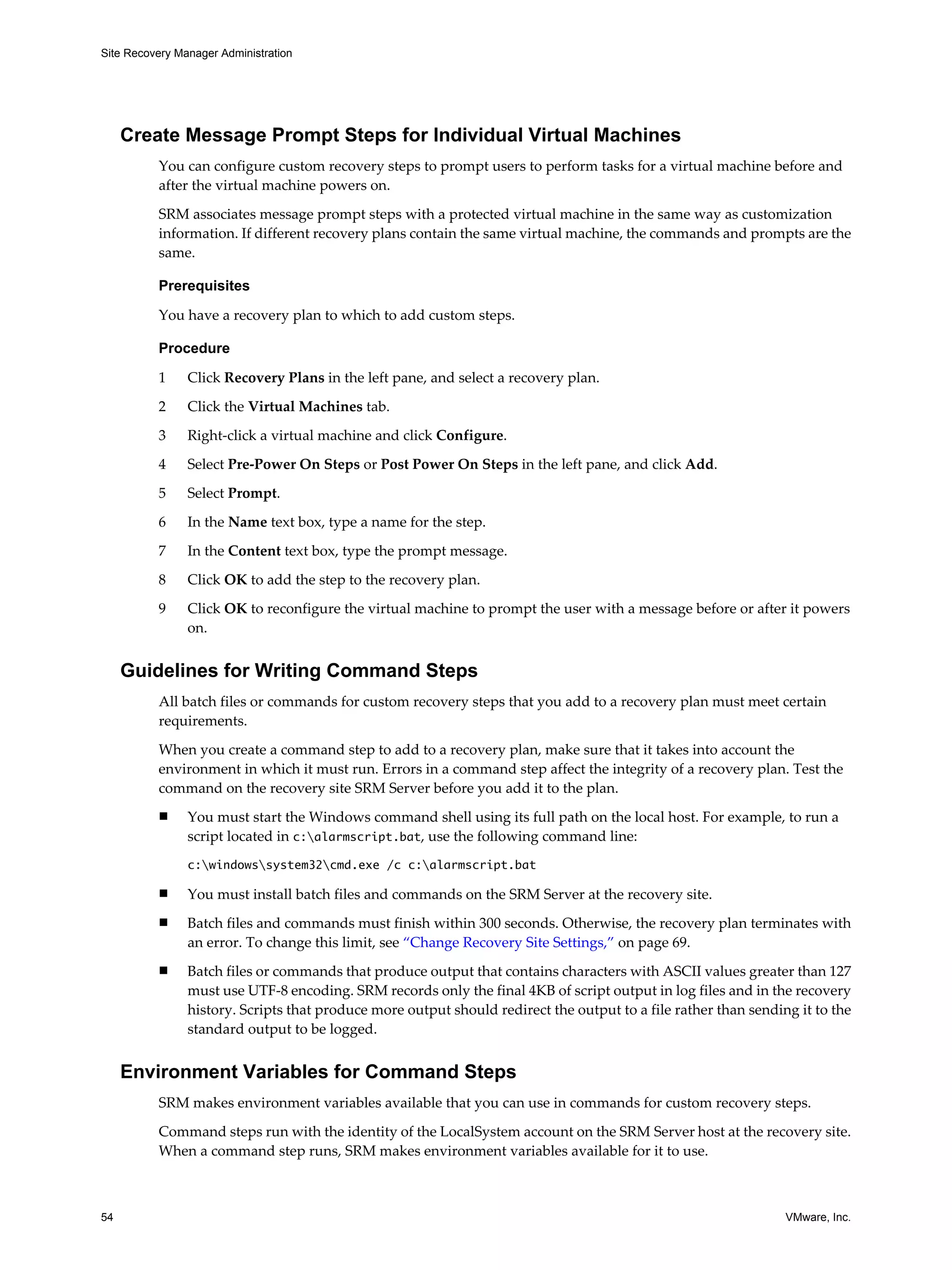 Site Recovery Manager Administration




     Create Message Prompt Steps for Individual Virtual Machines
          You can configure custom recovery steps to prompt users to perform tasks for a virtual machine before and
          after the virtual machine powers on.

          SRM associates message prompt steps with a protected virtual machine in the same way as customization
          information. If different recovery plans contain the same virtual machine, the commands and prompts are the
          same.

          Prerequisites

          You have a recovery plan to which to add custom steps.

          Procedure

          1     Click Recovery Plans in the left pane, and select a recovery plan.

          2     Click the Virtual Machines tab.

          3     Right-click a virtual machine and click Configure.

          4     Select Pre-Power On Steps or Post Power On Steps in the left pane, and click Add.

          5     Select Prompt.

          6     In the Name text box, type a name for the step.

          7     In the Content text box, type the prompt message.

          8     Click OK to add the step to the recovery plan.

          9     Click OK to reconfigure the virtual machine to prompt the user with a message before or after it powers
                on.


     Guidelines for Writing Command Steps
          All batch files or commands for custom recovery steps that you add to a recovery plan must meet certain
          requirements.

          When you create a command step to add to a recovery plan, make sure that it takes into account the
          environment in which it must run. Errors in a command step affect the integrity of a recovery plan. Test the
          command on the recovery site SRM Server before you add it to the plan.
          n     You must start the Windows command shell using its full path on the local host. For example, to run a
                script located in c:alarmscript.bat, use the following command line:
                c:windowssystem32cmd.exe /c c:alarmscript.bat

          n     You must install batch files and commands on the SRM Server at the recovery site.
          n     Batch files and commands must finish within 300 seconds. Otherwise, the recovery plan terminates with
                an error. To change this limit, see “Change Recovery Site Settings,” on page 69.
          n     Batch files or commands that produce output that contains characters with ASCII values greater than 127
                must use UTF-8 encoding. SRM records only the final 4KB of script output in log files and in the recovery
                history. Scripts that produce more output should redirect the output to a file rather than sending it to the
                standard output to be logged.


     Environment Variables for Command Steps
          SRM makes environment variables available that you can use in commands for custom recovery steps.

          Command steps run with the identity of the LocalSystem account on the SRM Server host at the recovery site.
          When a command step runs, SRM makes environment variables available for it to use.



54                                                                                                               VMware, Inc.
 
