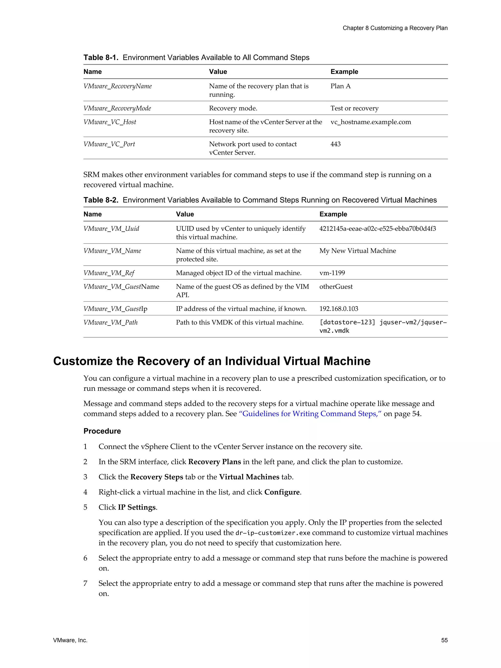 Chapter 8 Customizing a Recovery Plan




          Table 8-1. Environment Variables Available to All Command Steps
          Name                                    Value                                    Example

          VMware_RecoveryName                     Name of the recovery plan that is        Plan A
                                                  running.

          VMware_RecoveryMode                     Recovery mode.                           Test or recovery

          VMware_VC_Host                          Host name of the vCenter Server at the   vc_hostname.example.com
                                                  recovery site.

          VMware_VC_Port                          Network port used to contact             443
                                                  vCenter Server.


          SRM makes other environment variables for command steps to use if the command step is running on a
          recovered virtual machine.

          Table 8-2. Environment Variables Available to Command Steps Running on Recovered Virtual Machines
          Name                         Value                                           Example

          VMware_VM_Uuid               UUID used by vCenter to uniquely identify       4212145a-eeae-a02c-e525-ebba70b0d4f3
                                       this virtual machine.

          VMware_VM_Name               Name of this virtual machine, as set at the     My New Virtual Machine
                                       protected site.

          VMware_VM_Ref                Managed object ID of the virtual machine.       vm-1199

          VMware_VM_GuestName          Name of the guest OS as defined by the VIM      otherGuest
                                       API.

          VMware_VM_GuestIp            IP address of the virtual machine, if known.    192.168.0.103

          VMware_VM_Path               Path to this VMDK of this virtual machine.      [datastore-123] jquser-vm2/jquser-
                                                                                       vm2.vmdk



Customize the Recovery of an Individual Virtual Machine
          You can configure a virtual machine in a recovery plan to use a prescribed customization specification, or to
          run message or command steps when it is recovered.

          Message and command steps added to the recovery steps for a virtual machine operate like message and
          command steps added to a recovery plan. See “Guidelines for Writing Command Steps,” on page 54.

          Procedure

          1    Connect the vSphere Client to the vCenter Server instance on the recovery site.

          2    In the SRM interface, click Recovery Plans in the left pane, and click the plan to customize.

          3    Click the Recovery Steps tab or the Virtual Machines tab.

          4    Right-click a virtual machine in the list, and click Configure.

          5    Click IP Settings.

               You can also type a description of the specification you apply. Only the IP properties from the selected
               specification are applied. If you used the dr-ip-customizer.exe command to customize virtual machines
               in the recovery plan, you do not need to specify that customization here.

          6    Select the appropriate entry to add a message or command step that runs before the machine is powered
               on.

          7    Select the appropriate entry to add a message or command step that runs after the machine is powered
               on.




VMware, Inc.                                                                                                                       55
 