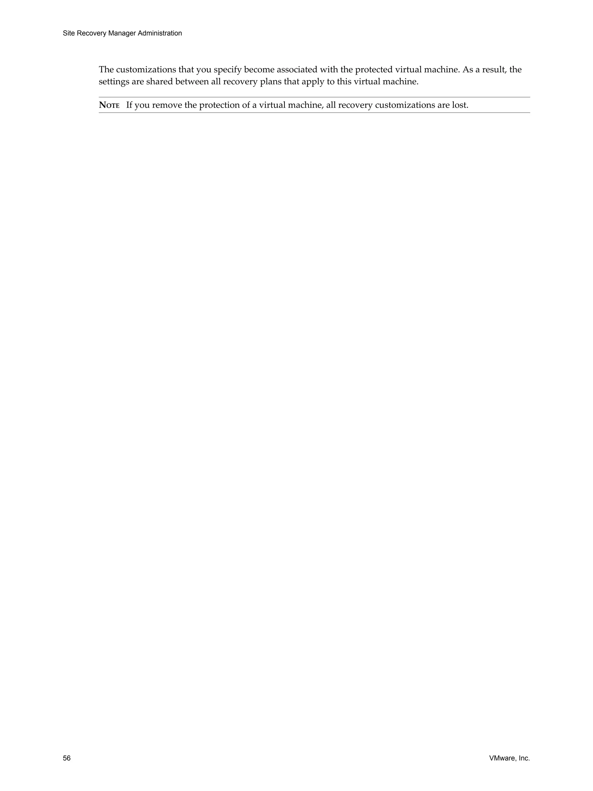 Site Recovery Manager Administration




          The customizations that you specify become associated with the protected virtual machine. As a result, the
          settings are shared between all recovery plans that apply to this virtual machine.

          NOTE If you remove the protection of a virtual machine, all recovery customizations are lost.




56                                                                                                         VMware, Inc.
 