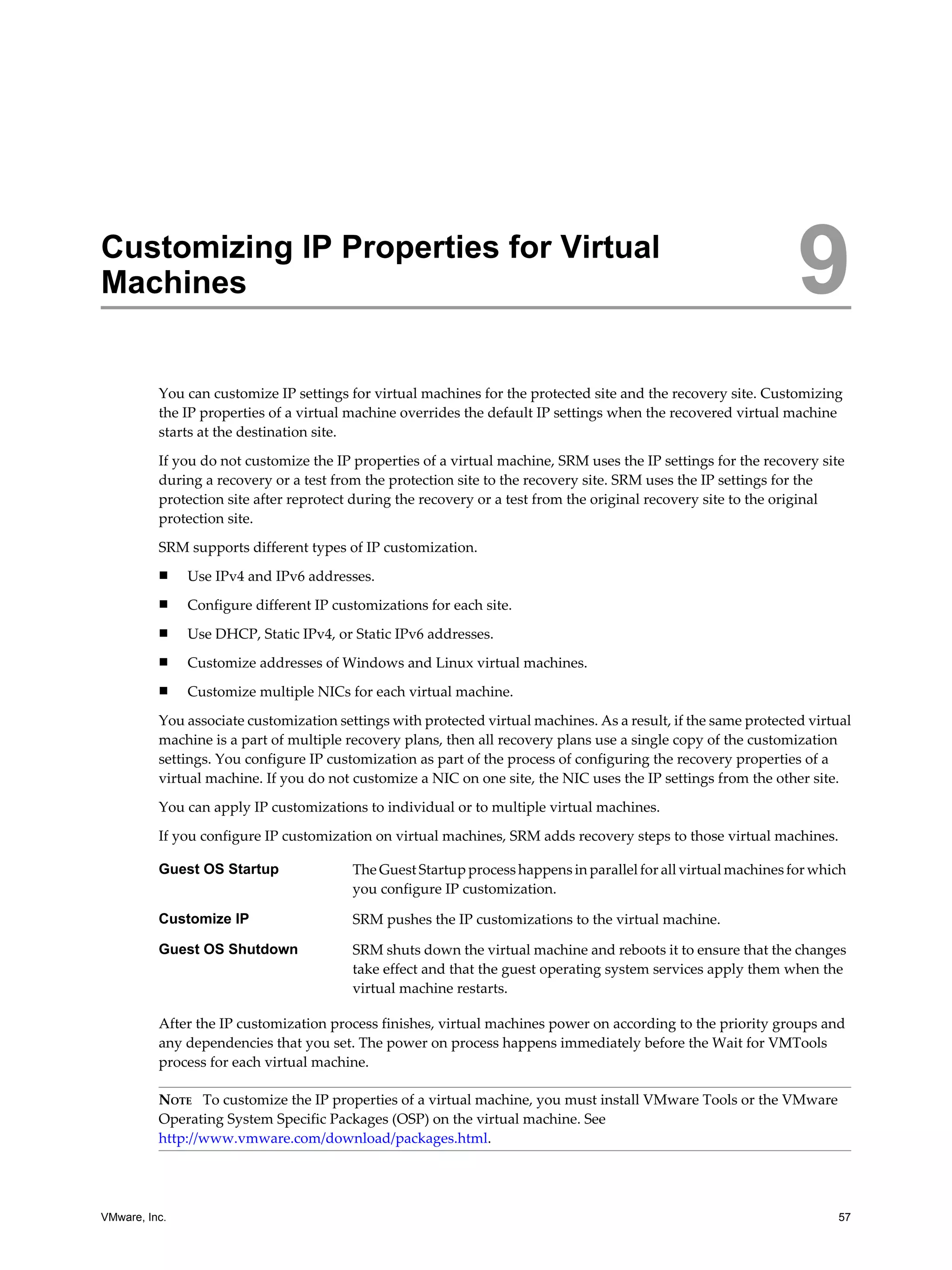Customizing IP Properties for Virtual
Machines                                                                                                         9
          You can customize IP settings for virtual machines for the protected site and the recovery site. Customizing
          the IP properties of a virtual machine overrides the default IP settings when the recovered virtual machine
          starts at the destination site.

          If you do not customize the IP properties of a virtual machine, SRM uses the IP settings for the recovery site
          during a recovery or a test from the protection site to the recovery site. SRM uses the IP settings for the
          protection site after reprotect during the recovery or a test from the original recovery site to the original
          protection site.

          SRM supports different types of IP customization.
          n    Use IPv4 and IPv6 addresses.
          n    Configure different IP customizations for each site.
          n    Use DHCP, Static IPv4, or Static IPv6 addresses.
          n    Customize addresses of Windows and Linux virtual machines.
          n    Customize multiple NICs for each virtual machine.
          You associate customization settings with protected virtual machines. As a result, if the same protected virtual
          machine is a part of multiple recovery plans, then all recovery plans use a single copy of the customization
          settings. You configure IP customization as part of the process of configuring the recovery properties of a
          virtual machine. If you do not customize a NIC on one site, the NIC uses the IP settings from the other site.

          You can apply IP customizations to individual or to multiple virtual machines.

          If you configure IP customization on virtual machines, SRM adds recovery steps to those virtual machines.

          Guest OS Startup               The Guest Startup process happens in parallel for all virtual machines for which
                                         you configure IP customization.

          Customize IP                   SRM pushes the IP customizations to the virtual machine.

          Guest OS Shutdown              SRM shuts down the virtual machine and reboots it to ensure that the changes
                                         take effect and that the guest operating system services apply them when the
                                         virtual machine restarts.

          After the IP customization process finishes, virtual machines power on according to the priority groups and
          any dependencies that you set. The power on process happens immediately before the Wait for VMTools
          process for each virtual machine.

          NOTE To customize the IP properties of a virtual machine, you must install VMware Tools or the VMware
          Operating System Specific Packages (OSP) on the virtual machine. See
          http://www.vmware.com/download/packages.html.




VMware, Inc.                                                                                                           57
 