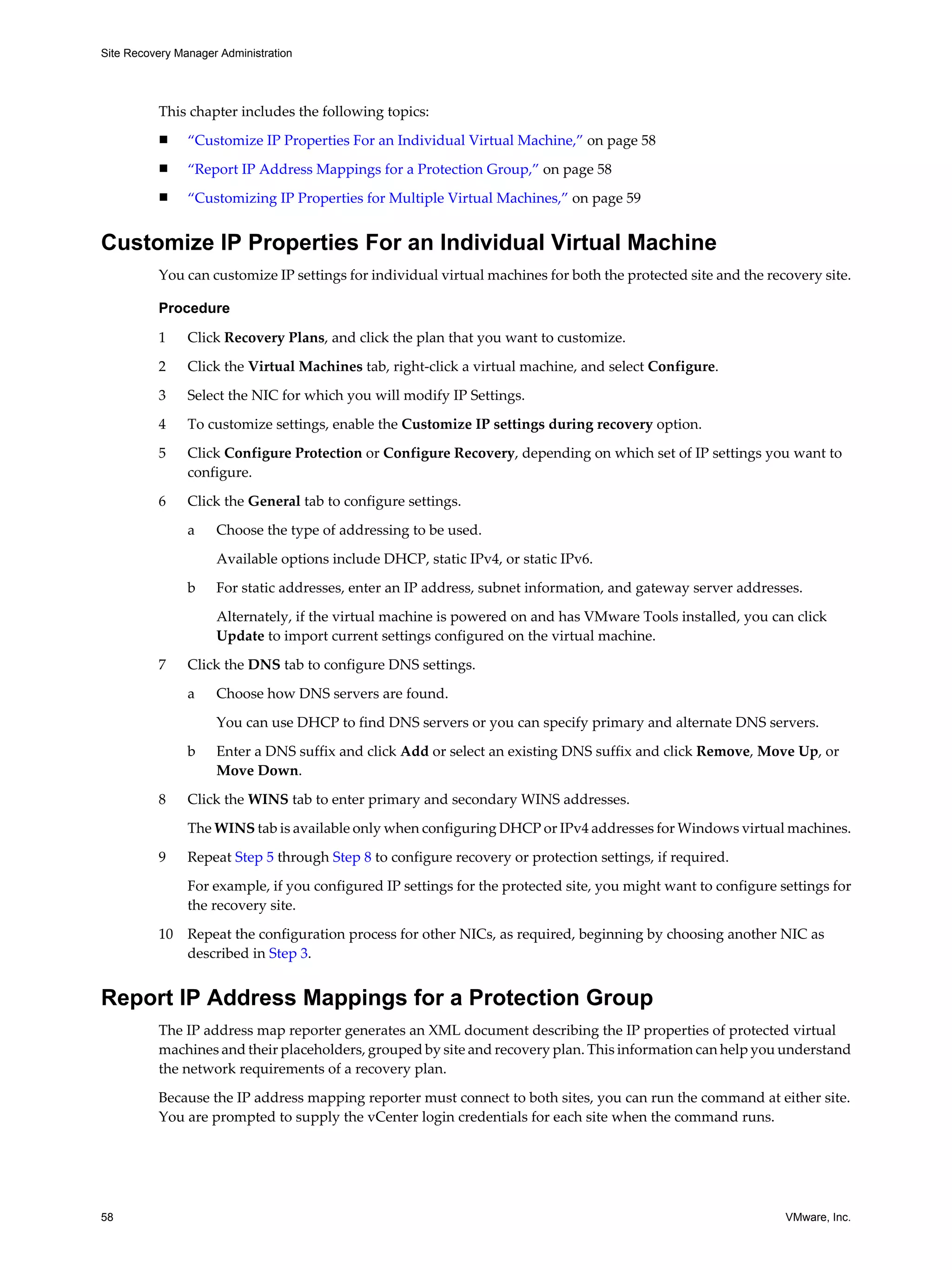 Site Recovery Manager Administration




          This chapter includes the following topics:
          n     “Customize IP Properties For an Individual Virtual Machine,” on page 58
          n     “Report IP Address Mappings for a Protection Group,” on page 58
          n     “Customizing IP Properties for Multiple Virtual Machines,” on page 59


Customize IP Properties For an Individual Virtual Machine
          You can customize IP settings for individual virtual machines for both the protected site and the recovery site.

          Procedure

          1     Click Recovery Plans, and click the plan that you want to customize.

          2     Click the Virtual Machines tab, right-click a virtual machine, and select Configure.

          3     Select the NIC for which you will modify IP Settings.

          4     To customize settings, enable the Customize IP settings during recovery option.

          5     Click Configure Protection or Configure Recovery, depending on which set of IP settings you want to
                configure.

          6     Click the General tab to configure settings.

                a    Choose the type of addressing to be used.

                     Available options include DHCP, static IPv4, or static IPv6.

                b    For static addresses, enter an IP address, subnet information, and gateway server addresses.

                     Alternately, if the virtual machine is powered on and has VMware Tools installed, you can click
                     Update to import current settings configured on the virtual machine.

          7     Click the DNS tab to configure DNS settings.

                a    Choose how DNS servers are found.

                     You can use DHCP to find DNS servers or you can specify primary and alternate DNS servers.

                b    Enter a DNS suffix and click Add or select an existing DNS suffix and click Remove, Move Up, or
                     Move Down.

          8     Click the WINS tab to enter primary and secondary WINS addresses.

                The WINS tab is available only when configuring DHCP or IPv4 addresses for Windows virtual machines.

          9     Repeat Step 5 through Step 8 to configure recovery or protection settings, if required.

                For example, if you configured IP settings for the protected site, you might want to configure settings for
                the recovery site.

          10    Repeat the configuration process for other NICs, as required, beginning by choosing another NIC as
                described in Step 3.


Report IP Address Mappings for a Protection Group
          The IP address map reporter generates an XML document describing the IP properties of protected virtual
          machines and their placeholders, grouped by site and recovery plan. This information can help you understand
          the network requirements of a recovery plan.

          Because the IP address mapping reporter must connect to both sites, you can run the command at either site.
          You are prompted to supply the vCenter login credentials for each site when the command runs.




58                                                                                                              VMware, Inc.
 