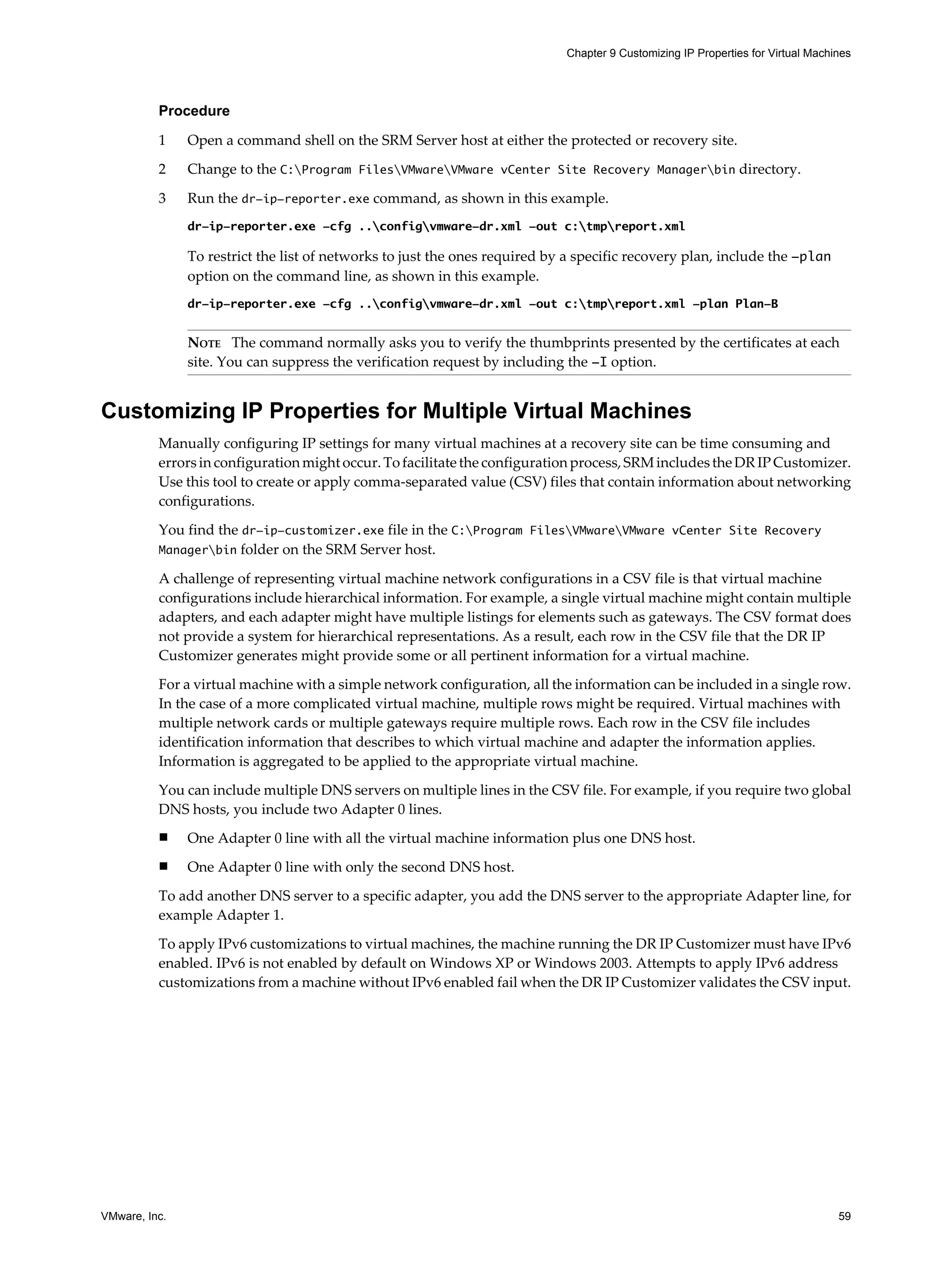 Chapter 9 Customizing IP Properties for Virtual Machines




          Procedure

          1    Open a command shell on the SRM Server host at either the protected or recovery site.

          2    Change to the C:Program FilesVMwareVMware vCenter Site Recovery Managerbin directory.

          3    Run the dr-ip-reporter.exe command, as shown in this example.
               dr-ip-reporter.exe -cfg ..configvmware-dr.xml -out c:tmpreport.xml

               To restrict the list of networks to just the ones required by a specific recovery plan, include the -plan
               option on the command line, as shown in this example.
               dr-ip-reporter.exe -cfg ..configvmware-dr.xml -out c:tmpreport.xml -plan Plan-B


               NOTE The command normally asks you to verify the thumbprints presented by the certificates at each
               site. You can suppress the verification request by including the -I option.


Customizing IP Properties for Multiple Virtual Machines
          Manually configuring IP settings for many virtual machines at a recovery site can be time consuming and
          errors in configuration might occur. To facilitate the configuration process, SRM includes the DR IP Customizer.
          Use this tool to create or apply comma-separated value (CSV) files that contain information about networking
          configurations.

          You find the dr-ip-customizer.exe file in the C:Program FilesVMwareVMware vCenter Site Recovery
          Managerbin folder on the SRM Server host.

          A challenge of representing virtual machine network configurations in a CSV file is that virtual machine
          configurations include hierarchical information. For example, a single virtual machine might contain multiple
          adapters, and each adapter might have multiple listings for elements such as gateways. The CSV format does
          not provide a system for hierarchical representations. As a result, each row in the CSV file that the DR IP
          Customizer generates might provide some or all pertinent information for a virtual machine.

          For a virtual machine with a simple network configuration, all the information can be included in a single row.
          In the case of a more complicated virtual machine, multiple rows might be required. Virtual machines with
          multiple network cards or multiple gateways require multiple rows. Each row in the CSV file includes
          identification information that describes to which virtual machine and adapter the information applies.
          Information is aggregated to be applied to the appropriate virtual machine.

          You can include multiple DNS servers on multiple lines in the CSV file. For example, if you require two global
          DNS hosts, you include two Adapter 0 lines.
          n    One Adapter 0 line with all the virtual machine information plus one DNS host.
          n    One Adapter 0 line with only the second DNS host.

          To add another DNS server to a specific adapter, you add the DNS server to the appropriate Adapter line, for
          example Adapter 1.

          To apply IPv6 customizations to virtual machines, the machine running the DR IP Customizer must have IPv6
          enabled. IPv6 is not enabled by default on Windows XP or Windows 2003. Attempts to apply IPv6 address
          customizations from a machine without IPv6 enabled fail when the DR IP Customizer validates the CSV input.




VMware, Inc.                                                                                                                     59
 