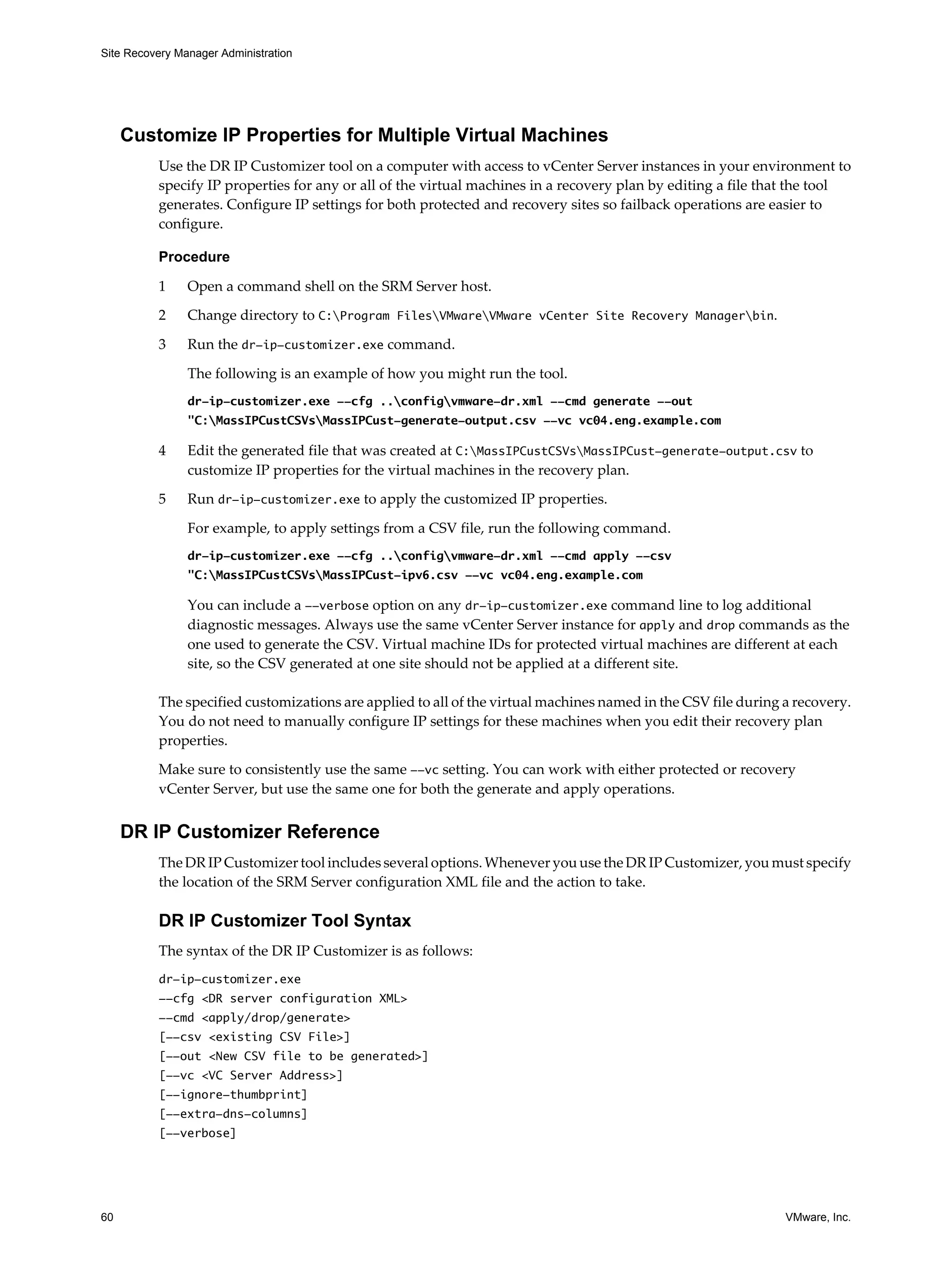 Site Recovery Manager Administration




     Customize IP Properties for Multiple Virtual Machines
          Use the DR IP Customizer tool on a computer with access to vCenter Server instances in your environment to
          specify IP properties for any or all of the virtual machines in a recovery plan by editing a file that the tool
          generates. Configure IP settings for both protected and recovery sites so failback operations are easier to
          configure.

          Procedure

          1     Open a command shell on the SRM Server host.
          2     Change directory to C:Program FilesVMwareVMware vCenter Site Recovery Managerbin.

          3     Run the dr-ip-customizer.exe command.

                The following is an example of how you might run the tool.
                dr-ip-customizer.exe --cfg ..configvmware-dr.xml --cmd generate --out
                "C:MassIPCustCSVsMassIPCust-generate-output.csv --vc vc04.eng.example.com

          4     Edit the generated file that was created at C:MassIPCustCSVsMassIPCust-generate-output.csv to
                customize IP properties for the virtual machines in the recovery plan.

          5     Run dr-ip-customizer.exe to apply the customized IP properties.

                For example, to apply settings from a CSV file, run the following command.
                dr-ip-customizer.exe --cfg ..configvmware-dr.xml --cmd apply --csv
                "C:MassIPCustCSVsMassIPCust-ipv6.csv --vc vc04.eng.example.com

                You can include a --verbose option on any dr-ip-customizer.exe command line to log additional
                diagnostic messages. Always use the same vCenter Server instance for apply and drop commands as the
                one used to generate the CSV. Virtual machine IDs for protected virtual machines are different at each
                site, so the CSV generated at one site should not be applied at a different site.

          The specified customizations are applied to all of the virtual machines named in the CSV file during a recovery.
          You do not need to manually configure IP settings for these machines when you edit their recovery plan
          properties.

          Make sure to consistently use the same --vc setting. You can work with either protected or recovery
          vCenter Server, but use the same one for both the generate and apply operations.


     DR IP Customizer Reference
          The DR IP Customizer tool includes several options. Whenever you use the DR IP Customizer, you must specify
          the location of the SRM Server configuration XML file and the action to take.

          DR IP Customizer Tool Syntax
          The syntax of the DR IP Customizer is as follows:
          dr-ip-customizer.exe
          --cfg <DR server configuration XML>
          --cmd <apply/drop/generate>
          [--csv <existing CSV File>]
          [--out <New CSV file to be generated>]
          [--vc <VC Server Address>]
          [--ignore-thumbprint]
          [--extra-dns-columns]
          [--verbose]




60                                                                                                             VMware, Inc.
 