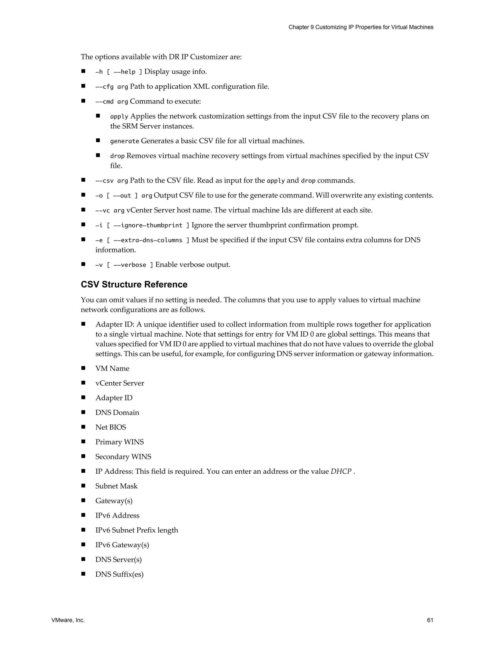Chapter 9 Customizing IP Properties for Virtual Machines




          The options available with DR IP Customizer are:
          n    -h [ --help ] Display usage info.

          n    --cfg arg Path to application XML configuration file.

          n    --cmd arg Command to execute:

               n   apply Applies the network customization settings from the input CSV file to the recovery plans on
                   the SRM Server instances.
               n   generate Generates a basic CSV file for all virtual machines.

               n   drop Removes virtual machine recovery settings from virtual machines specified by the input CSV
                   file.
          n    --csv arg Path to the CSV file. Read as input for the apply and drop commands.

          n    -o [ --out ] arg Output CSV file to use for the generate command. Will overwrite any existing contents.

          n    --vc arg vCenter Server host name. The virtual machine Ids are different at each site.

          n    -i [ --ignore-thumbprint ] Ignore the server thumbprint confirmation prompt.

          n    -e [ --extra-dns-columns ] Must be specified if the input CSV file contains extra columns for DNS
               information.
          n    -v [ --verbose ] Enable verbose output.


          CSV Structure Reference
          You can omit values if no setting is needed. The columns that you use to apply values to virtual machine
          network configurations are as follows.
          n    Adapter ID: A unique identifier used to collect information from multiple rows together for application
               to a single virtual machine. Note that settings for entry for VM ID 0 are global settings. This means that
               values specified for VM ID 0 are applied to virtual machines that do not have values to override the global
               settings. This can be useful, for example, for configuring DNS server information or gateway information.
          n    VM Name
          n    vCenter Server
          n    Adapter ID
          n    DNS Domain
          n    Net BIOS
          n    Primary WINS
          n    Secondary WINS
          n    IP Address: This field is required. You can enter an address or the value DHCP .
          n    Subnet Mask
          n    Gateway(s)
          n    IPv6 Address
          n    IPv6 Subnet Prefix length
          n    IPv6 Gateway(s)
          n    DNS Server(s)
          n    DNS Suffix(es)




VMware, Inc.                                                                                                                     61
 