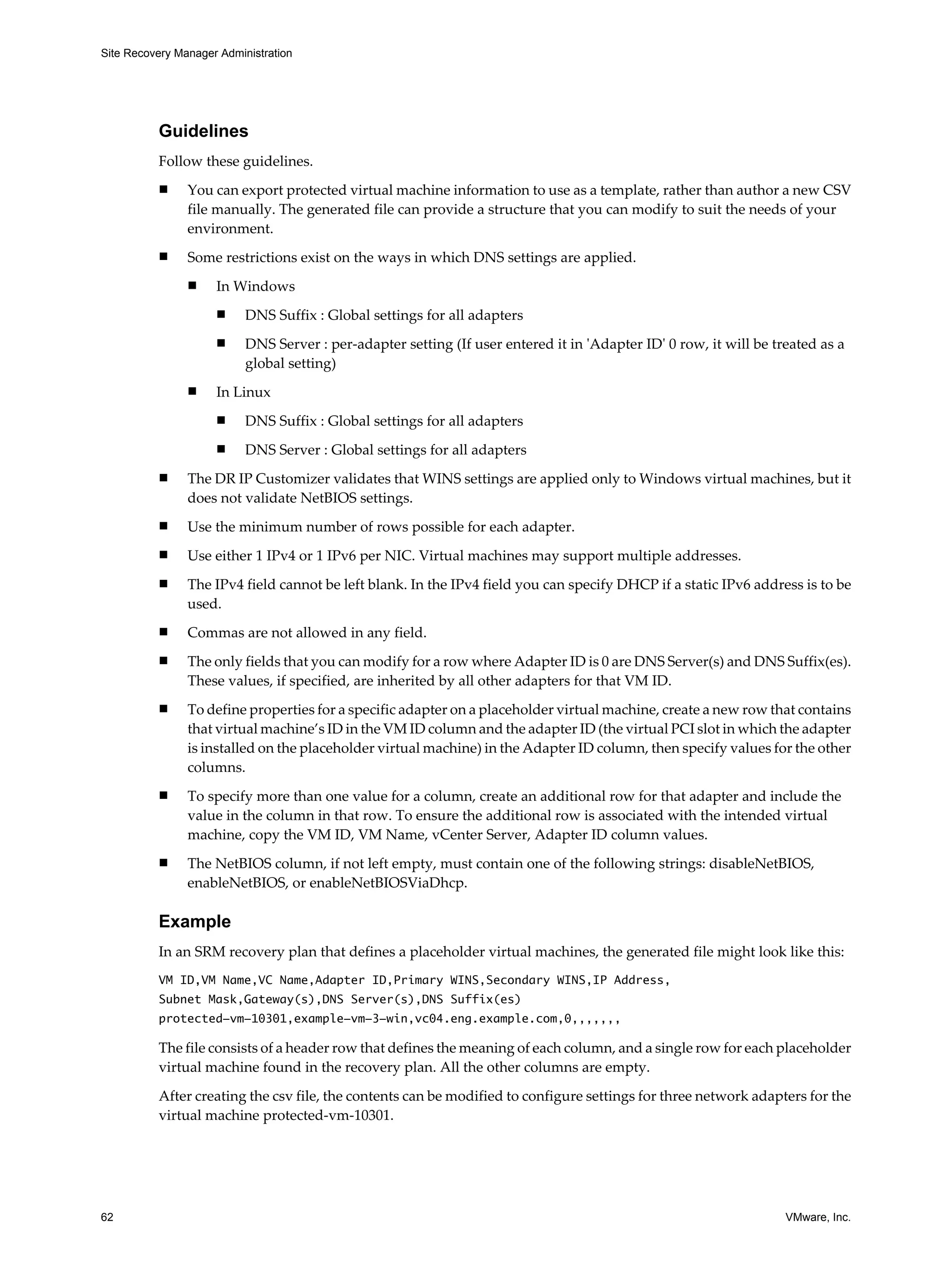 Site Recovery Manager Administration




          Guidelines
          Follow these guidelines.
          n     You can export protected virtual machine information to use as a template, rather than author a new CSV
                file manually. The generated file can provide a structure that you can modify to suit the needs of your
                environment.
          n     Some restrictions exist on the ways in which DNS settings are applied.
                n    In Windows
                     n     DNS Suffix : Global settings for all adapters
                     n     DNS Server : per-adapter setting (If user entered it in 'Adapter ID' 0 row, it will be treated as a
                           global setting)
                n    In Linux
                     n     DNS Suffix : Global settings for all adapters
                     n     DNS Server : Global settings for all adapters
          n     The DR IP Customizer validates that WINS settings are applied only to Windows virtual machines, but it
                does not validate NetBIOS settings.
          n     Use the minimum number of rows possible for each adapter.
          n     Use either 1 IPv4 or 1 IPv6 per NIC. Virtual machines may support multiple addresses.
          n     The IPv4 field cannot be left blank. In the IPv4 field you can specify DHCP if a static IPv6 address is to be
                used.
          n     Commas are not allowed in any field.
          n     The only fields that you can modify for a row where Adapter ID is 0 are DNS Server(s) and DNS Suffix(es).
                These values, if specified, are inherited by all other adapters for that VM ID.
          n     To define properties for a specific adapter on a placeholder virtual machine, create a new row that contains
                that virtual machine’s ID in the VM ID column and the adapter ID (the virtual PCI slot in which the adapter
                is installed on the placeholder virtual machine) in the Adapter ID column, then specify values for the other
                columns.
          n     To specify more than one value for a column, create an additional row for that adapter and include the
                value in the column in that row. To ensure the additional row is associated with the intended virtual
                machine, copy the VM ID, VM Name, vCenter Server, Adapter ID column values.
          n     The NetBIOS column, if not left empty, must contain one of the following strings: disableNetBIOS,
                enableNetBIOS, or enableNetBIOSViaDhcp.

          Example
          In an SRM recovery plan that defines a placeholder virtual machines, the generated file might look like this:
          VM ID,VM Name,VC Name,Adapter ID,Primary WINS,Secondary WINS,IP Address,
          Subnet Mask,Gateway(s),DNS Server(s),DNS Suffix(es)
          protected-vm-10301,example-vm-3-win,vc04.eng.example.com,0,,,,,,,

          The file consists of a header row that defines the meaning of each column, and a single row for each placeholder
          virtual machine found in the recovery plan. All the other columns are empty.

          After creating the csv file, the contents can be modified to configure settings for three network adapters for the
          virtual machine protected-vm-10301.




62                                                                                                                  VMware, Inc.
 
