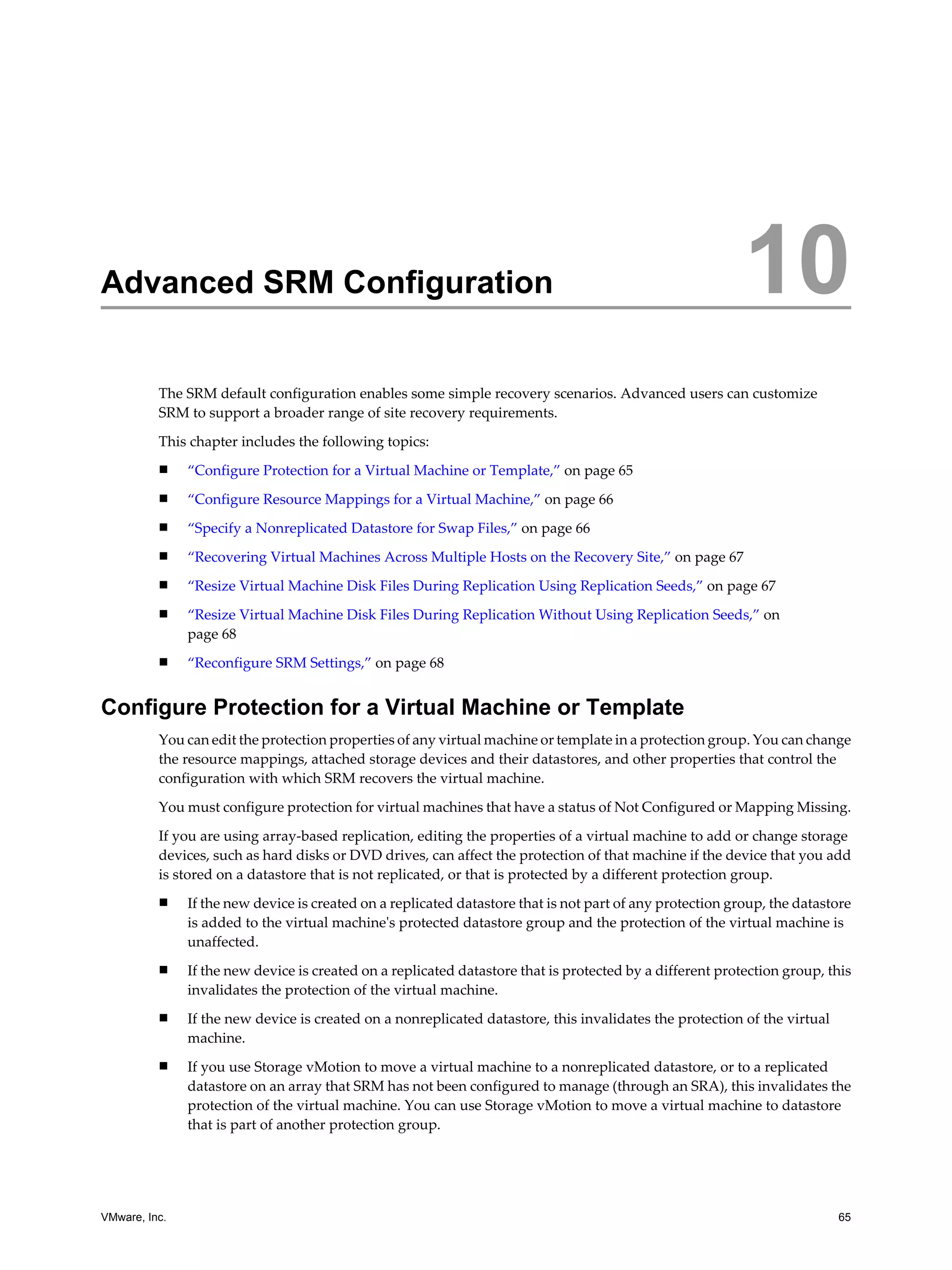 Advanced SRM Configuration                                                                                 10
          The SRM default configuration enables some simple recovery scenarios. Advanced users can customize
          SRM to support a broader range of site recovery requirements.

          This chapter includes the following topics:
          n    “Configure Protection for a Virtual Machine or Template,” on page 65
          n    “Configure Resource Mappings for a Virtual Machine,” on page 66
          n    “Specify a Nonreplicated Datastore for Swap Files,” on page 66
          n    “Recovering Virtual Machines Across Multiple Hosts on the Recovery Site,” on page 67
          n    “Resize Virtual Machine Disk Files During Replication Using Replication Seeds,” on page 67
          n    “Resize Virtual Machine Disk Files During Replication Without Using Replication Seeds,” on
               page 68
          n    “Reconfigure SRM Settings,” on page 68


Configure Protection for a Virtual Machine or Template
          You can edit the protection properties of any virtual machine or template in a protection group. You can change
          the resource mappings, attached storage devices and their datastores, and other properties that control the
          configuration with which SRM recovers the virtual machine.

          You must configure protection for virtual machines that have a status of Not Configured or Mapping Missing.

          If you are using array-based replication, editing the properties of a virtual machine to add or change storage
          devices, such as hard disks or DVD drives, can affect the protection of that machine if the device that you add
          is stored on a datastore that is not replicated, or that is protected by a different protection group.
          n    If the new device is created on a replicated datastore that is not part of any protection group, the datastore
               is added to the virtual machine's protected datastore group and the protection of the virtual machine is
               unaffected.
          n    If the new device is created on a replicated datastore that is protected by a different protection group, this
               invalidates the protection of the virtual machine.
          n    If the new device is created on a nonreplicated datastore, this invalidates the protection of the virtual
               machine.
          n    If you use Storage vMotion to move a virtual machine to a nonreplicated datastore, or to a replicated
               datastore on an array that SRM has not been configured to manage (through an SRA), this invalidates the
               protection of the virtual machine. You can use Storage vMotion to move a virtual machine to datastore
               that is part of another protection group.




VMware, Inc.                                                                                                               65
 