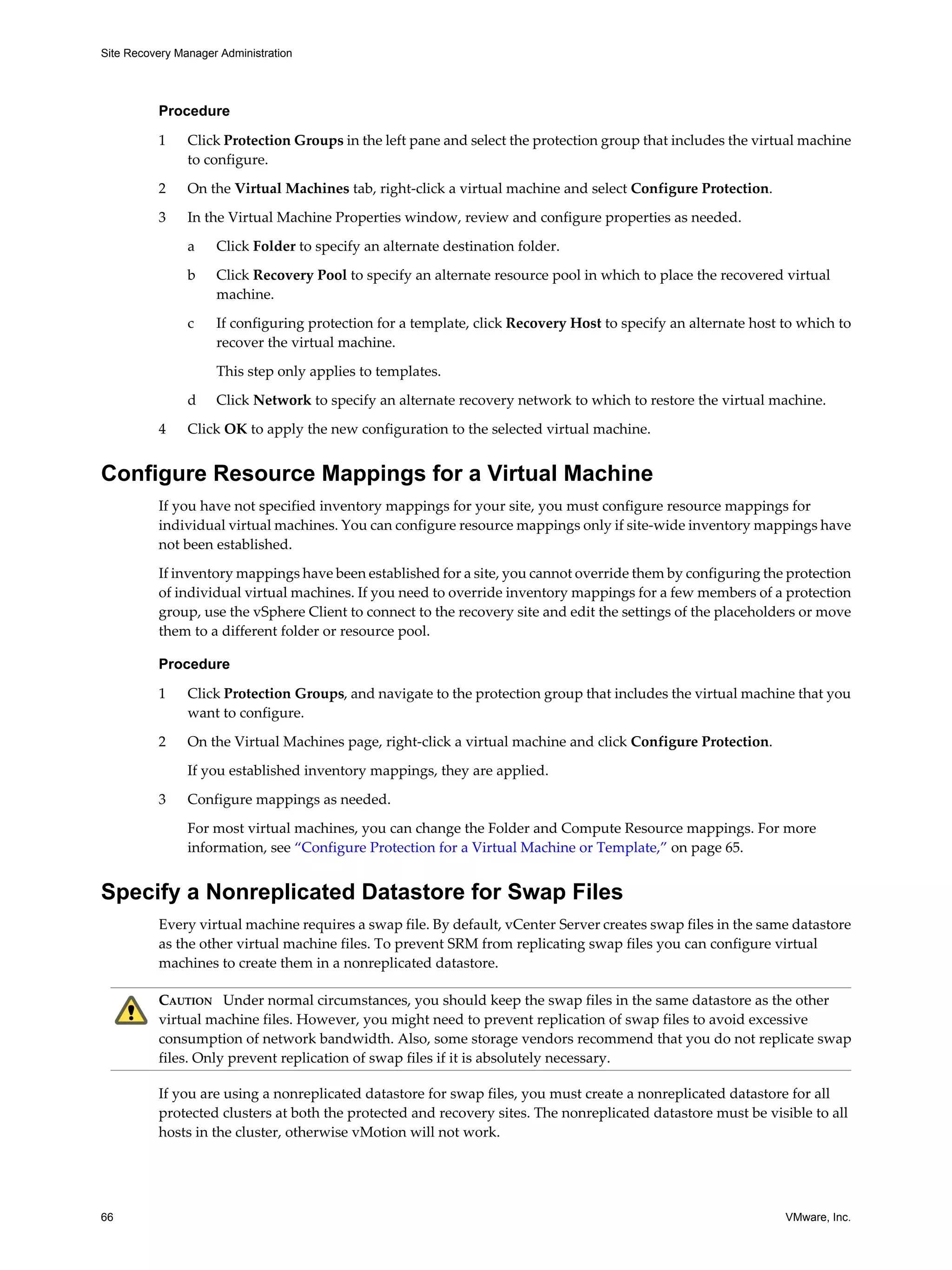 Site Recovery Manager Administration




          Procedure

          1     Click Protection Groups in the left pane and select the protection group that includes the virtual machine
                to configure.

          2     On the Virtual Machines tab, right-click a virtual machine and select Configure Protection.

          3     In the Virtual Machine Properties window, review and configure properties as needed.

                a    Click Folder to specify an alternate destination folder.

                b    Click Recovery Pool to specify an alternate resource pool in which to place the recovered virtual
                     machine.
                c    If configuring protection for a template, click Recovery Host to specify an alternate host to which to
                     recover the virtual machine.

                     This step only applies to templates.

                d    Click Network to specify an alternate recovery network to which to restore the virtual machine.

          4     Click OK to apply the new configuration to the selected virtual machine.


Configure Resource Mappings for a Virtual Machine
          If you have not specified inventory mappings for your site, you must configure resource mappings for
          individual virtual machines. You can configure resource mappings only if site-wide inventory mappings have
          not been established.

          If inventory mappings have been established for a site, you cannot override them by configuring the protection
          of individual virtual machines. If you need to override inventory mappings for a few members of a protection
          group, use the vSphere Client to connect to the recovery site and edit the settings of the placeholders or move
          them to a different folder or resource pool.

          Procedure

          1     Click Protection Groups, and navigate to the protection group that includes the virtual machine that you
                want to configure.

          2     On the Virtual Machines page, right-click a virtual machine and click Configure Protection.

                If you established inventory mappings, they are applied.

          3     Configure mappings as needed.
                For most virtual machines, you can change the Folder and Compute Resource mappings. For more
                information, see “Configure Protection for a Virtual Machine or Template,” on page 65.


Specify a Nonreplicated Datastore for Swap Files
          Every virtual machine requires a swap file. By default, vCenter Server creates swap files in the same datastore
          as the other virtual machine files. To prevent SRM from replicating swap files you can configure virtual
          machines to create them in a nonreplicated datastore.

          CAUTION Under normal circumstances, you should keep the swap files in the same datastore as the other
          virtual machine files. However, you might need to prevent replication of swap files to avoid excessive
          consumption of network bandwidth. Also, some storage vendors recommend that you do not replicate swap
          files. Only prevent replication of swap files if it is absolutely necessary.

          If you are using a nonreplicated datastore for swap files, you must create a nonreplicated datastore for all
          protected clusters at both the protected and recovery sites. The nonreplicated datastore must be visible to all
          hosts in the cluster, otherwise vMotion will not work.




66                                                                                                              VMware, Inc.
 