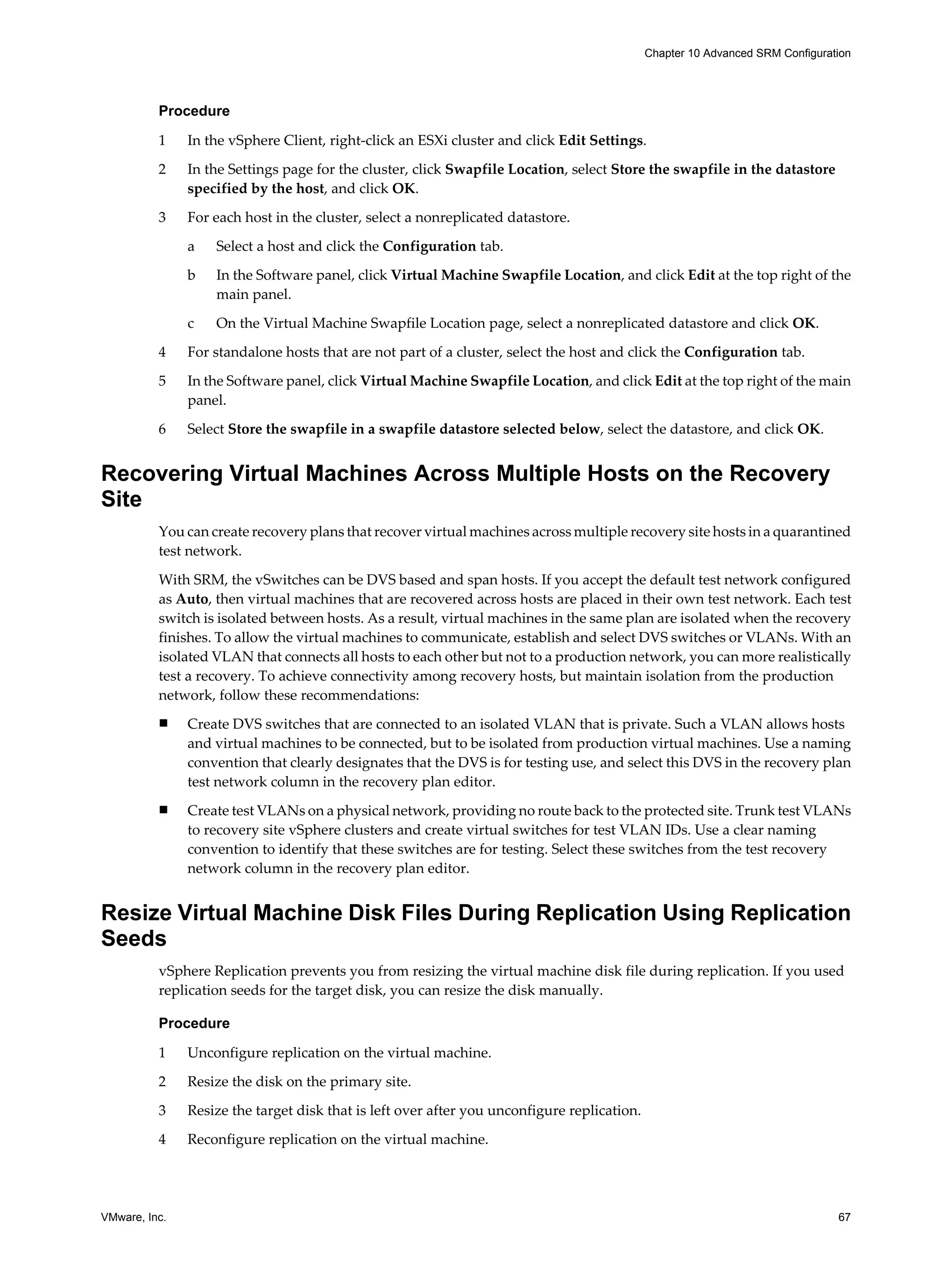 Chapter 10 Advanced SRM Configuration




          Procedure

          1    In the vSphere Client, right-click an ESXi cluster and click Edit Settings.

          2    In the Settings page for the cluster, click Swapfile Location, select Store the swapfile in the datastore
               specified by the host, and click OK.

          3    For each host in the cluster, select a nonreplicated datastore.

               a   Select a host and click the Configuration tab.

               b   In the Software panel, click Virtual Machine Swapfile Location, and click Edit at the top right of the
                   main panel.
               c   On the Virtual Machine Swapfile Location page, select a nonreplicated datastore and click OK.

          4    For standalone hosts that are not part of a cluster, select the host and click the Configuration tab.

          5    In the Software panel, click Virtual Machine Swapfile Location, and click Edit at the top right of the main
               panel.

          6    Select Store the swapfile in a swapfile datastore selected below, select the datastore, and click OK.


Recovering Virtual Machines Across Multiple Hosts on the Recovery
Site
          You can create recovery plans that recover virtual machines across multiple recovery site hosts in a quarantined
          test network.

          With SRM, the vSwitches can be DVS based and span hosts. If you accept the default test network configured
          as Auto, then virtual machines that are recovered across hosts are placed in their own test network. Each test
          switch is isolated between hosts. As a result, virtual machines in the same plan are isolated when the recovery
          finishes. To allow the virtual machines to communicate, establish and select DVS switches or VLANs. With an
          isolated VLAN that connects all hosts to each other but not to a production network, you can more realistically
          test a recovery. To achieve connectivity among recovery hosts, but maintain isolation from the production
          network, follow these recommendations:
          n    Create DVS switches that are connected to an isolated VLAN that is private. Such a VLAN allows hosts
               and virtual machines to be connected, but to be isolated from production virtual machines. Use a naming
               convention that clearly designates that the DVS is for testing use, and select this DVS in the recovery plan
               test network column in the recovery plan editor.
          n    Create test VLANs on a physical network, providing no route back to the protected site. Trunk test VLANs
               to recovery site vSphere clusters and create virtual switches for test VLAN IDs. Use a clear naming
               convention to identify that these switches are for testing. Select these switches from the test recovery
               network column in the recovery plan editor.


Resize Virtual Machine Disk Files During Replication Using Replication
Seeds
          vSphere Replication prevents you from resizing the virtual machine disk file during replication. If you used
          replication seeds for the target disk, you can resize the disk manually.

          Procedure

          1    Unconfigure replication on the virtual machine.

          2    Resize the disk on the primary site.

          3    Resize the target disk that is left over after you unconfigure replication.

          4    Reconfigure replication on the virtual machine.




VMware, Inc.                                                                                                                   67
 