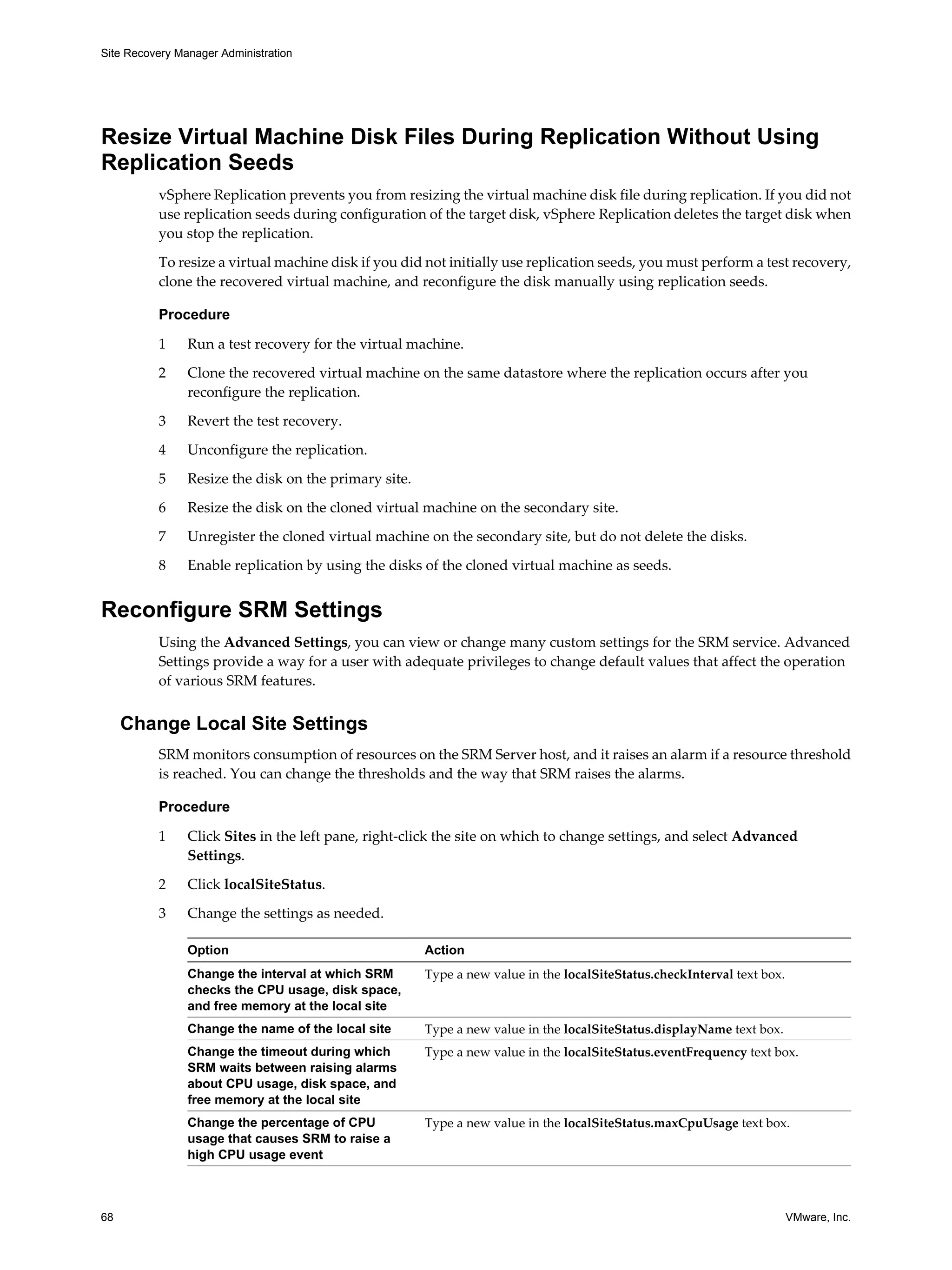 Site Recovery Manager Administration




Resize Virtual Machine Disk Files During Replication Without Using
Replication Seeds
          vSphere Replication prevents you from resizing the virtual machine disk file during replication. If you did not
          use replication seeds during configuration of the target disk, vSphere Replication deletes the target disk when
          you stop the replication.

          To resize a virtual machine disk if you did not initially use replication seeds, you must perform a test recovery,
          clone the recovered virtual machine, and reconfigure the disk manually using replication seeds.

          Procedure

          1     Run a test recovery for the virtual machine.

          2     Clone the recovered virtual machine on the same datastore where the replication occurs after you
                reconfigure the replication.

          3     Revert the test recovery.

          4     Unconfigure the replication.

          5     Resize the disk on the primary site.

          6     Resize the disk on the cloned virtual machine on the secondary site.

          7     Unregister the cloned virtual machine on the secondary site, but do not delete the disks.

          8     Enable replication by using the disks of the cloned virtual machine as seeds.


Reconfigure SRM Settings
          Using the Advanced Settings, you can view or change many custom settings for the SRM service. Advanced
          Settings provide a way for a user with adequate privileges to change default values that affect the operation
          of various SRM features.


     Change Local Site Settings
          SRM monitors consumption of resources on the SRM Server host, and it raises an alarm if a resource threshold
          is reached. You can change the thresholds and the way that SRM raises the alarms.

          Procedure

          1     Click Sites in the left pane, right-click the site on which to change settings, and select Advanced
                Settings.

          2     Click localSiteStatus.

          3     Change the settings as needed.

                Option                                 Action
                Change the interval at which SRM       Type a new value in the localSiteStatus.checkInterval text box.
                checks the CPU usage, disk space,
                and free memory at the local site
                Change the name of the local site      Type a new value in the localSiteStatus.displayName text box.
                Change the timeout during which        Type a new value in the localSiteStatus.eventFrequency text box.
                SRM waits between raising alarms
                about CPU usage, disk space, and
                free memory at the local site
                Change the percentage of CPU           Type a new value in the localSiteStatus.maxCpuUsage text box.
                usage that causes SRM to raise a
                high CPU usage event



68                                                                                                                       VMware, Inc.
 