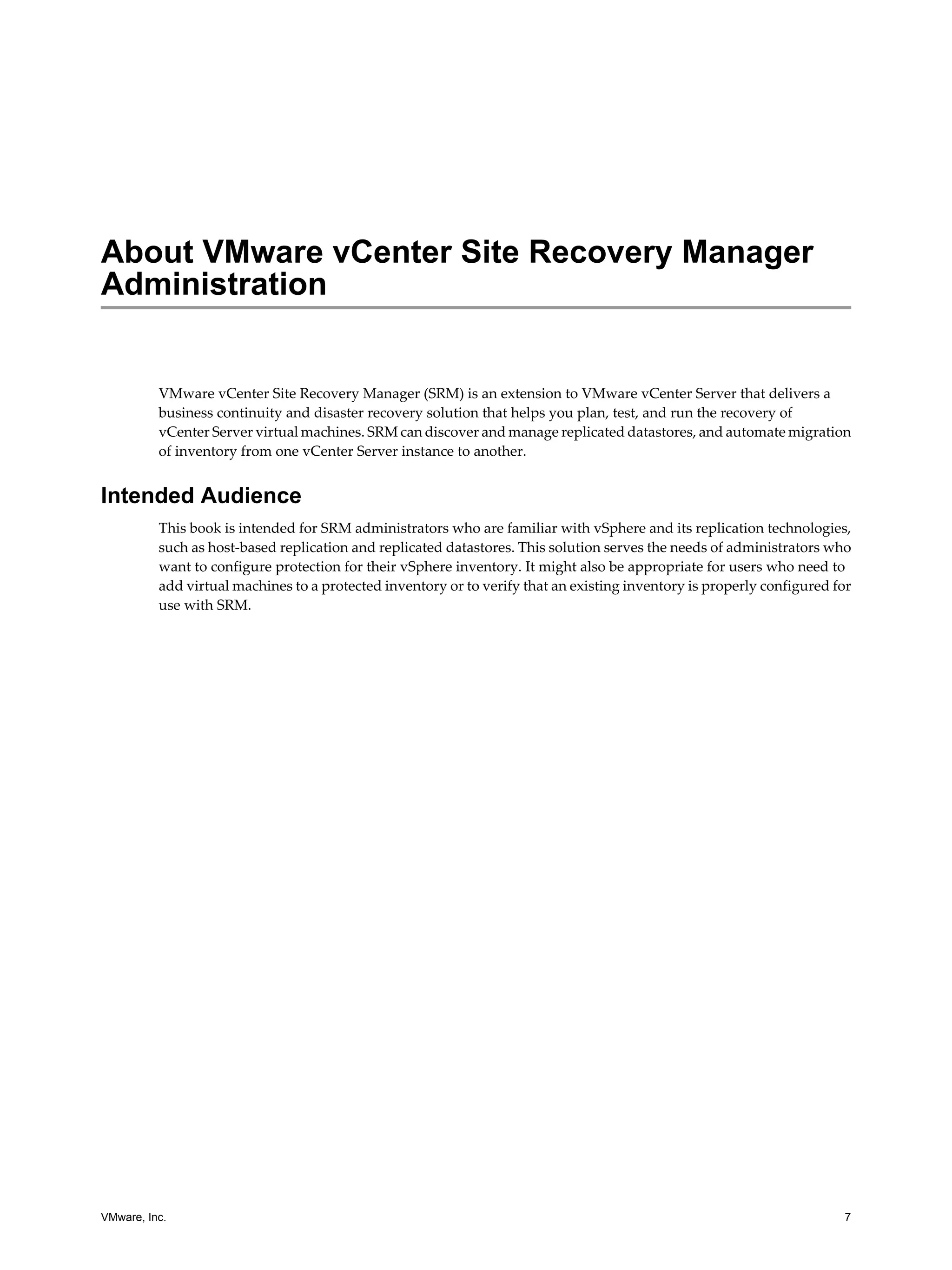 About VMware vCenter Site Recovery Manager
Administration


          VMware vCenter Site Recovery Manager (SRM) is an extension to VMware vCenter Server that delivers a
          business continuity and disaster recovery solution that helps you plan, test, and run the recovery of
          vCenter Server virtual machines. SRM can discover and manage replicated datastores, and automate migration
          of inventory from one vCenter Server instance to another.


Intended Audience
          This book is intended for SRM administrators who are familiar with vSphere and its replication technologies,
          such as host-based replication and replicated datastores. This solution serves the needs of administrators who
          want to configure protection for their vSphere inventory. It might also be appropriate for users who need to
          add virtual machines to a protected inventory or to verify that an existing inventory is properly configured for
          use with SRM.




VMware, Inc.                                                                                                            7
 