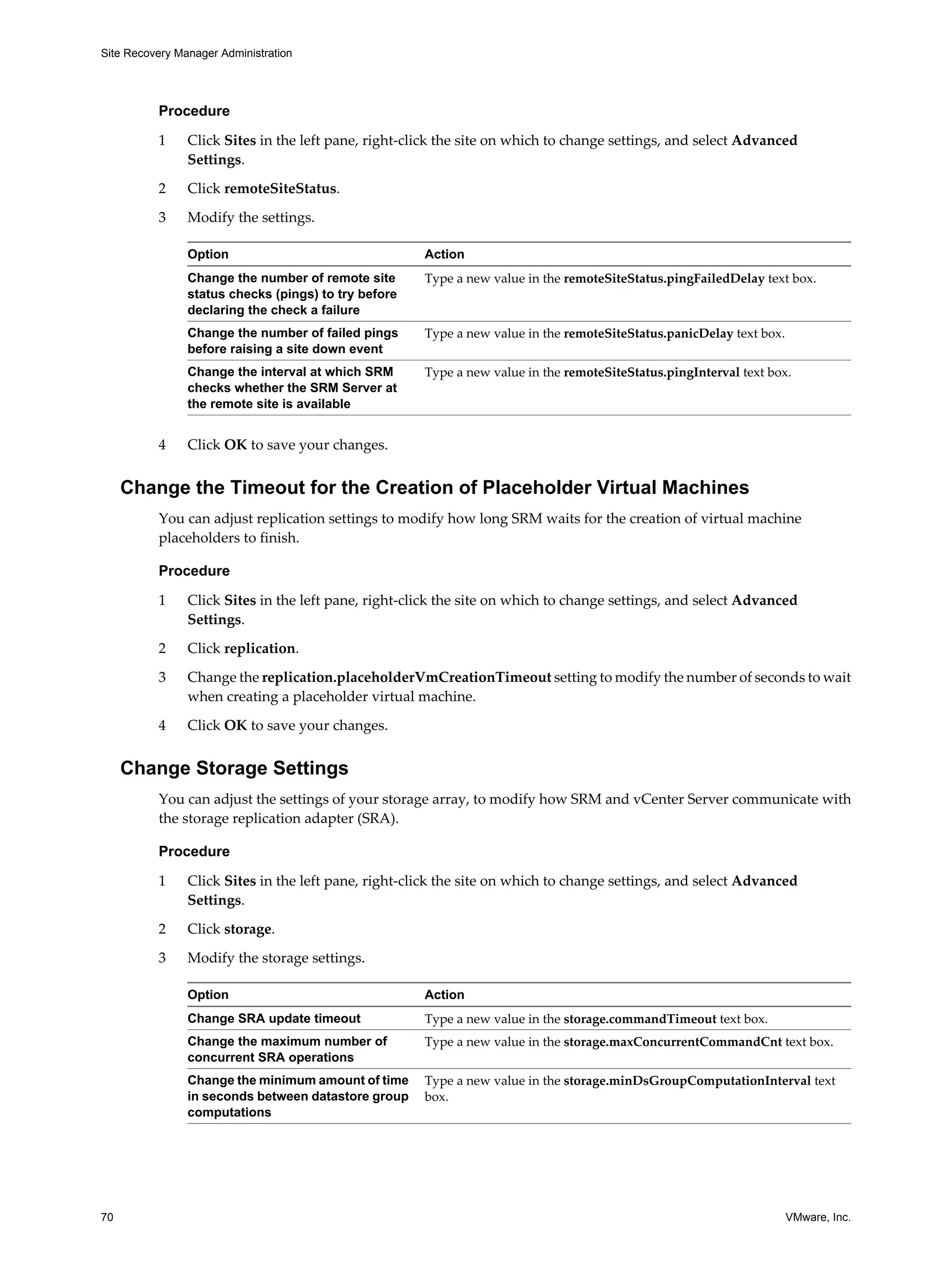 Site Recovery Manager Administration




          Procedure

          1     Click Sites in the left pane, right-click the site on which to change settings, and select Advanced
                Settings.

          2     Click remoteSiteStatus.

          3     Modify the settings.

                Option                                Action
                Change the number of remote site      Type a new value in the remoteSiteStatus.pingFailedDelay text box.
                status checks (pings) to try before
                declaring the check a failure
                Change the number of failed pings     Type a new value in the remoteSiteStatus.panicDelay text box.
                before raising a site down event
                Change the interval at which SRM      Type a new value in the remoteSiteStatus.pingInterval text box.
                checks whether the SRM Server at
                the remote site is available


          4     Click OK to save your changes.


     Change the Timeout for the Creation of Placeholder Virtual Machines
          You can adjust replication settings to modify how long SRM waits for the creation of virtual machine
          placeholders to finish.

          Procedure

          1     Click Sites in the left pane, right-click the site on which to change settings, and select Advanced
                Settings.

          2     Click replication.

          3     Change the replication.placeholderVmCreationTimeout setting to modify the number of seconds to wait
                when creating a placeholder virtual machine.

          4     Click OK to save your changes.


     Change Storage Settings
          You can adjust the settings of your storage array, to modify how SRM and vCenter Server communicate with
          the storage replication adapter (SRA).

          Procedure

          1     Click Sites in the left pane, right-click the site on which to change settings, and select Advanced
                Settings.

          2     Click storage.

          3     Modify the storage settings.

                Option                                Action
                Change SRA update timeout             Type a new value in the storage.commandTimeout text box.
                Change the maximum number of          Type a new value in the storage.maxConcurrentCommandCnt text box.
                concurrent SRA operations
                Change the minimum amount of time     Type a new value in the storage.minDsGroupComputationInterval text
                in seconds between datastore group    box.
                computations




70                                                                                                                    VMware, Inc.
 