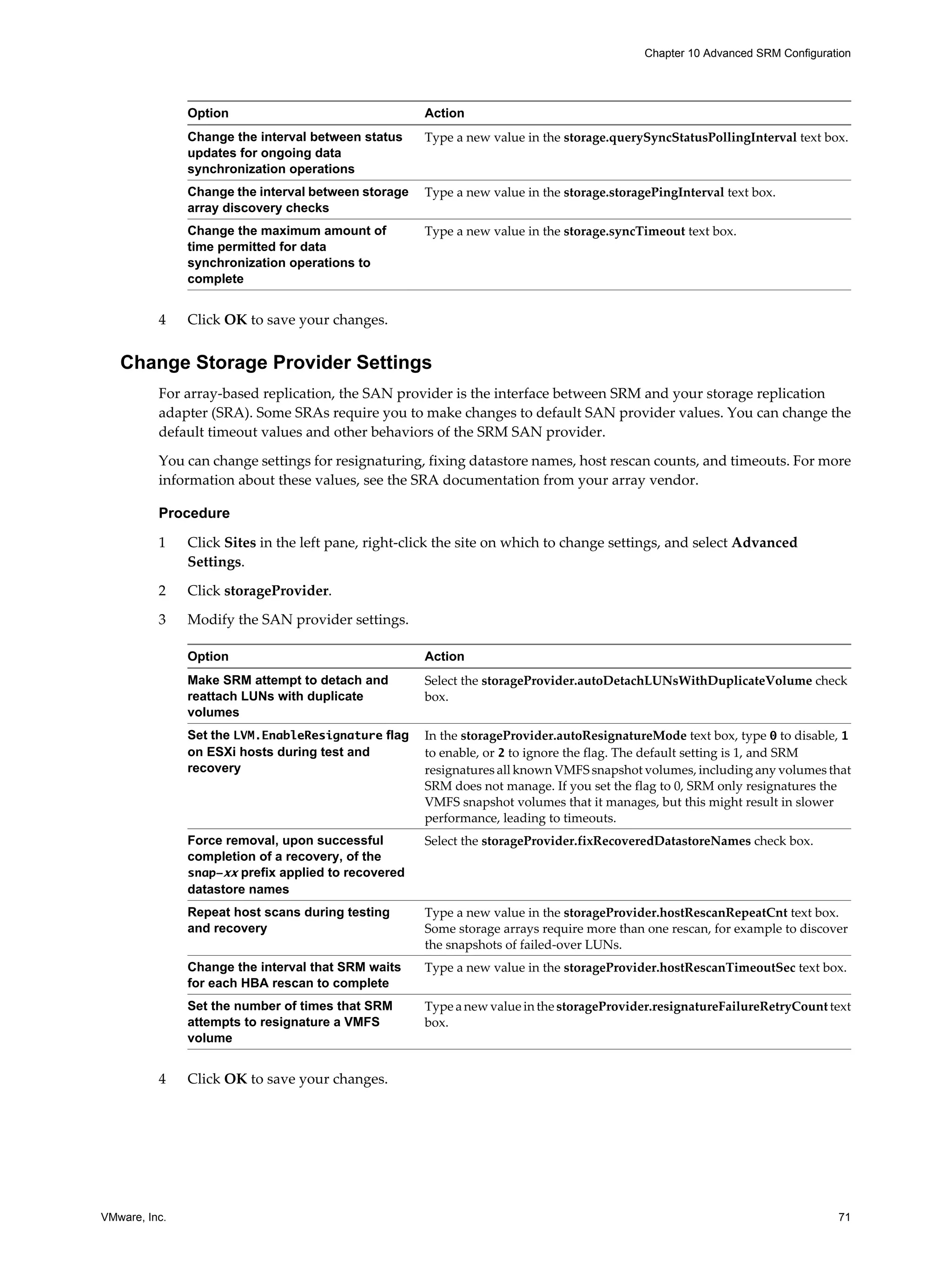 Chapter 10 Advanced SRM Configuration




               Option                                Action
               Change the interval between status    Type a new value in the storage.querySyncStatusPollingInterval text box.
               updates for ongoing data
               synchronization operations
               Change the interval between storage   Type a new value in the storage.storagePingInterval text box.
               array discovery checks
               Change the maximum amount of          Type a new value in the storage.syncTimeout text box.
               time permitted for data
               synchronization operations to
               complete


          4    Click OK to save your changes.


   Change Storage Provider Settings
          For array-based replication, the SAN provider is the interface between SRM and your storage replication
          adapter (SRA). Some SRAs require you to make changes to default SAN provider values. You can change the
          default timeout values and other behaviors of the SRM SAN provider.

          You can change settings for resignaturing, fixing datastore names, host rescan counts, and timeouts. For more
          information about these values, see the SRA documentation from your array vendor.

          Procedure

          1    Click Sites in the left pane, right-click the site on which to change settings, and select Advanced
               Settings.

          2    Click storageProvider.

          3    Modify the SAN provider settings.

               Option                                Action
               Make SRM attempt to detach and        Select the storageProvider.autoDetachLUNsWithDuplicateVolume check
               reattach LUNs with duplicate          box.
               volumes
               Set the LVM.EnableResignature flag    In the storageProvider.autoResignatureMode text box, type 0 to disable, 1
               on ESXi hosts during test and         to enable, or 2 to ignore the flag. The default setting is 1, and SRM
               recovery                              resignatures all known VMFS snapshot volumes, including any volumes that
                                                     SRM does not manage. If you set the flag to 0, SRM only resignatures the
                                                     VMFS snapshot volumes that it manages, but this might result in slower
                                                     performance, leading to timeouts.
               Force removal, upon successful        Select the storageProvider.fixRecoveredDatastoreNames check box.
               completion of a recovery, of the
               snap-xx prefix applied to recovered
               datastore names
               Repeat host scans during testing      Type a new value in the storageProvider.hostRescanRepeatCnt text box.
               and recovery                          Some storage arrays require more than one rescan, for example to discover
                                                     the snapshots of failed-over LUNs.
               Change the interval that SRM waits    Type a new value in the storageProvider.hostRescanTimeoutSec text box.
               for each HBA rescan to complete
               Set the number of times that SRM      Type a new value in the storageProvider.resignatureFailureRetryCount text
               attempts to resignature a VMFS        box.
               volume


          4    Click OK to save your changes.




VMware, Inc.                                                                                                                 71
 