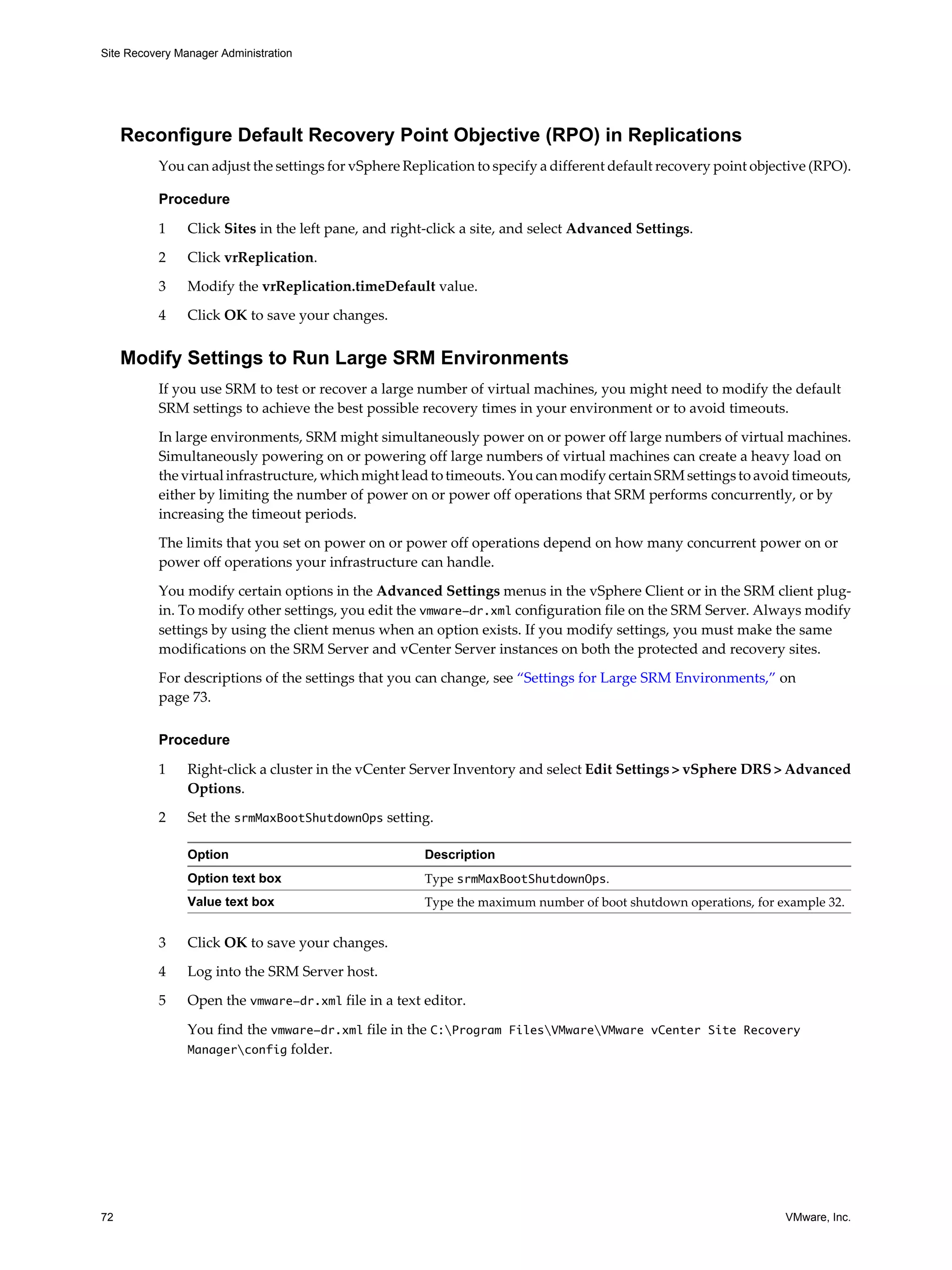 Site Recovery Manager Administration




     Reconfigure Default Recovery Point Objective (RPO) in Replications
          You can adjust the settings for vSphere Replication to specify a different default recovery point objective (RPO).

          Procedure

          1     Click Sites in the left pane, and right-click a site, and select Advanced Settings.

          2     Click vrReplication.

          3     Modify the vrReplication.timeDefault value.
          4     Click OK to save your changes.


     Modify Settings to Run Large SRM Environments
          If you use SRM to test or recover a large number of virtual machines, you might need to modify the default
          SRM settings to achieve the best possible recovery times in your environment or to avoid timeouts.

          In large environments, SRM might simultaneously power on or power off large numbers of virtual machines.
          Simultaneously powering on or powering off large numbers of virtual machines can create a heavy load on
          the virtual infrastructure, which might lead to timeouts. You can modify certain SRM settings to avoid timeouts,
          either by limiting the number of power on or power off operations that SRM performs concurrently, or by
          increasing the timeout periods.

          The limits that you set on power on or power off operations depend on how many concurrent power on or
          power off operations your infrastructure can handle.

          You modify certain options in the Advanced Settings menus in the vSphere Client or in the SRM client plug-
          in. To modify other settings, you edit the vmware-dr.xml configuration file on the SRM Server. Always modify
          settings by using the client menus when an option exists. If you modify settings, you must make the same
          modifications on the SRM Server and vCenter Server instances on both the protected and recovery sites.

          For descriptions of the settings that you can change, see “Settings for Large SRM Environments,” on
          page 73.

          Procedure

          1     Right-click a cluster in the vCenter Server Inventory and select Edit Settings > vSphere DRS > Advanced
                Options.

          2     Set the srmMaxBootShutdownOps setting.

                Option                                Description
                Option text box                       Type srmMaxBootShutdownOps.
                Value text box                        Type the maximum number of boot shutdown operations, for example 32.


          3     Click OK to save your changes.

          4     Log into the SRM Server host.

          5     Open the vmware-dr.xml file in a text editor.

                You find the vmware-dr.xml file in the C:Program FilesVMwareVMware vCenter Site Recovery
                Managerconfig folder.




72                                                                                                               VMware, Inc.
 