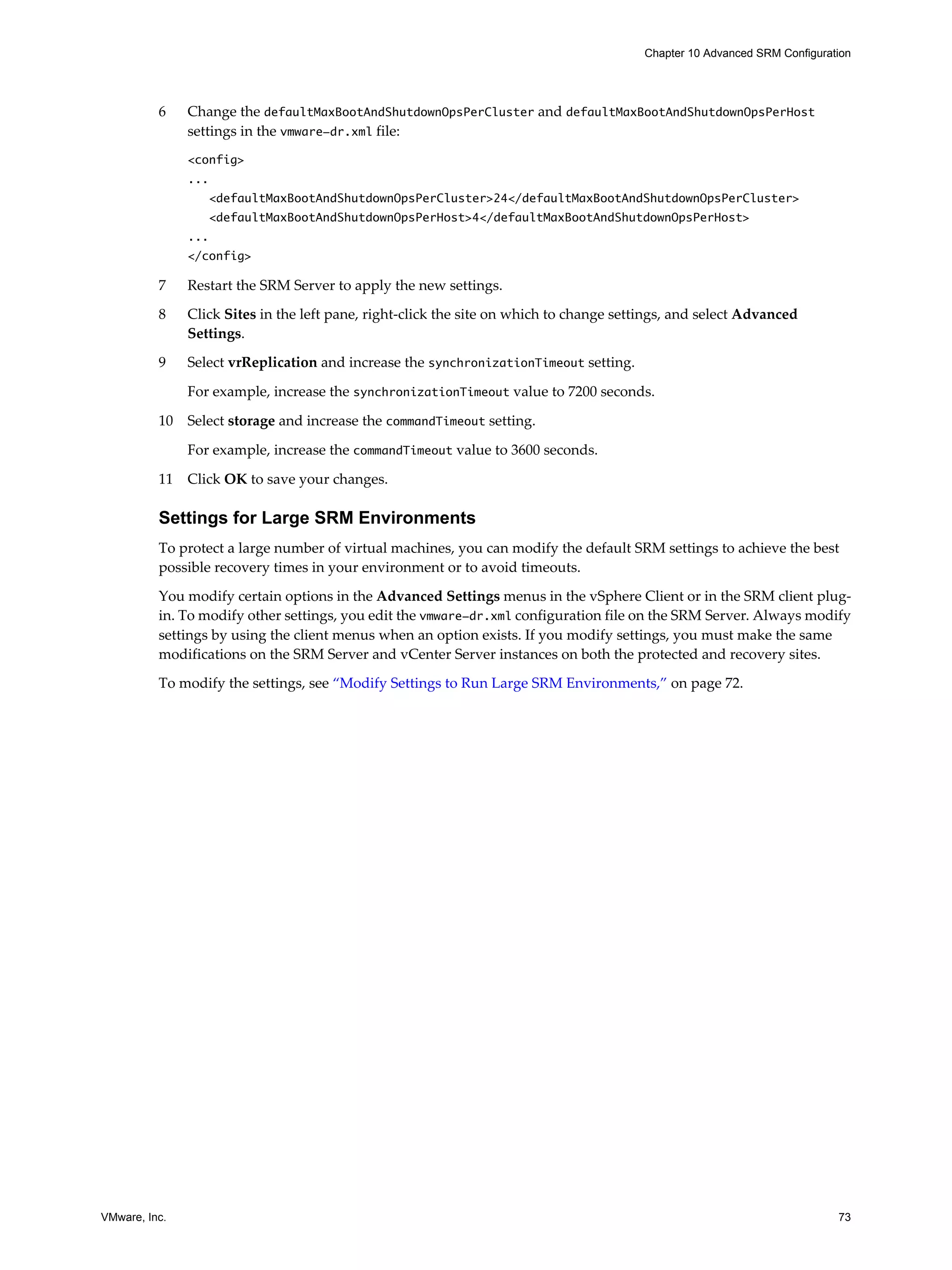 Chapter 10 Advanced SRM Configuration




          6    Change the defaultMaxBootAndShutdownOpsPerCluster and defaultMaxBootAndShutdownOpsPerHost
               settings in the vmware-dr.xml file:
               <config>
               ...
                   <defaultMaxBootAndShutdownOpsPerCluster>24</defaultMaxBootAndShutdownOpsPerCluster>
                   <defaultMaxBootAndShutdownOpsPerHost>4</defaultMaxBootAndShutdownOpsPerHost>
               ...
               </config>

          7    Restart the SRM Server to apply the new settings.

          8    Click Sites in the left pane, right-click the site on which to change settings, and select Advanced
               Settings.

          9    Select vrReplication and increase the synchronizationTimeout setting.

               For example, increase the synchronizationTimeout value to 7200 seconds.

          10   Select storage and increase the commandTimeout setting.

               For example, increase the commandTimeout value to 3600 seconds.

          11   Click OK to save your changes.

          Settings for Large SRM Environments
          To protect a large number of virtual machines, you can modify the default SRM settings to achieve the best
          possible recovery times in your environment or to avoid timeouts.

          You modify certain options in the Advanced Settings menus in the vSphere Client or in the SRM client plug-
          in. To modify other settings, you edit the vmware-dr.xml configuration file on the SRM Server. Always modify
          settings by using the client menus when an option exists. If you modify settings, you must make the same
          modifications on the SRM Server and vCenter Server instances on both the protected and recovery sites.

          To modify the settings, see “Modify Settings to Run Large SRM Environments,” on page 72.




VMware, Inc.                                                                                                               73
 