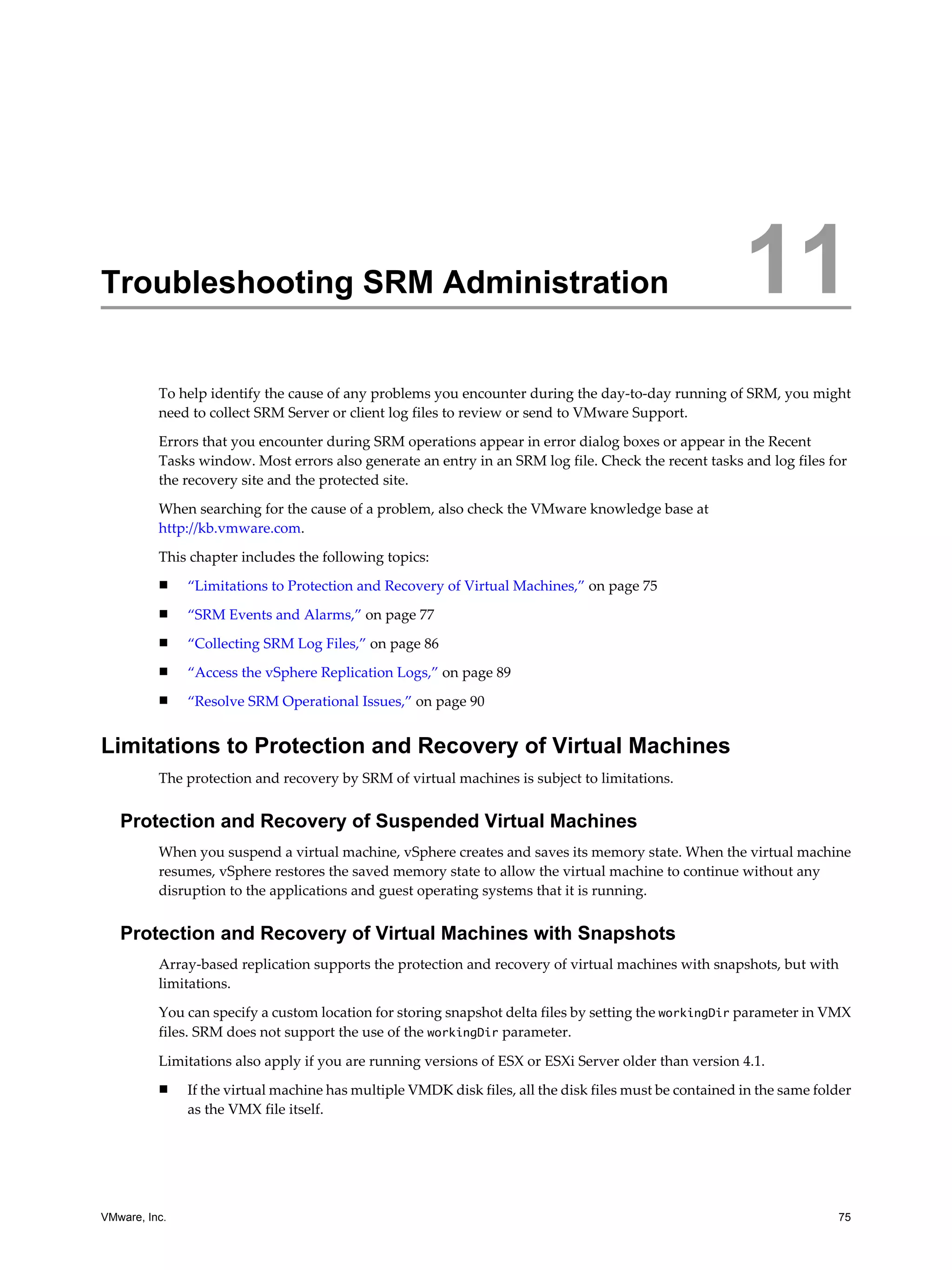 Troubleshooting SRM Administration                                                                       11
          To help identify the cause of any problems you encounter during the day-to-day running of SRM, you might
          need to collect SRM Server or client log files to review or send to VMware Support.

          Errors that you encounter during SRM operations appear in error dialog boxes or appear in the Recent
          Tasks window. Most errors also generate an entry in an SRM log file. Check the recent tasks and log files for
          the recovery site and the protected site.

          When searching for the cause of a problem, also check the VMware knowledge base at
          http://kb.vmware.com.

          This chapter includes the following topics:
          n    “Limitations to Protection and Recovery of Virtual Machines,” on page 75
          n    “SRM Events and Alarms,” on page 77
          n    “Collecting SRM Log Files,” on page 86
          n    “Access the vSphere Replication Logs,” on page 89
          n    “Resolve SRM Operational Issues,” on page 90


Limitations to Protection and Recovery of Virtual Machines
          The protection and recovery by SRM of virtual machines is subject to limitations.


   Protection and Recovery of Suspended Virtual Machines
          When you suspend a virtual machine, vSphere creates and saves its memory state. When the virtual machine
          resumes, vSphere restores the saved memory state to allow the virtual machine to continue without any
          disruption to the applications and guest operating systems that it is running.


   Protection and Recovery of Virtual Machines with Snapshots
          Array-based replication supports the protection and recovery of virtual machines with snapshots, but with
          limitations.

          You can specify a custom location for storing snapshot delta files by setting the workingDir parameter in VMX
          files. SRM does not support the use of the workingDir parameter.

          Limitations also apply if you are running versions of ESX or ESXi Server older than version 4.1.
          n    If the virtual machine has multiple VMDK disk files, all the disk files must be contained in the same folder
               as the VMX file itself.




VMware, Inc.                                                                                                            75
 