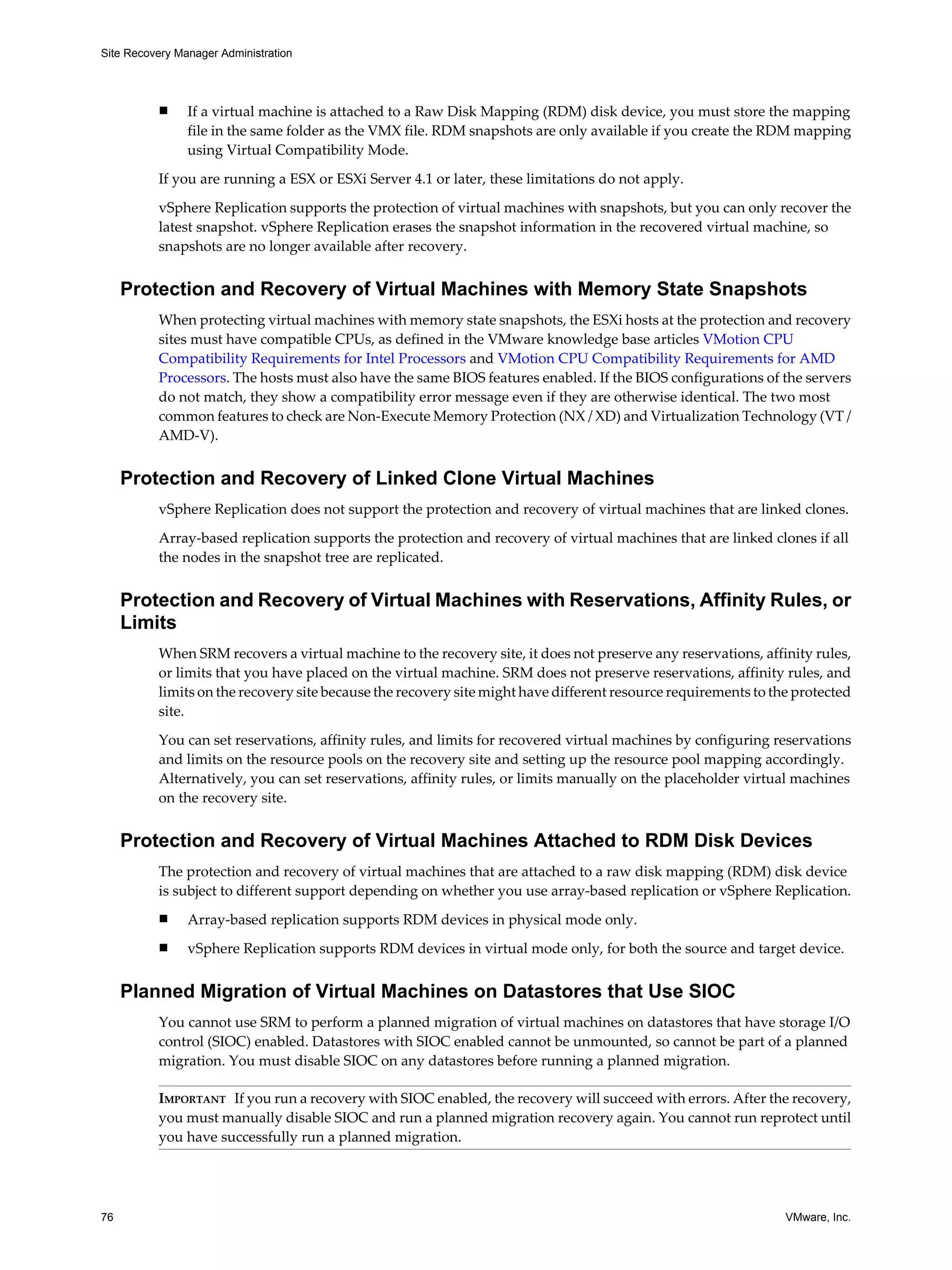 Site Recovery Manager Administration




          n     If a virtual machine is attached to a Raw Disk Mapping (RDM) disk device, you must store the mapping
                file in the same folder as the VMX file. RDM snapshots are only available if you create the RDM mapping
                using Virtual Compatibility Mode.

          If you are running a ESX or ESXi Server 4.1 or later, these limitations do not apply.
          vSphere Replication supports the protection of virtual machines with snapshots, but you can only recover the
          latest snapshot. vSphere Replication erases the snapshot information in the recovered virtual machine, so
          snapshots are no longer available after recovery.


     Protection and Recovery of Virtual Machines with Memory State Snapshots
          When protecting virtual machines with memory state snapshots, the ESXi hosts at the protection and recovery
          sites must have compatible CPUs, as defined in the VMware knowledge base articles VMotion CPU
          Compatibility Requirements for Intel Processors and VMotion CPU Compatibility Requirements for AMD
          Processors. The hosts must also have the same BIOS features enabled. If the BIOS configurations of the servers
          do not match, they show a compatibility error message even if they are otherwise identical. The two most
          common features to check are Non-Execute Memory Protection (NX / XD) and Virtualization Technology (VT /
          AMD-V).


     Protection and Recovery of Linked Clone Virtual Machines
          vSphere Replication does not support the protection and recovery of virtual machines that are linked clones.

          Array-based replication supports the protection and recovery of virtual machines that are linked clones if all
          the nodes in the snapshot tree are replicated.


     Protection and Recovery of Virtual Machines with Reservations, Affinity Rules, or
     Limits
          When SRM recovers a virtual machine to the recovery site, it does not preserve any reservations, affinity rules,
          or limits that you have placed on the virtual machine. SRM does not preserve reservations, affinity rules, and
          limits on the recovery site because the recovery site might have different resource requirements to the protected
          site.

          You can set reservations, affinity rules, and limits for recovered virtual machines by configuring reservations
          and limits on the resource pools on the recovery site and setting up the resource pool mapping accordingly.
          Alternatively, you can set reservations, affinity rules, or limits manually on the placeholder virtual machines
          on the recovery site.


     Protection and Recovery of Virtual Machines Attached to RDM Disk Devices
          The protection and recovery of virtual machines that are attached to a raw disk mapping (RDM) disk device
          is subject to different support depending on whether you use array-based replication or vSphere Replication.
          n     Array-based replication supports RDM devices in physical mode only.
          n     vSphere Replication supports RDM devices in virtual mode only, for both the source and target device.


     Planned Migration of Virtual Machines on Datastores that Use SIOC
          You cannot use SRM to perform a planned migration of virtual machines on datastores that have storage I/O
          control (SIOC) enabled. Datastores with SIOC enabled cannot be unmounted, so cannot be part of a planned
          migration. You must disable SIOC on any datastores before running a planned migration.

          IMPORTANT If you run a recovery with SIOC enabled, the recovery will succeed with errors. After the recovery,
          you must manually disable SIOC and run a planned migration recovery again. You cannot run reprotect until
          you have successfully run a planned migration.




76                                                                                                              VMware, Inc.
 