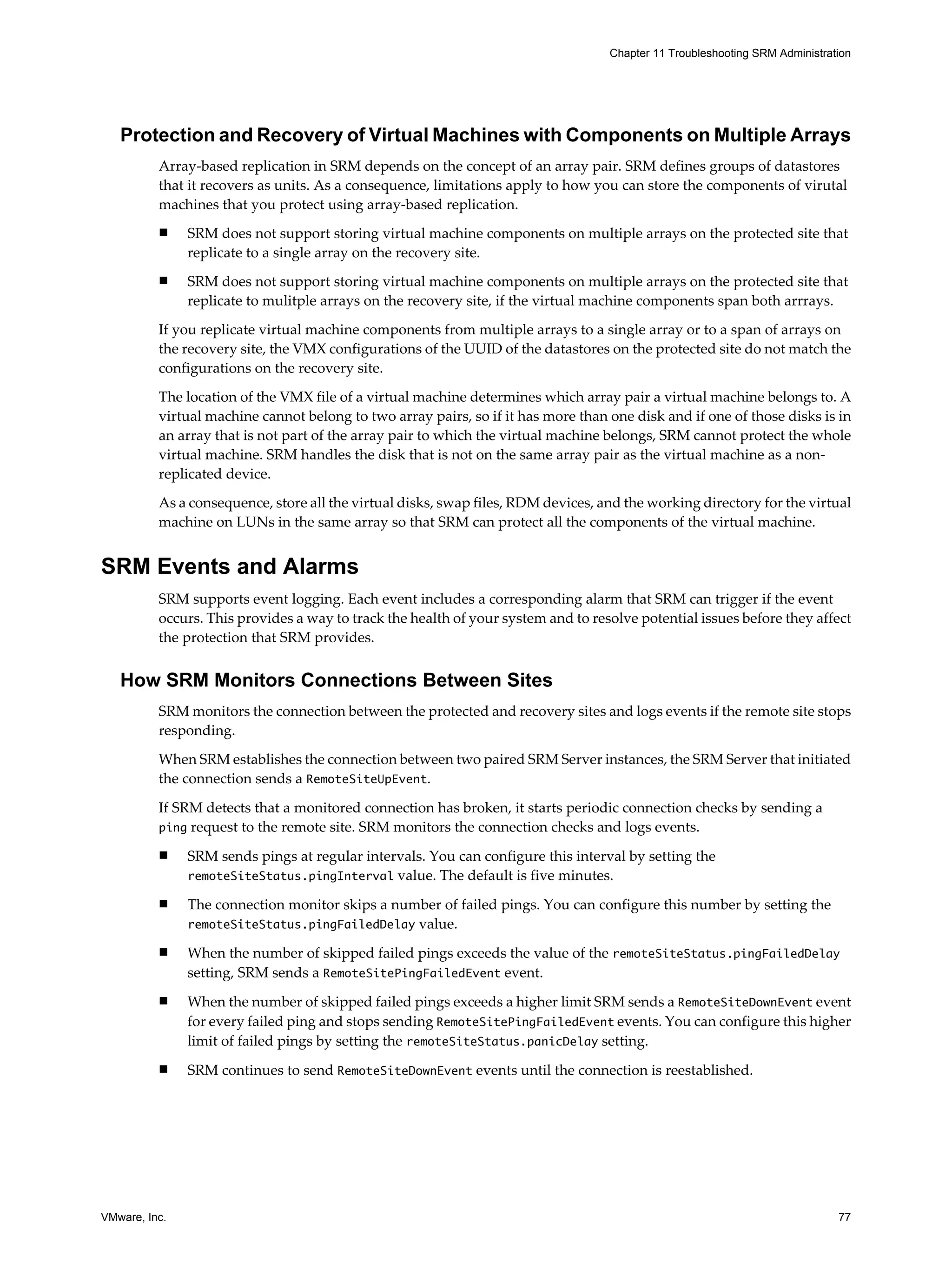 Chapter 11 Troubleshooting SRM Administration




   Protection and Recovery of Virtual Machines with Components on Multiple Arrays
          Array-based replication in SRM depends on the concept of an array pair. SRM defines groups of datastores
          that it recovers as units. As a consequence, limitations apply to how you can store the components of virutal
          machines that you protect using array-based replication.
          n    SRM does not support storing virtual machine components on multiple arrays on the protected site that
               replicate to a single array on the recovery site.
          n    SRM does not support storing virtual machine components on multiple arrays on the protected site that
               replicate to mulitple arrays on the recovery site, if the virtual machine components span both arrrays.

          If you replicate virtual machine components from multiple arrays to a single array or to a span of arrays on
          the recovery site, the VMX configurations of the UUID of the datastores on the protected site do not match the
          configurations on the recovery site.

          The location of the VMX file of a virtual machine determines which array pair a virtual machine belongs to. A
          virtual machine cannot belong to two array pairs, so if it has more than one disk and if one of those disks is in
          an array that is not part of the array pair to which the virtual machine belongs, SRM cannot protect the whole
          virtual machine. SRM handles the disk that is not on the same array pair as the virtual machine as a non-
          replicated device.

          As a consequence, store all the virtual disks, swap files, RDM devices, and the working directory for the virtual
          machine on LUNs in the same array so that SRM can protect all the components of the virtual machine.


SRM Events and Alarms
          SRM supports event logging. Each event includes a corresponding alarm that SRM can trigger if the event
          occurs. This provides a way to track the health of your system and to resolve potential issues before they affect
          the protection that SRM provides.


   How SRM Monitors Connections Between Sites
          SRM monitors the connection between the protected and recovery sites and logs events if the remote site stops
          responding.

          When SRM establishes the connection between two paired SRM Server instances, the SRM Server that initiated
          the connection sends a RemoteSiteUpEvent.

          If SRM detects that a monitored connection has broken, it starts periodic connection checks by sending a
          ping request to the remote site. SRM monitors the connection checks and logs events.

          n    SRM sends pings at regular intervals. You can configure this interval by setting the
               remoteSiteStatus.pingInterval value. The default is five minutes.

          n    The connection monitor skips a number of failed pings. You can configure this number by setting the
               remoteSiteStatus.pingFailedDelay value.

          n    When the number of skipped failed pings exceeds the value of the remoteSiteStatus.pingFailedDelay
               setting, SRM sends a RemoteSitePingFailedEvent event.
          n    When the number of skipped failed pings exceeds a higher limit SRM sends a RemoteSiteDownEvent event
               for every failed ping and stops sending RemoteSitePingFailedEvent events. You can configure this higher
               limit of failed pings by setting the remoteSiteStatus.panicDelay setting.
          n    SRM continues to send RemoteSiteDownEvent events until the connection is reestablished.




VMware, Inc.                                                                                                                 77
 