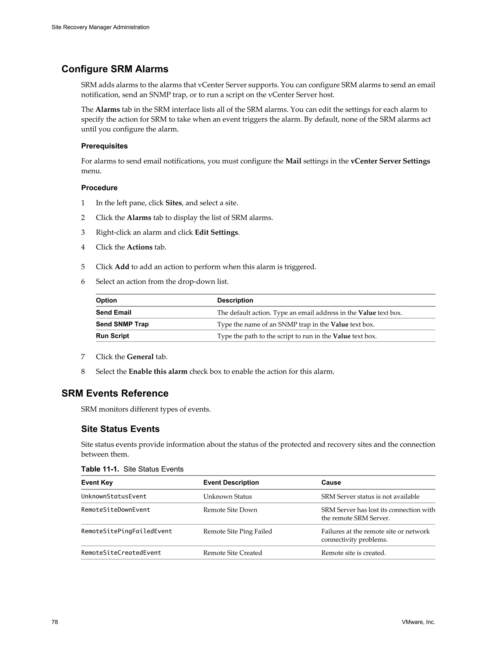 Site Recovery Manager Administration




     Configure SRM Alarms
          SRM adds alarms to the alarms that vCenter Server supports. You can configure SRM alarms to send an email
          notification, send an SNMP trap, or to run a script on the vCenter Server host.

          The Alarms tab in the SRM interface lists all of the SRM alarms. You can edit the settings for each alarm to
          specify the action for SRM to take when an event triggers the alarm. By default, none of the SRM alarms act
          until you configure the alarm.

          Prerequisites

          For alarms to send email notifications, you must configure the Mail settings in the vCenter Server Settings
          menu.

          Procedure

          1     In the left pane, click Sites, and select a site.

          2     Click the Alarms tab to display the list of SRM alarms.

          3     Right-click an alarm and click Edit Settings.

          4     Click the Actions tab.

          5     Click Add to add an action to perform when this alarm is triggered.

          6     Select an action from the drop-down list.

                Option                                   Description
                Send Email                               The default action. Type an email address in the Value text box.
                Send SNMP Trap                           Type the name of an SNMP trap in the Value text box.
                Run Script                               Type the path to the script to run in the Value text box.


          7     Click the General tab.

          8     Select the Enable this alarm check box to enable the action for this alarm.


     SRM Events Reference
          SRM monitors different types of events.

          Site Status Events
          Site status events provide information about the status of the protected and recovery sites and the connection
          between them.

          Table 11-1. Site Status Events
          Event Key                                 Event Description                         Cause

          UnknownStatusEvent                        Unknown Status                            SRM Server status is not available
          RemoteSiteDownEvent                       Remote Site Down                          SRM Server has lost its connection with
                                                                                              the remote SRM Server.
          RemoteSitePingFailedEvent                 Remote Site Ping Failed                   Failures at the remote site or network
                                                                                              connectivity problems.
          RemoteSiteCreatedEvent                    Remote Site Created                       Remote site is created.




78                                                                                                                        VMware, Inc.
 