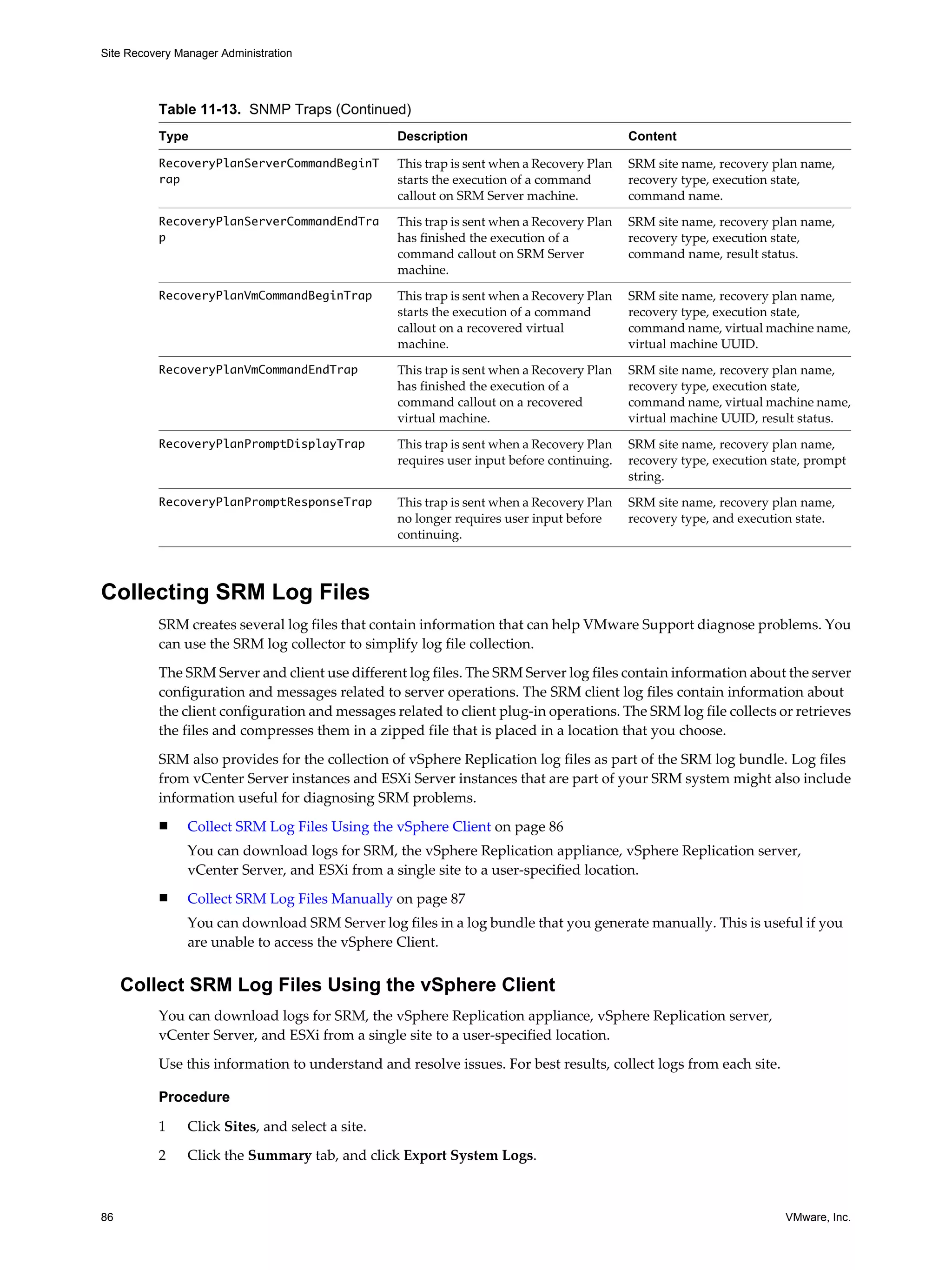 Site Recovery Manager Administration




          Table 11-13. SNMP Traps (Continued)
          Type                                    Description                              Content

          RecoveryPlanServerCommandBeginT         This trap is sent when a Recovery Plan   SRM site name, recovery plan name,
          rap                                     starts the execution of a command        recovery type, execution state,
                                                  callout on SRM Server machine.           command name.
          RecoveryPlanServerCommandEndTra         This trap is sent when a Recovery Plan   SRM site name, recovery plan name,
          p                                       has finished the execution of a          recovery type, execution state,
                                                  command callout on SRM Server            command name, result status.
                                                  machine.
          RecoveryPlanVmCommandBeginTrap          This trap is sent when a Recovery Plan   SRM site name, recovery plan name,
                                                  starts the execution of a command        recovery type, execution state,
                                                  callout on a recovered virtual           command name, virtual machine name,
                                                  machine.                                 virtual machine UUID.
          RecoveryPlanVmCommandEndTrap            This trap is sent when a Recovery Plan   SRM site name, recovery plan name,
                                                  has finished the execution of a          recovery type, execution state,
                                                  command callout on a recovered           command name, virtual machine name,
                                                  virtual machine.                         virtual machine UUID, result status.
          RecoveryPlanPromptDisplayTrap           This trap is sent when a Recovery Plan   SRM site name, recovery plan name,
                                                  requires user input before continuing.   recovery type, execution state, prompt
                                                                                           string.
          RecoveryPlanPromptResponseTrap          This trap is sent when a Recovery Plan   SRM site name, recovery plan name,
                                                  no longer requires user input before     recovery type, and execution state.
                                                  continuing.



Collecting SRM Log Files
          SRM creates several log files that contain information that can help VMware Support diagnose problems. You
          can use the SRM log collector to simplify log file collection.

          The SRM Server and client use different log files. The SRM Server log files contain information about the server
          configuration and messages related to server operations. The SRM client log files contain information about
          the client configuration and messages related to client plug-in operations. The SRM log file collects or retrieves
          the files and compresses them in a zipped file that is placed in a location that you choose.

          SRM also provides for the collection of vSphere Replication log files as part of the SRM log bundle. Log files
          from vCenter Server instances and ESXi Server instances that are part of your SRM system might also include
          information useful for diagnosing SRM problems.
          n     Collect SRM Log Files Using the vSphere Client on page 86
                You can download logs for SRM, the vSphere Replication appliance, vSphere Replication server,
                vCenter Server, and ESXi from a single site to a user-specified location.
          n     Collect SRM Log Files Manually on page 87
                You can download SRM Server log files in a log bundle that you generate manually. This is useful if you
                are unable to access the vSphere Client.


     Collect SRM Log Files Using the vSphere Client
          You can download logs for SRM, the vSphere Replication appliance, vSphere Replication server,
          vCenter Server, and ESXi from a single site to a user-specified location.

          Use this information to understand and resolve issues. For best results, collect logs from each site.

          Procedure

          1     Click Sites, and select a site.
          2     Click the Summary tab, and click Export System Logs.



86                                                                                                                    VMware, Inc.
 