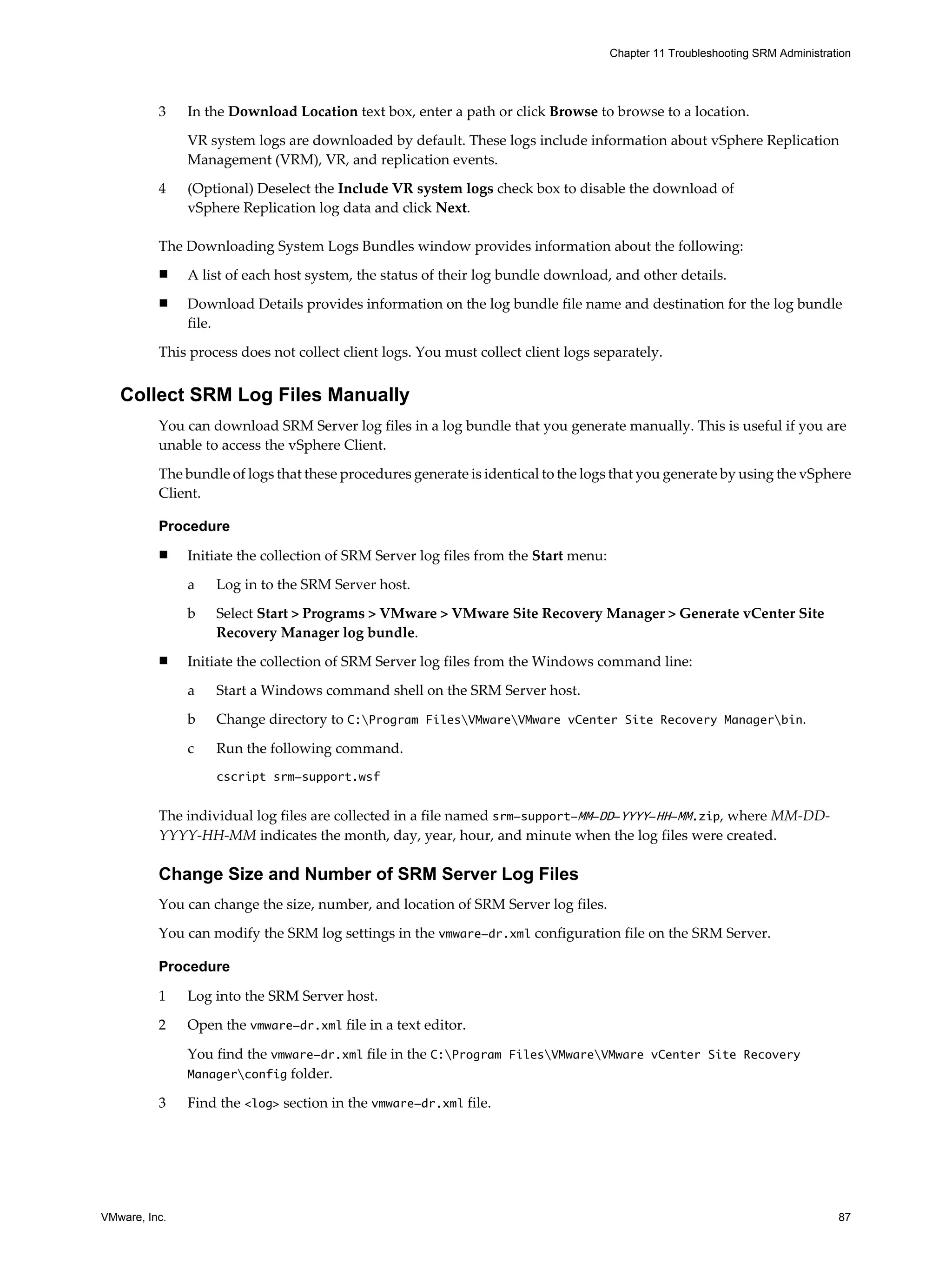 Chapter 11 Troubleshooting SRM Administration




          3    In the Download Location text box, enter a path or click Browse to browse to a location.

               VR system logs are downloaded by default. These logs include information about vSphere Replication
               Management (VRM), VR, and replication events.

          4    (Optional) Deselect the Include VR system logs check box to disable the download of
               vSphere Replication log data and click Next.

          The Downloading System Logs Bundles window provides information about the following:
          n    A list of each host system, the status of their log bundle download, and other details.
          n    Download Details provides information on the log bundle file name and destination for the log bundle
               file.
          This process does not collect client logs. You must collect client logs separately.


   Collect SRM Log Files Manually
          You can download SRM Server log files in a log bundle that you generate manually. This is useful if you are
          unable to access the vSphere Client.

          The bundle of logs that these procedures generate is identical to the logs that you generate by using the vSphere
          Client.

          Procedure
          n    Initiate the collection of SRM Server log files from the Start menu:

               a   Log in to the SRM Server host.

               b   Select Start > Programs > VMware > VMware Site Recovery Manager > Generate vCenter Site
                   Recovery Manager log bundle.
          n    Initiate the collection of SRM Server log files from the Windows command line:

               a   Start a Windows command shell on the SRM Server host.

               b   Change directory to C:Program FilesVMwareVMware vCenter Site Recovery Managerbin.

               c   Run the following command.
                   cscript srm-support.wsf


          The individual log files are collected in a file named srm-support-MM-DD-YYYY-HH-MM.zip, where MM-DD-
          YYYY-HH-MM indicates the month, day, year, hour, and minute when the log files were created.

          Change Size and Number of SRM Server Log Files
          You can change the size, number, and location of SRM Server log files.

          You can modify the SRM log settings in the vmware-dr.xml configuration file on the SRM Server.

          Procedure

          1    Log into the SRM Server host.

          2    Open the vmware-dr.xml file in a text editor.

               You find the vmware-dr.xml file in the C:Program FilesVMwareVMware vCenter Site Recovery
               Managerconfig folder.

          3    Find the <log> section in the vmware-dr.xml file.




VMware, Inc.                                                                                                                    87
 