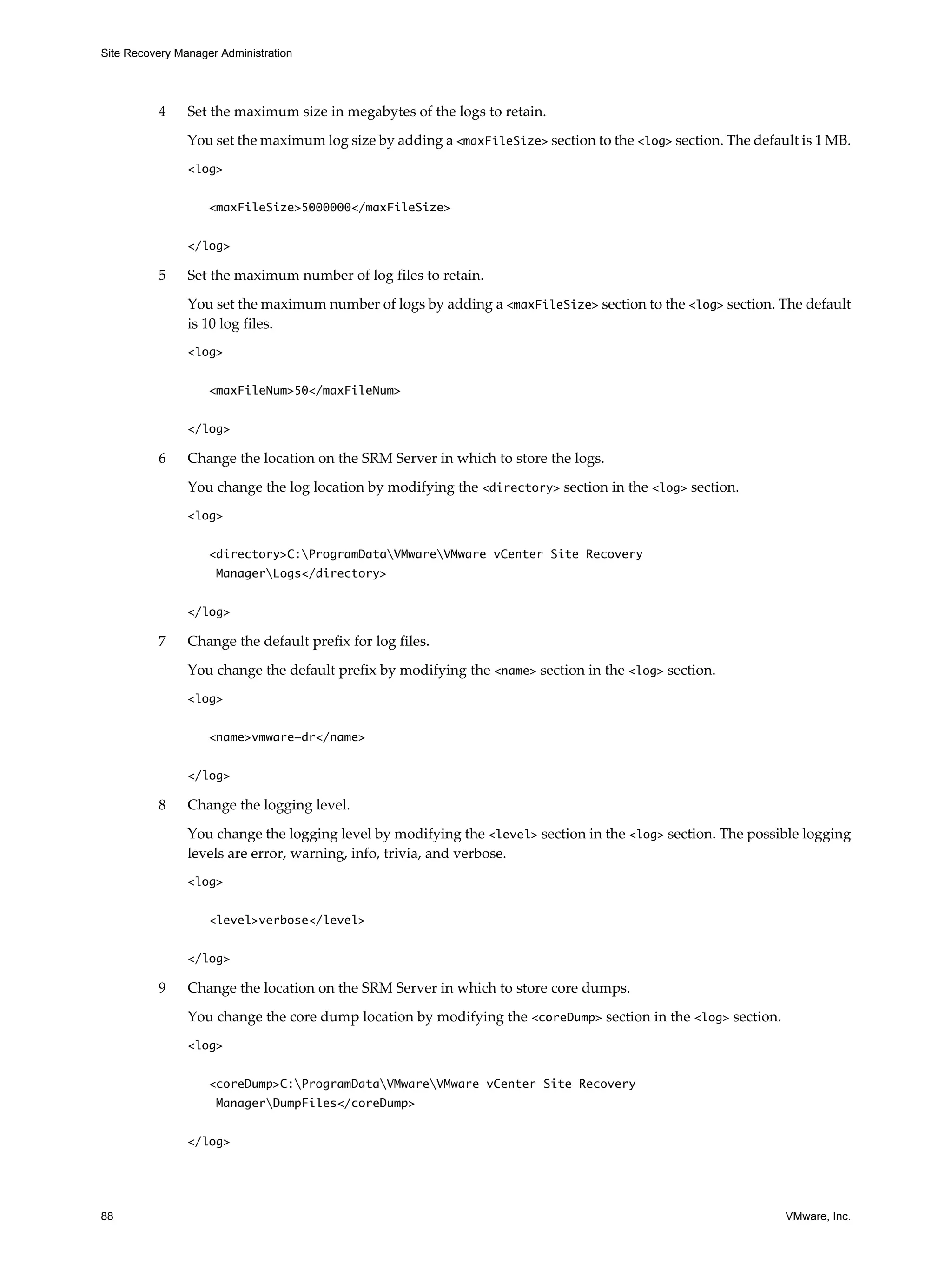 Site Recovery Manager Administration




          4     Set the maximum size in megabytes of the logs to retain.

                You set the maximum log size by adding a <maxFileSize> section to the <log> section. The default is 1 MB.
                <log>


                    <maxFileSize>5000000</maxFileSize>


                </log>

          5     Set the maximum number of log files to retain.

                You set the maximum number of logs by adding a <maxFileSize> section to the <log> section. The default
                is 10 log files.
                <log>

                    <maxFileNum>50</maxFileNum>


                </log>

          6     Change the location on the SRM Server in which to store the logs.

                You change the log location by modifying the <directory> section in the <log> section.
                <log>


                    <directory>C:ProgramDataVMwareVMware vCenter Site Recovery
                     ManagerLogs</directory>


                </log>

          7     Change the default prefix for log files.

                You change the default prefix by modifying the <name> section in the <log> section.
                <log>


                    <name>vmware-dr</name>


                </log>

          8     Change the logging level.

                You change the logging level by modifying the <level> section in the <log> section. The possible logging
                levels are error, warning, info, trivia, and verbose.
                <log>


                    <level>verbose</level>


                </log>

          9     Change the location on the SRM Server in which to store core dumps.

                You change the core dump location by modifying the <coreDump> section in the <log> section.
                <log>


                    <coreDump>C:ProgramDataVMwareVMware vCenter Site Recovery
                     ManagerDumpFiles</coreDump>


                </log>




88                                                                                                            VMware, Inc.
 