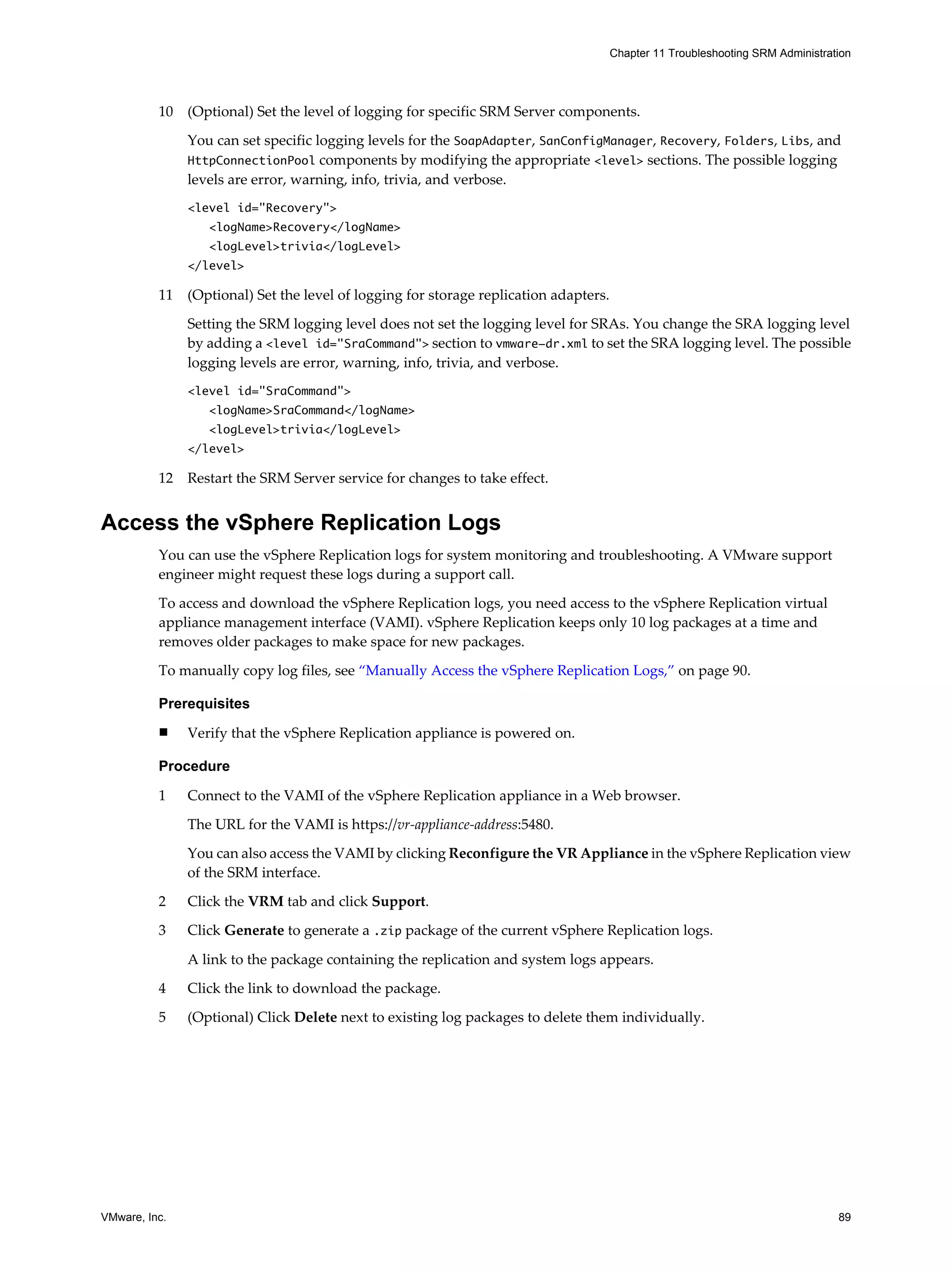 Chapter 11 Troubleshooting SRM Administration




          10   (Optional) Set the level of logging for specific SRM Server components.

               You can set specific logging levels for the SoapAdapter, SanConfigManager, Recovery, Folders, Libs, and
               HttpConnectionPool components by modifying the appropriate <level> sections. The possible logging
               levels are error, warning, info, trivia, and verbose.
               <level id="Recovery">
                  <logName>Recovery</logName>
                  <logLevel>trivia</logLevel>
               </level>

          11   (Optional) Set the level of logging for storage replication adapters.

               Setting the SRM logging level does not set the logging level for SRAs. You change the SRA logging level
               by adding a <level id="SraCommand"> section to vmware-dr.xml to set the SRA logging level. The possible
               logging levels are error, warning, info, trivia, and verbose.
               <level id="SraCommand">
                  <logName>SraCommand</logName>
                  <logLevel>trivia</logLevel>
               </level>

          12   Restart the SRM Server service for changes to take effect.


Access the vSphere Replication Logs
          You can use the vSphere Replication logs for system monitoring and troubleshooting. A VMware support
          engineer might request these logs during a support call.

          To access and download the vSphere Replication logs, you need access to the vSphere Replication virtual
          appliance management interface (VAMI). vSphere Replication keeps only 10 log packages at a time and
          removes older packages to make space for new packages.

          To manually copy log files, see “Manually Access the vSphere Replication Logs,” on page 90.

          Prerequisites
          n    Verify that the vSphere Replication appliance is powered on.

          Procedure

          1    Connect to the VAMI of the vSphere Replication appliance in a Web browser.

               The URL for the VAMI is https://vr-appliance-address:5480.

               You can also access the VAMI by clicking Reconfigure the VR Appliance in the vSphere Replication view
               of the SRM interface.

          2    Click the VRM tab and click Support.
          3    Click Generate to generate a .zip package of the current vSphere Replication logs.

               A link to the package containing the replication and system logs appears.

          4    Click the link to download the package.

          5    (Optional) Click Delete next to existing log packages to delete them individually.




VMware, Inc.                                                                                                                     89
 