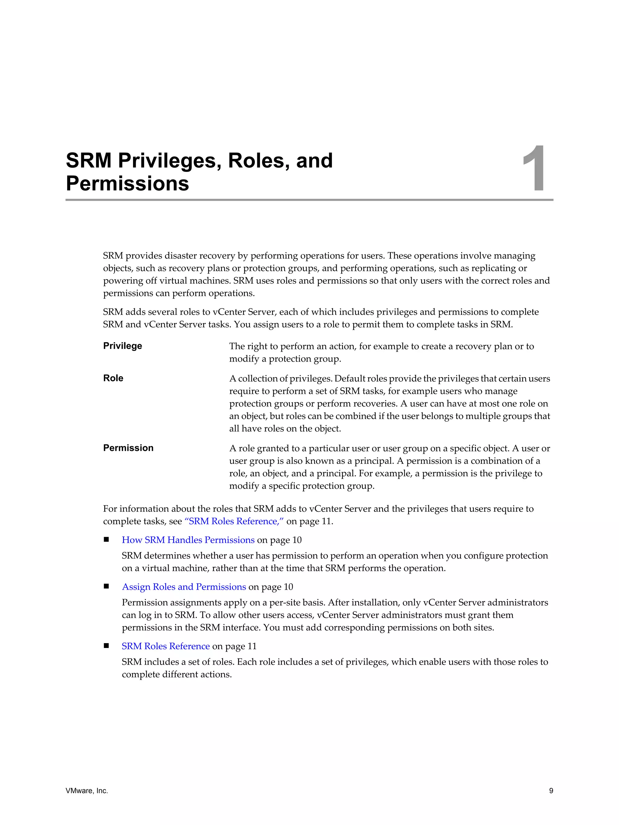 SRM Privileges, Roles, and
Permissions                                                                                                        1
          SRM provides disaster recovery by performing operations for users. These operations involve managing
          objects, such as recovery plans or protection groups, and performing operations, such as replicating or
          powering off virtual machines. SRM uses roles and permissions so that only users with the correct roles and
          permissions can perform operations.

          SRM adds several roles to vCenter Server, each of which includes privileges and permissions to complete
          SRM and vCenter Server tasks. You assign users to a role to permit them to complete tasks in SRM.

          Privilege                      The right to perform an action, for example to create a recovery plan or to
                                         modify a protection group.

          Role                           A collection of privileges. Default roles provide the privileges that certain users
                                         require to perform a set of SRM tasks, for example users who manage
                                         protection groups or perform recoveries. A user can have at most one role on
                                         an object, but roles can be combined if the user belongs to multiple groups that
                                         all have roles on the object.

          Permission                     A role granted to a particular user or user group on a specific object. A user or
                                         user group is also known as a principal. A permission is a combination of a
                                         role, an object, and a principal. For example, a permission is the privilege to
                                         modify a specific protection group.

          For information about the roles that SRM adds to vCenter Server and the privileges that users require to
          complete tasks, see “SRM Roles Reference,” on page 11.
          n    How SRM Handles Permissions on page 10
               SRM determines whether a user has permission to perform an operation when you configure protection
               on a virtual machine, rather than at the time that SRM performs the operation.
          n    Assign Roles and Permissions on page 10
               Permission assignments apply on a per-site basis. After installation, only vCenter Server administrators
               can log in to SRM. To allow other users access, vCenter Server administrators must grant them
               permissions in the SRM interface. You must add corresponding permissions on both sites.
          n    SRM Roles Reference on page 11
               SRM includes a set of roles. Each role includes a set of privileges, which enable users with those roles to
               complete different actions.




VMware, Inc.                                                                                                                 9
 