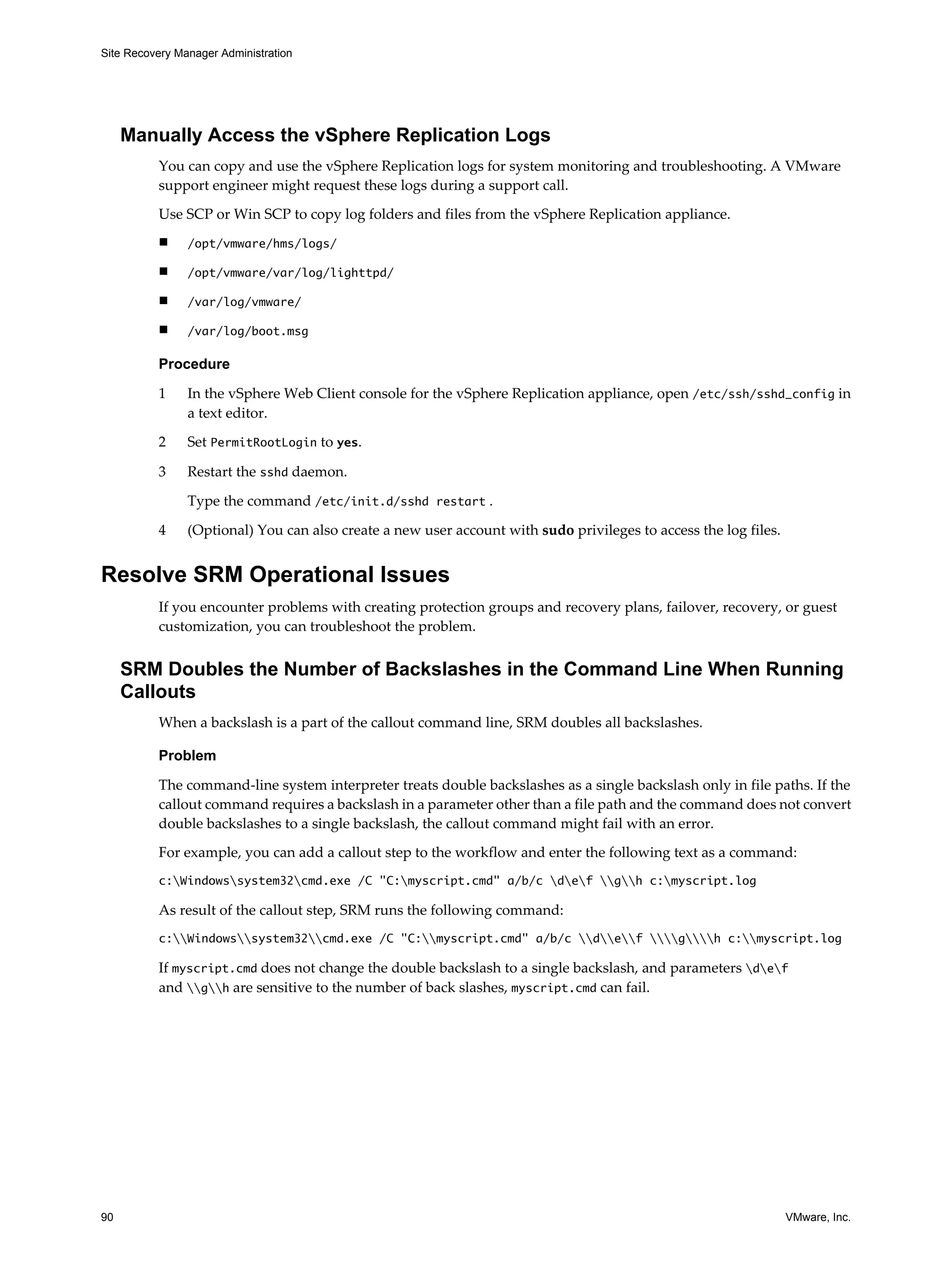Site Recovery Manager Administration




     Manually Access the vSphere Replication Logs
          You can copy and use the vSphere Replication logs for system monitoring and troubleshooting. A VMware
          support engineer might request these logs during a support call.

          Use SCP or Win SCP to copy log folders and files from the vSphere Replication appliance.
          n     /opt/vmware/hms/logs/

          n     /opt/vmware/var/log/lighttpd/

          n     /var/log/vmware/

          n     /var/log/boot.msg

          Procedure

          1     In the vSphere Web Client console for the vSphere Replication appliance, open /etc/ssh/sshd_config in
                a text editor.

          2     Set PermitRootLogin to yes.

          3     Restart the sshd daemon.

                Type the command /etc/init.d/sshd restart .

          4     (Optional) You can also create a new user account with sudo privileges to access the log files.


Resolve SRM Operational Issues
          If you encounter problems with creating protection groups and recovery plans, failover, recovery, or guest
          customization, you can troubleshoot the problem.


     SRM Doubles the Number of Backslashes in the Command Line When Running
     Callouts
          When a backslash is a part of the callout command line, SRM doubles all backslashes.

          Problem

          The command-line system interpreter treats double backslashes as a single backslash only in file paths. If the
          callout command requires a backslash in a parameter other than a file path and the command does not convert
          double backslashes to a single backslash, the callout command might fail with an error.

          For example, you can add a callout step to the workflow and enter the following text as a command:
          c:Windowssystem32cmd.exe /C "C:myscript.cmd" a/b/c def gh c:myscript.log

          As result of the callout step, SRM runs the following command:
          c:Windowssystem32cmd.exe /C "C:myscript.cmd" a/b/c def gh c:myscript.log

          If myscript.cmd does not change the double backslash to a single backslash, and parameters def
          and gh are sensitive to the number of back slashes, myscript.cmd can fail.




90                                                                                                                VMware, Inc.
 