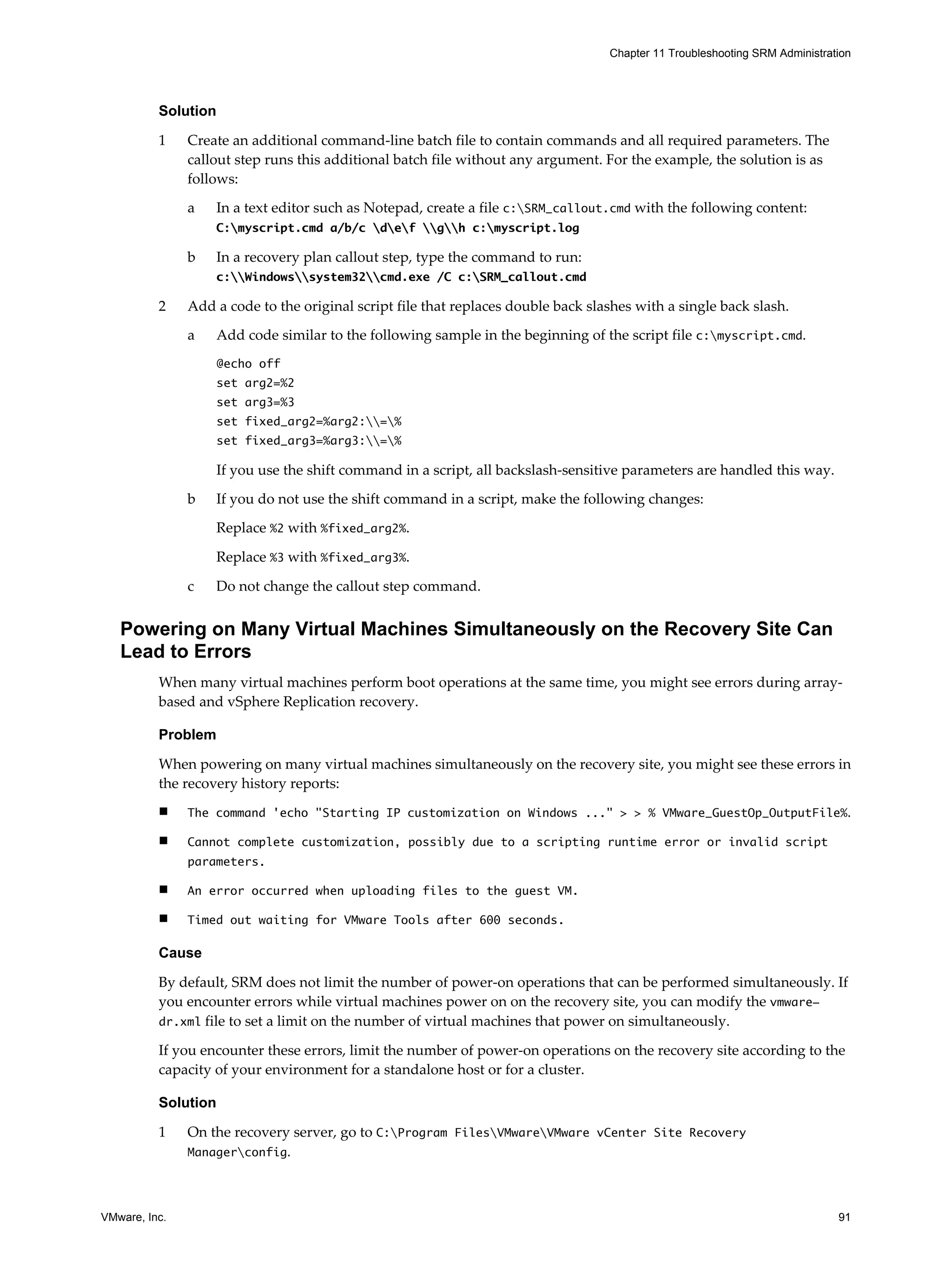 Chapter 11 Troubleshooting SRM Administration




          Solution

          1    Create an additional command-line batch file to contain commands and all required parameters. The
               callout step runs this additional batch file without any argument. For the example, the solution is as
               follows:

               a   In a text editor such as Notepad, create a file c:SRM_callout.cmd with the following content:
                   C:myscript.cmd a/b/c def gh c:myscript.log

               b   In a recovery plan callout step, type the command to run:
                   c:Windowssystem32cmd.exe /C c:SRM_callout.cmd

          2    Add a code to the original script file that replaces double back slashes with a single back slash.

               a   Add code similar to the following sample in the beginning of the script file c:myscript.cmd.
                   @echo off
                   set arg2=%2
                   set arg3=%3
                   set fixed_arg2=%arg2:=%
                   set fixed_arg3=%arg3:=%

                   If you use the shift command in a script, all backslash-sensitive parameters are handled this way.

               b   If you do not use the shift command in a script, make the following changes:

                   Replace %2 with %fixed_arg2%.

                   Replace %3 with %fixed_arg3%.

               c   Do not change the callout step command.


   Powering on Many Virtual Machines Simultaneously on the Recovery Site Can
   Lead to Errors
          When many virtual machines perform boot operations at the same time, you might see errors during array-
          based and vSphere Replication recovery.

          Problem

          When powering on many virtual machines simultaneously on the recovery site, you might see these errors in
          the recovery history reports:
          n    The command 'echo "Starting IP customization on Windows ..." > > % VMware_GuestOp_OutputFile%.

          n    Cannot complete customization, possibly due to a scripting runtime error or invalid script
               parameters.

          n    An error occurred when uploading files to the guest VM.

          n    Timed out waiting for VMware Tools after 600 seconds.

          Cause

          By default, SRM does not limit the number of power-on operations that can be performed simultaneously. If
          you encounter errors while virtual machines power on on the recovery site, you can modify the vmware-
          dr.xml file to set a limit on the number of virtual machines that power on simultaneously.

          If you encounter these errors, limit the number of power-on operations on the recovery site according to the
          capacity of your environment for a standalone host or for a cluster.

          Solution

          1    On the recovery server, go to C:Program FilesVMwareVMware vCenter Site Recovery
               Managerconfig.




VMware, Inc.                                                                                                                 91
 
