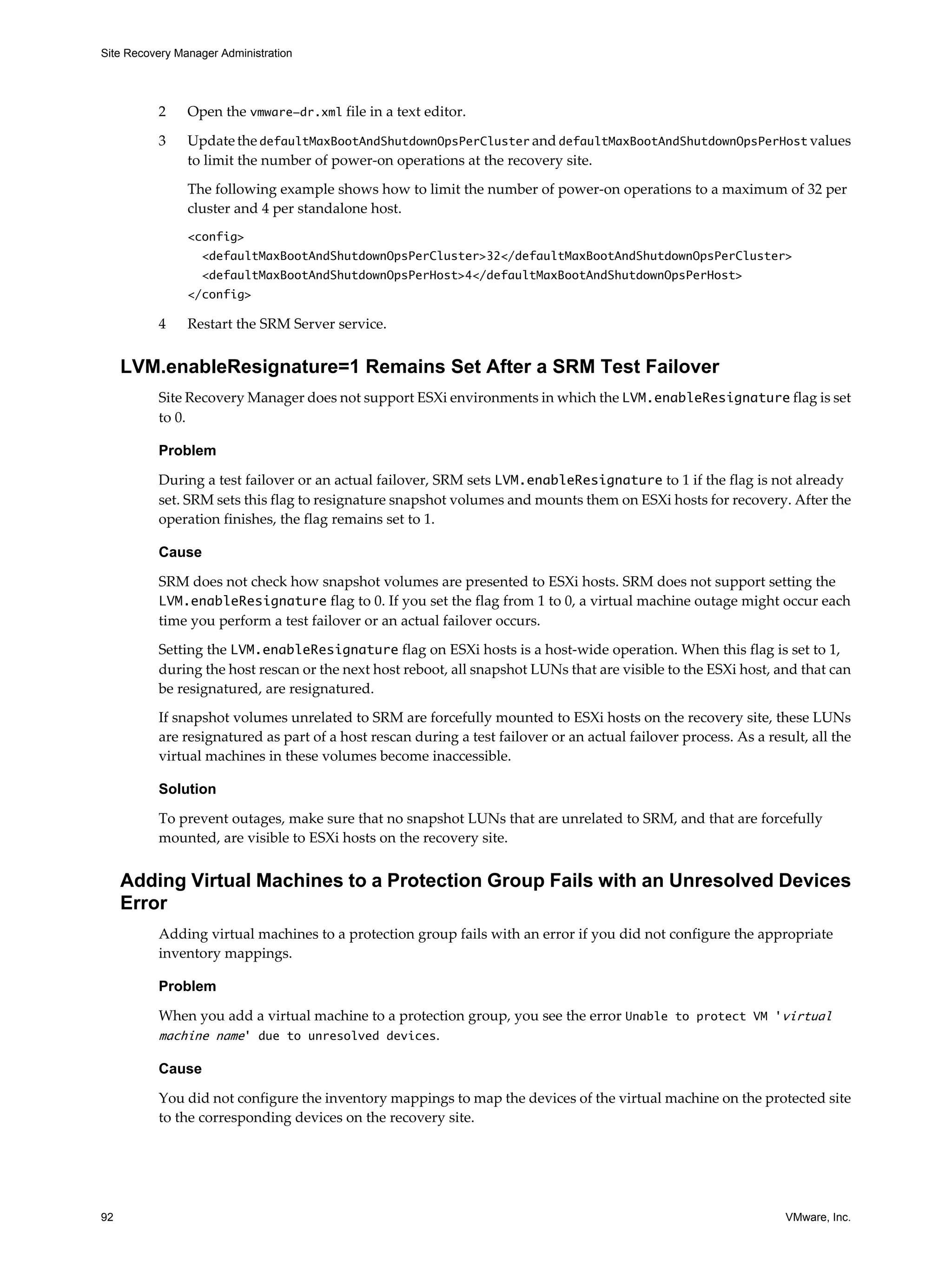 Site Recovery Manager Administration




          2     Open the vmware-dr.xml file in a text editor.

          3     Update the defaultMaxBootAndShutdownOpsPerCluster and defaultMaxBootAndShutdownOpsPerHost values
                to limit the number of power-on operations at the recovery site.

                The following example shows how to limit the number of power-on operations to a maximum of 32 per
                cluster and 4 per standalone host.
                <config>
                  <defaultMaxBootAndShutdownOpsPerCluster>32</defaultMaxBootAndShutdownOpsPerCluster>
                  <defaultMaxBootAndShutdownOpsPerHost>4</defaultMaxBootAndShutdownOpsPerHost>
                </config>

          4     Restart the SRM Server service.


     LVM.enableResignature=1 Remains Set After a SRM Test Failover
          Site Recovery Manager does not support ESXi environments in which the LVM.enableResignature flag is set
          to 0.

          Problem

          During a test failover or an actual failover, SRM sets LVM.enableResignature to 1 if the flag is not already
          set. SRM sets this flag to resignature snapshot volumes and mounts them on ESXi hosts for recovery. After the
          operation finishes, the flag remains set to 1.

          Cause

          SRM does not check how snapshot volumes are presented to ESXi hosts. SRM does not support setting the
          LVM.enableResignature flag to 0. If you set the flag from 1 to 0, a virtual machine outage might occur each
          time you perform a test failover or an actual failover occurs.

          Setting the LVM.enableResignature flag on ESXi hosts is a host-wide operation. When this flag is set to 1,
          during the host rescan or the next host reboot, all snapshot LUNs that are visible to the ESXi host, and that can
          be resignatured, are resignatured.

          If snapshot volumes unrelated to SRM are forcefully mounted to ESXi hosts on the recovery site, these LUNs
          are resignatured as part of a host rescan during a test failover or an actual failover process. As a result, all the
          virtual machines in these volumes become inaccessible.

          Solution

          To prevent outages, make sure that no snapshot LUNs that are unrelated to SRM, and that are forcefully
          mounted, are visible to ESXi hosts on the recovery site.


     Adding Virtual Machines to a Protection Group Fails with an Unresolved Devices
     Error
          Adding virtual machines to a protection group fails with an error if you did not configure the appropriate
          inventory mappings.

          Problem

          When you add a virtual machine to a protection group, you see the error Unable to protect VM 'virtual
          machine name' due to unresolved devices.

          Cause

          You did not configure the inventory mappings to map the devices of the virtual machine on the protected site
          to the corresponding devices on the recovery site.




92                                                                                                                 VMware, Inc.
 
