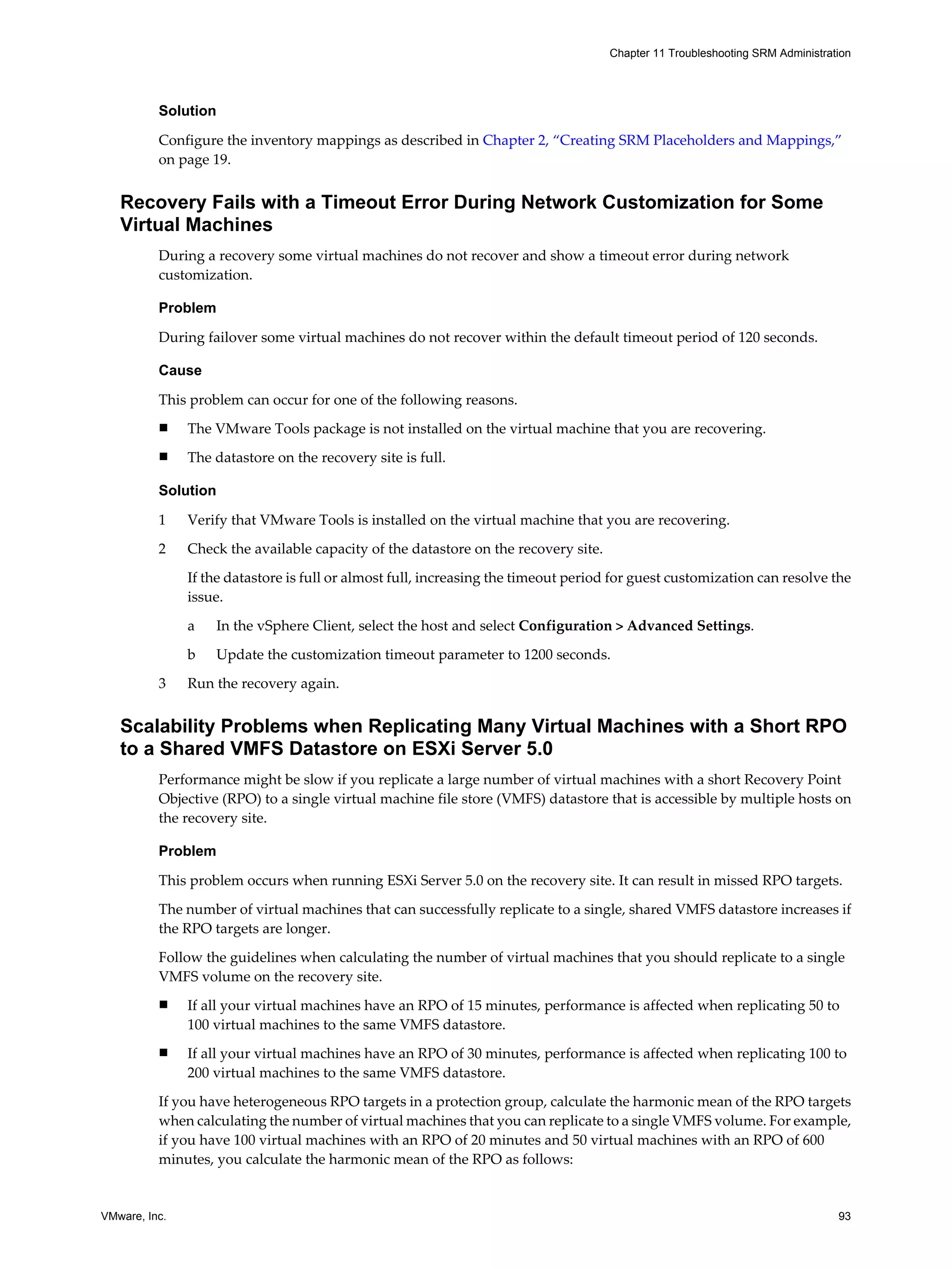 Chapter 11 Troubleshooting SRM Administration




          Solution

          Configure the inventory mappings as described in Chapter 2, “Creating SRM Placeholders and Mappings,”
          on page 19.


   Recovery Fails with a Timeout Error During Network Customization for Some
   Virtual Machines
          During a recovery some virtual machines do not recover and show a timeout error during network
          customization.

          Problem

          During failover some virtual machines do not recover within the default timeout period of 120 seconds.

          Cause

          This problem can occur for one of the following reasons.
          n    The VMware Tools package is not installed on the virtual machine that you are recovering.
          n    The datastore on the recovery site is full.

          Solution

          1    Verify that VMware Tools is installed on the virtual machine that you are recovering.

          2    Check the available capacity of the datastore on the recovery site.
               If the datastore is full or almost full, increasing the timeout period for guest customization can resolve the
               issue.

               a   In the vSphere Client, select the host and select Configuration > Advanced Settings.

               b   Update the customization timeout parameter to 1200 seconds.

          3    Run the recovery again.


   Scalability Problems when Replicating Many Virtual Machines with a Short RPO
   to a Shared VMFS Datastore on ESXi Server 5.0
          Performance might be slow if you replicate a large number of virtual machines with a short Recovery Point
          Objective (RPO) to a single virtual machine file store (VMFS) datastore that is accessible by multiple hosts on
          the recovery site.

          Problem

          This problem occurs when running ESXi Server 5.0 on the recovery site. It can result in missed RPO targets.
          The number of virtual machines that can successfully replicate to a single, shared VMFS datastore increases if
          the RPO targets are longer.

          Follow the guidelines when calculating the number of virtual machines that you should replicate to a single
          VMFS volume on the recovery site.
          n    If all your virtual machines have an RPO of 15 minutes, performance is affected when replicating 50 to
               100 virtual machines to the same VMFS datastore.
          n    If all your virtual machines have an RPO of 30 minutes, performance is affected when replicating 100 to
               200 virtual machines to the same VMFS datastore.

          If you have heterogeneous RPO targets in a protection group, calculate the harmonic mean of the RPO targets
          when calculating the number of virtual machines that you can replicate to a single VMFS volume. For example,
          if you have 100 virtual machines with an RPO of 20 minutes and 50 virtual machines with an RPO of 600
          minutes, you calculate the harmonic mean of the RPO as follows:


VMware, Inc.                                                                                                                   93
 