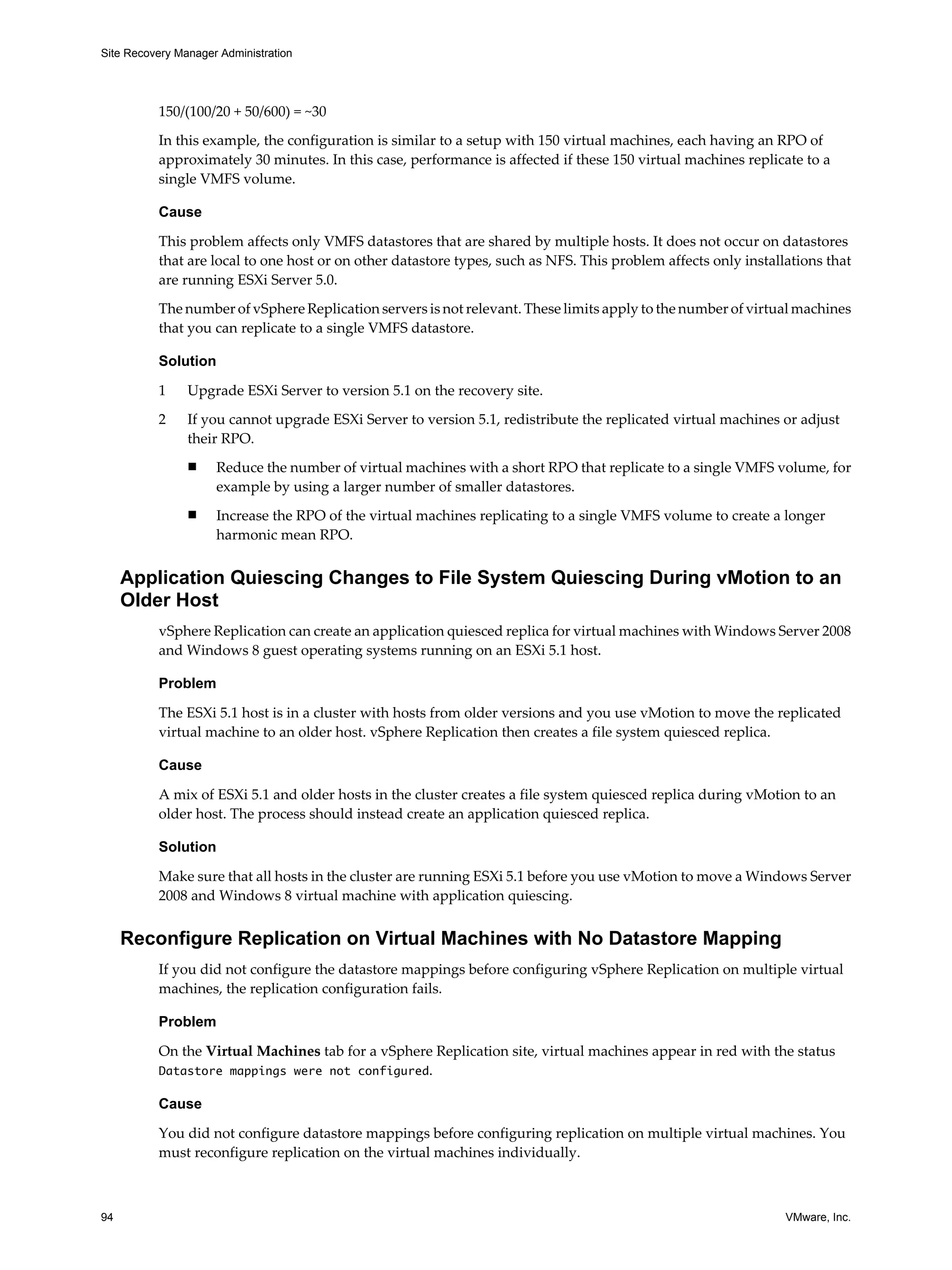 Site Recovery Manager Administration




          150/(100/20 + 50/600) = ~30

          In this example, the configuration is similar to a setup with 150 virtual machines, each having an RPO of
          approximately 30 minutes. In this case, performance is affected if these 150 virtual machines replicate to a
          single VMFS volume.

          Cause

          This problem affects only VMFS datastores that are shared by multiple hosts. It does not occur on datastores
          that are local to one host or on other datastore types, such as NFS. This problem affects only installations that
          are running ESXi Server 5.0.
          The number of vSphere Replication servers is not relevant. These limits apply to the number of virtual machines
          that you can replicate to a single VMFS datastore.

          Solution

          1     Upgrade ESXi Server to version 5.1 on the recovery site.

          2     If you cannot upgrade ESXi Server to version 5.1, redistribute the replicated virtual machines or adjust
                their RPO.
                n    Reduce the number of virtual machines with a short RPO that replicate to a single VMFS volume, for
                     example by using a larger number of smaller datastores.
                n    Increase the RPO of the virtual machines replicating to a single VMFS volume to create a longer
                     harmonic mean RPO.


     Application Quiescing Changes to File System Quiescing During vMotion to an
     Older Host
          vSphere Replication can create an application quiesced replica for virtual machines with Windows Server 2008
          and Windows 8 guest operating systems running on an ESXi 5.1 host.

          Problem

          The ESXi 5.1 host is in a cluster with hosts from older versions and you use vMotion to move the replicated
          virtual machine to an older host. vSphere Replication then creates a file system quiesced replica.

          Cause

          A mix of ESXi 5.1 and older hosts in the cluster creates a file system quiesced replica during vMotion to an
          older host. The process should instead create an application quiesced replica.

          Solution

          Make sure that all hosts in the cluster are running ESXi 5.1 before you use vMotion to move a Windows Server
          2008 and Windows 8 virtual machine with application quiescing.


     Reconfigure Replication on Virtual Machines with No Datastore Mapping
          If you did not configure the datastore mappings before configuring vSphere Replication on multiple virtual
          machines, the replication configuration fails.

          Problem

          On the Virtual Machines tab for a vSphere Replication site, virtual machines appear in red with the status
          Datastore mappings were not configured.

          Cause

          You did not configure datastore mappings before configuring replication on multiple virtual machines. You
          must reconfigure replication on the virtual machines individually.



94                                                                                                              VMware, Inc.
 