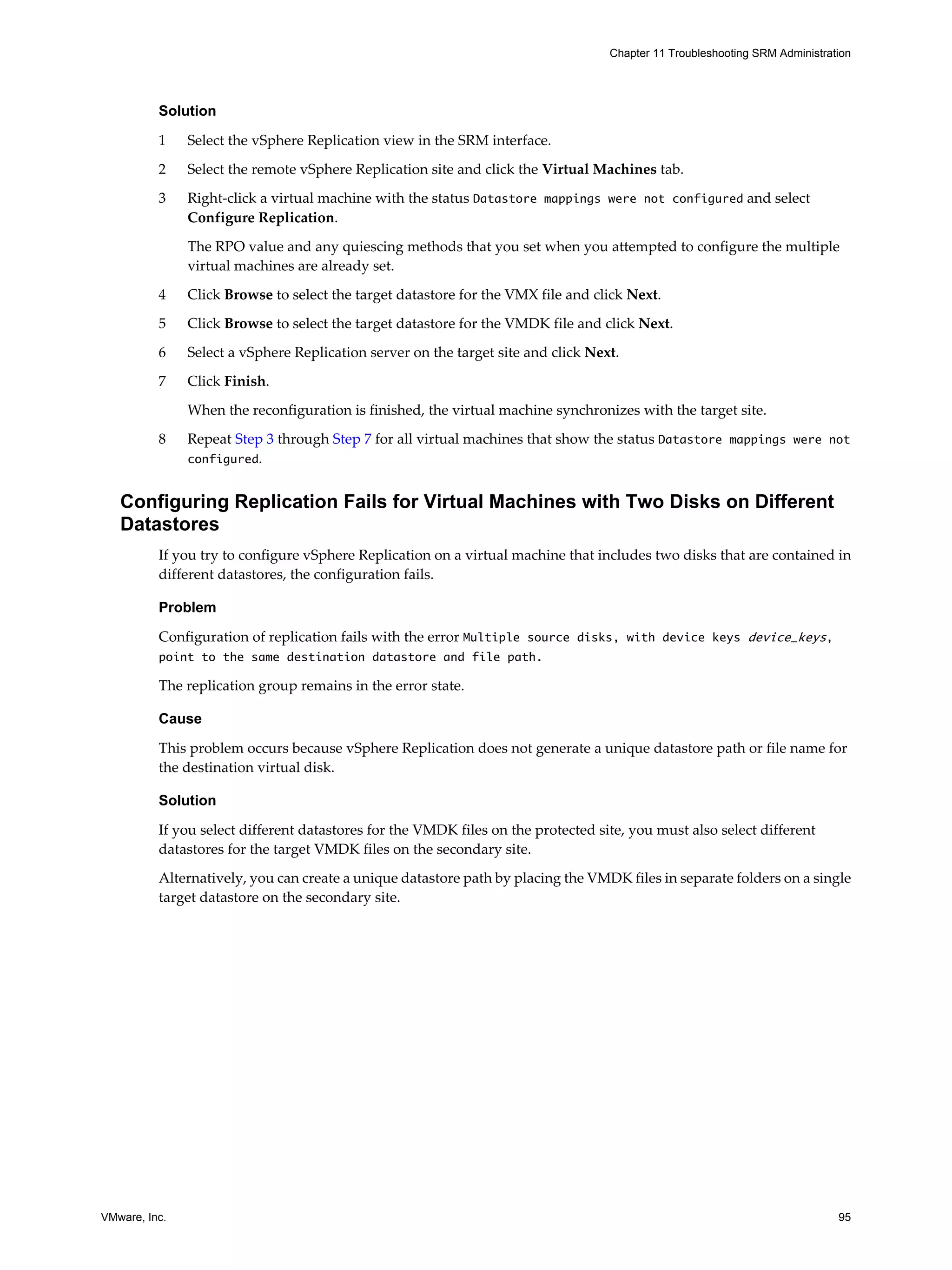 Chapter 11 Troubleshooting SRM Administration




          Solution

          1    Select the vSphere Replication view in the SRM interface.

          2    Select the remote vSphere Replication site and click the Virtual Machines tab.

          3    Right-click a virtual machine with the status Datastore mappings were not configured and select
               Configure Replication.

               The RPO value and any quiescing methods that you set when you attempted to configure the multiple
               virtual machines are already set.

          4    Click Browse to select the target datastore for the VMX file and click Next.

          5    Click Browse to select the target datastore for the VMDK file and click Next.
          6    Select a vSphere Replication server on the target site and click Next.

          7    Click Finish.

               When the reconfiguration is finished, the virtual machine synchronizes with the target site.

          8    Repeat Step 3 through Step 7 for all virtual machines that show the status Datastore mappings were not
               configured.


   Configuring Replication Fails for Virtual Machines with Two Disks on Different
   Datastores
          If you try to configure vSphere Replication on a virtual machine that includes two disks that are contained in
          different datastores, the configuration fails.

          Problem

          Configuration of replication fails with the error Multiple source disks, with device keys device_keys,
          point to the same destination datastore and file path.

          The replication group remains in the error state.

          Cause

          This problem occurs because vSphere Replication does not generate a unique datastore path or file name for
          the destination virtual disk.

          Solution

          If you select different datastores for the VMDK files on the protected site, you must also select different
          datastores for the target VMDK files on the secondary site.

          Alternatively, you can create a unique datastore path by placing the VMDK files in separate folders on a single
          target datastore on the secondary site.




VMware, Inc.                                                                                                                 95
 