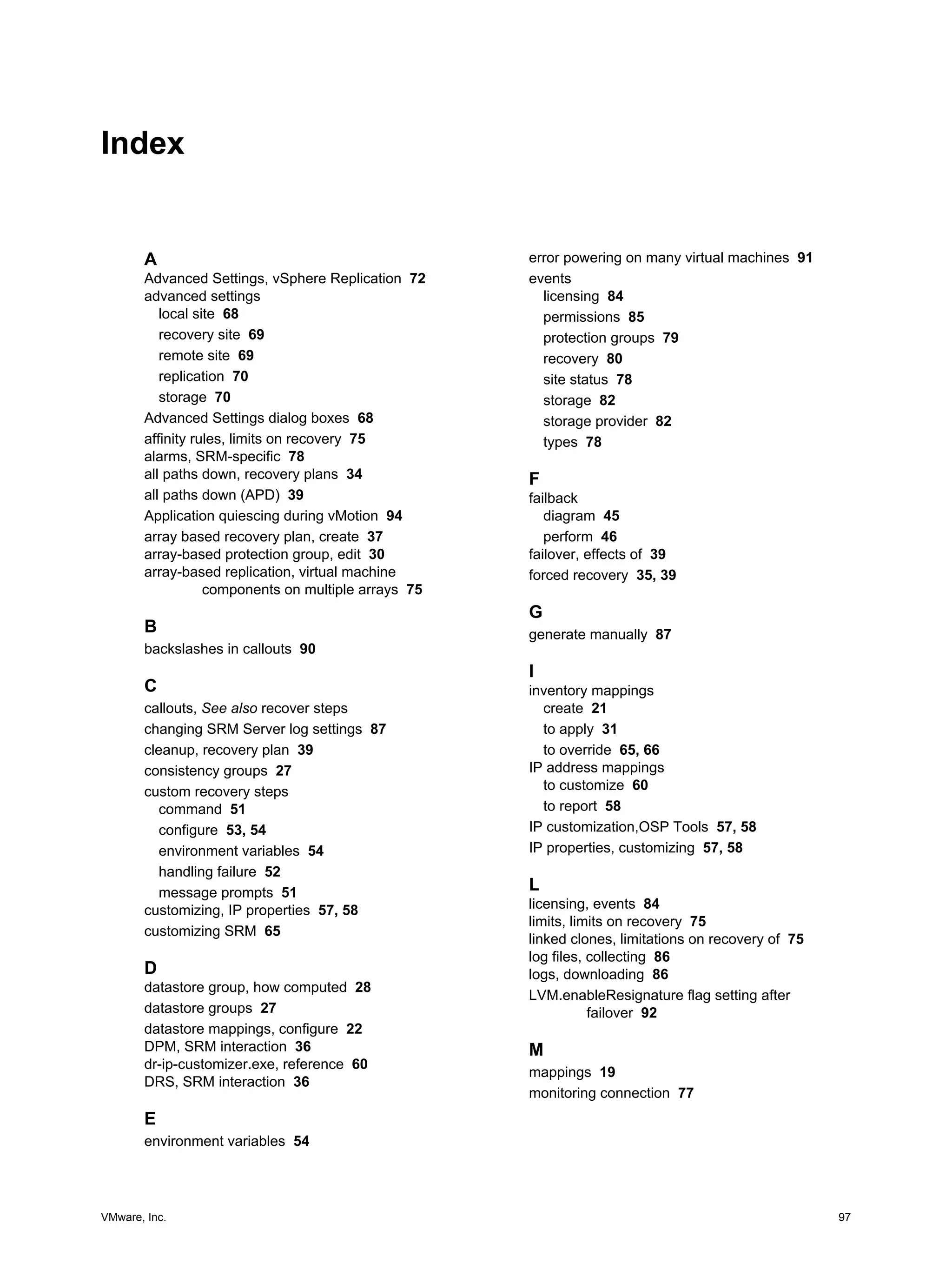 Index


       A                                             error powering on many virtual machines 91
       Advanced Settings, vSphere Replication 72     events
       advanced settings                               licensing 84
          local site 68                                permissions 85
          recovery site 69                             protection groups 79
          remote site 69                               recovery 80
          replication 70                               site status 78
          storage 70                                   storage 82
       Advanced Settings dialog boxes 68               storage provider 82
       affinity rules, limits on recovery 75           types 78
       alarms, SRM-specific 78
       all paths down, recovery plans 34             F
       all paths down (APD) 39                       failback
       Application quiescing during vMotion 94          diagram 45
       array based recovery plan, create 37             perform 46
       array-based protection group, edit 30         failover, effects of 39
       array-based replication, virtual machine      forced recovery 35, 39
                  components on multiple arrays 75
                                                     G
       B                                             generate manually 87
       backslashes in callouts 90
                                                     I
       C                                             inventory mappings
       callouts, See also recover steps                create 21
       changing SRM Server log settings 87             to apply 31
       cleanup, recovery plan 39                       to override 65, 66
       consistency groups 27                         IP address mappings
       custom recovery steps                           to customize 60
          command 51                                   to report 58
          configure 53, 54                           IP customization,OSP Tools 57, 58
          environment variables 54                   IP properties, customizing 57, 58
          handling failure 52
          message prompts 51                         L
       customizing, IP properties 57, 58             licensing, events 84
                                                     limits, limits on recovery 75
       customizing SRM 65
                                                     linked clones, limitations on recovery of 75
                                                     log files, collecting 86
       D                                             logs, downloading 86
       datastore group, how computed 28
                                                     LVM.enableResignature flag setting after
       datastore groups 27                                      failover 92
       datastore mappings, configure 22
       DPM, SRM interaction 36                       M
       dr-ip-customizer.exe, reference 60
                                                     mappings 19
       DRS, SRM interaction 36
                                                     monitoring connection 77
       E
       environment variables 54




VMware, Inc.                                                                                        97
 