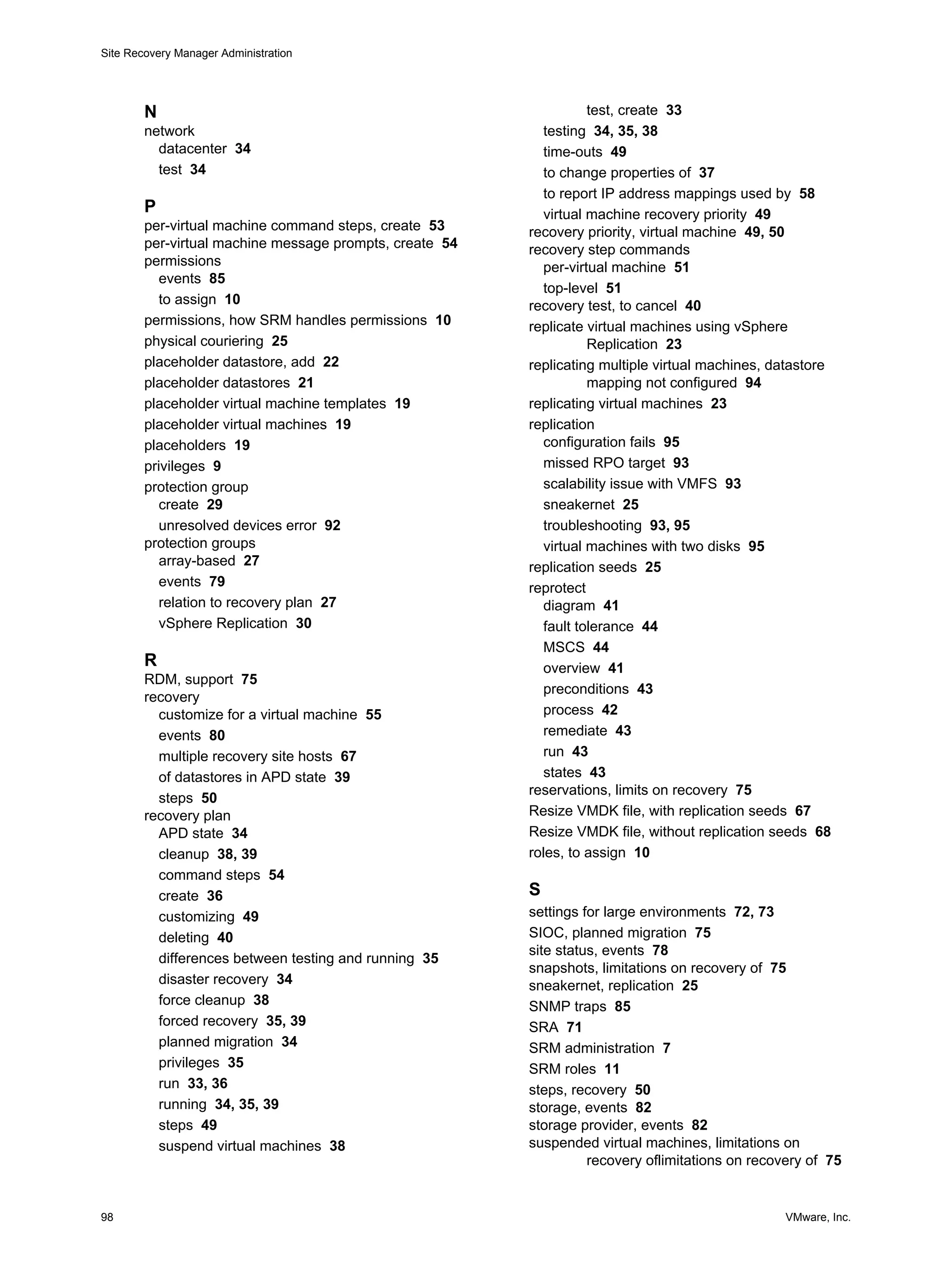Site Recovery Manager Administration




        N                                                           test, create 33
        network                                             testing 34, 35, 38
          datacenter 34                                     time-outs 49
          test 34                                           to change properties of 37
                                                            to report IP address mappings used by 58
        P                                                   virtual machine recovery priority 49
        per-virtual machine command steps, create 53     recovery priority, virtual machine 49, 50
        per-virtual machine message prompts, create 54   recovery step commands
        permissions                                         per-virtual machine 51
           events 85
                                                            top-level 51
           to assign 10                                  recovery test, to cancel 40
        permissions, how SRM handles permissions 10      replicate virtual machines using vSphere
        physical couriering 25                                      Replication 23
        placeholder datastore, add 22                    replicating multiple virtual machines, datastore
        placeholder datastores 21                                   mapping not configured 94
        placeholder virtual machine templates 19         replicating virtual machines 23
        placeholder virtual machines 19                  replication
        placeholders 19                                     configuration fails 95
        privileges 9                                        missed RPO target 93
        protection group                                    scalability issue with VMFS 93
           create 29                                        sneakernet 25
           unresolved devices error 92                      troubleshooting 93, 95
        protection groups                                   virtual machines with two disks 95
           array-based 27                                replication seeds 25
           events 79                                     reprotect
           relation to recovery plan 27                     diagram 41
           vSphere Replication 30                           fault tolerance 44
                                                            MSCS 44
        R                                                   overview 41
        RDM, support 75
                                                            preconditions 43
        recovery
          customize for a virtual machine 55                process 42
          events 80                                         remediate 43
          multiple recovery site hosts 67                   run 43
          of datastores in APD state 39                     states 43
                                                         reservations, limits on recovery 75
          steps 50
        recovery plan                                    Resize VMDK file, with replication seeds 67
          APD state 34                                   Resize VMDK file, without replication seeds 68
          cleanup 38, 39                                 roles, to assign 10
          command steps 54
          create 36                                      S
          customizing 49                                 settings for large environments 72, 73
          deleting 40                                    SIOC, planned migration 75
                                                         site status, events 78
          differences between testing and running 35
                                                         snapshots, limitations on recovery of 75
          disaster recovery 34                           sneakernet, replication 25
          force cleanup 38                               SNMP traps 85
          forced recovery 35, 39                         SRA 71
          planned migration 34                           SRM administration 7
          privileges 35                                  SRM roles 11
          run 33, 36                                     steps, recovery 50
          running 34, 35, 39                             storage, events 82
          steps 49                                       storage provider, events 82
          suspend virtual machines 38                    suspended virtual machines, limitations on
                                                                   recovery oflimitations on recovery of 75


98                                                                                                VMware, Inc.
 