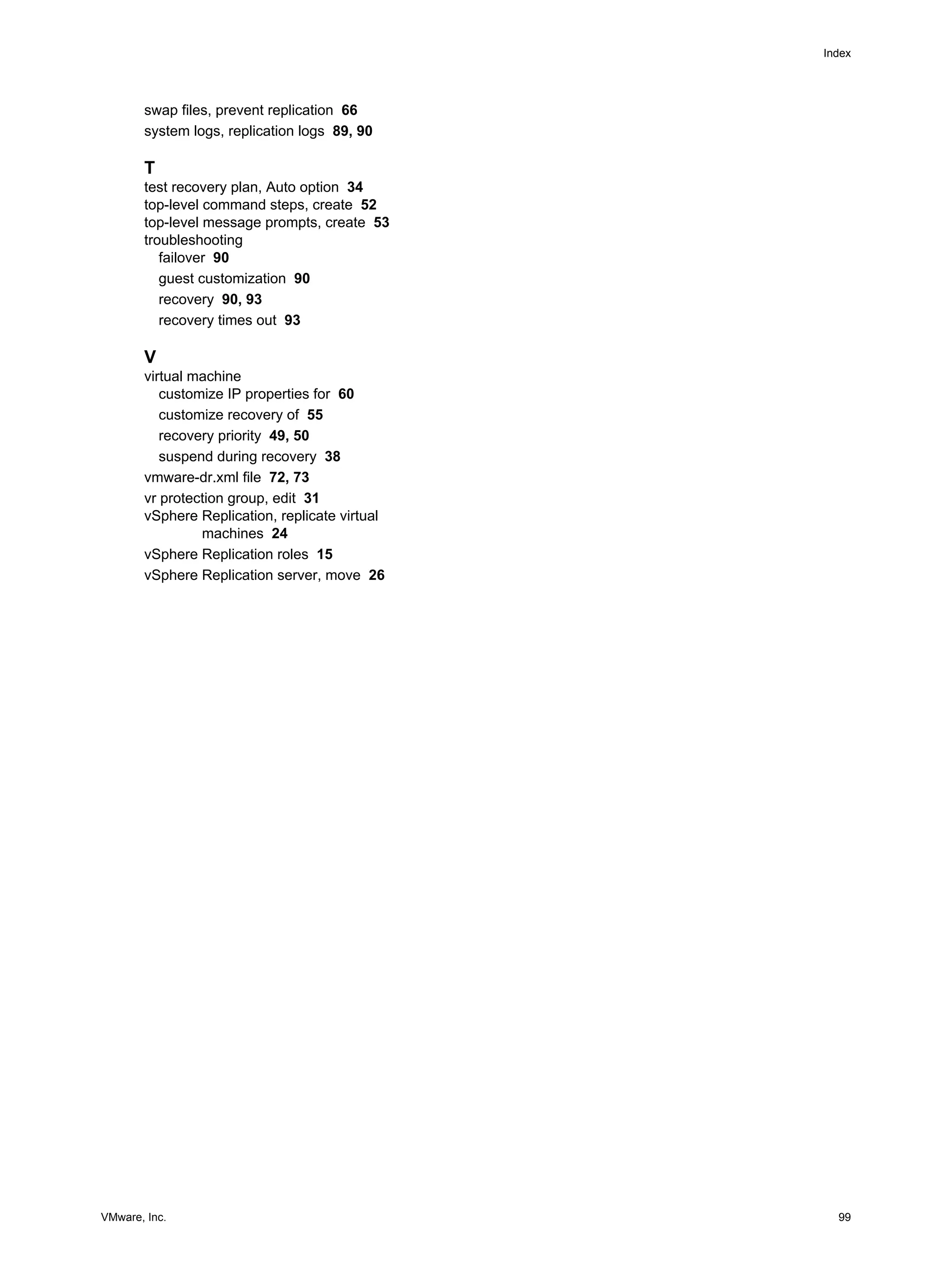 Index




       swap files, prevent replication 66
       system logs, replication logs 89, 90

       T
       test recovery plan, Auto option 34
       top-level command steps, create 52
       top-level message prompts, create 53
       troubleshooting
          failover 90
          guest customization 90
          recovery 90, 93
          recovery times out 93

       V
       virtual machine
          customize IP properties for 60
          customize recovery of 55
          recovery priority 49, 50
          suspend during recovery 38
       vmware-dr.xml file 72, 73
       vr protection group, edit 31
       vSphere Replication, replicate virtual
                machines 24
       vSphere Replication roles 15
       vSphere Replication server, move 26




VMware, Inc.                                      99
 