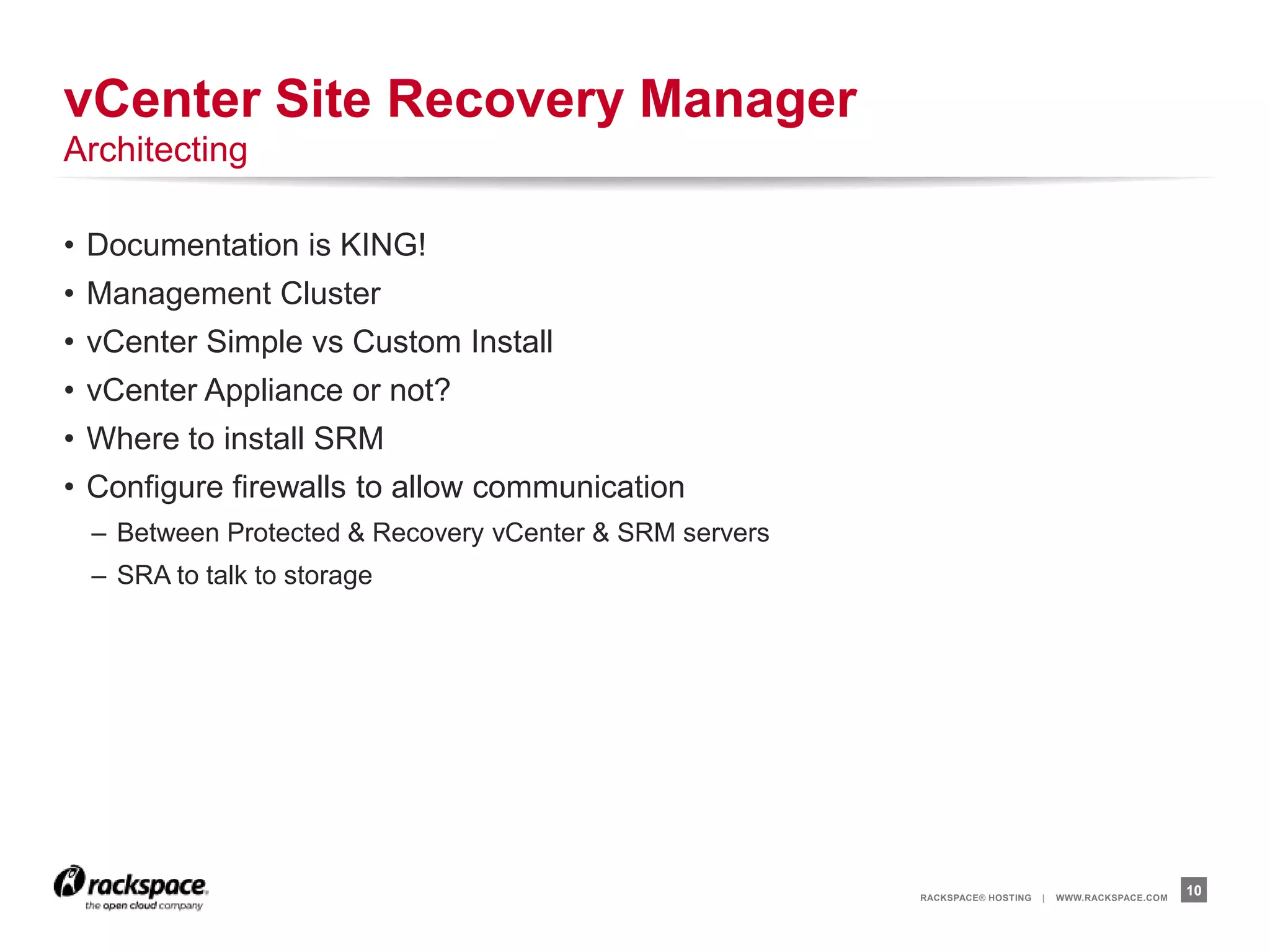 RACKSPACE® HOSTING | WWW.RACKSPACE.COM
• Documentation is KING!
• Management Cluster
• vCenter Simple vs Custom Install
• vCenter Appliance or not?
• Where to install SRM
• Configure firewalls to allow communication
– Between Protected & Recovery vCenter & SRM servers
– SRA to talk to storage
10
vCenter Site Recovery Manager
Architecting
 