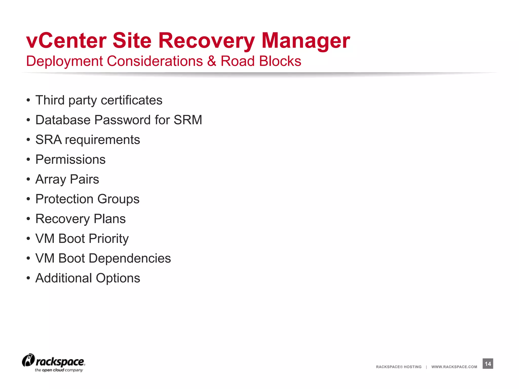 RACKSPACE® HOSTING | WWW.RACKSPACE.COM
• Third party certificates
• Database Password for SRM
• SRA requirements
• Permissions
• Array Pairs
• Protection Groups
• Recovery Plans
• VM Boot Priority
• VM Boot Dependencies
• Additional Options
14
vCenter Site Recovery Manager
Deployment Considerations & Road Blocks
 