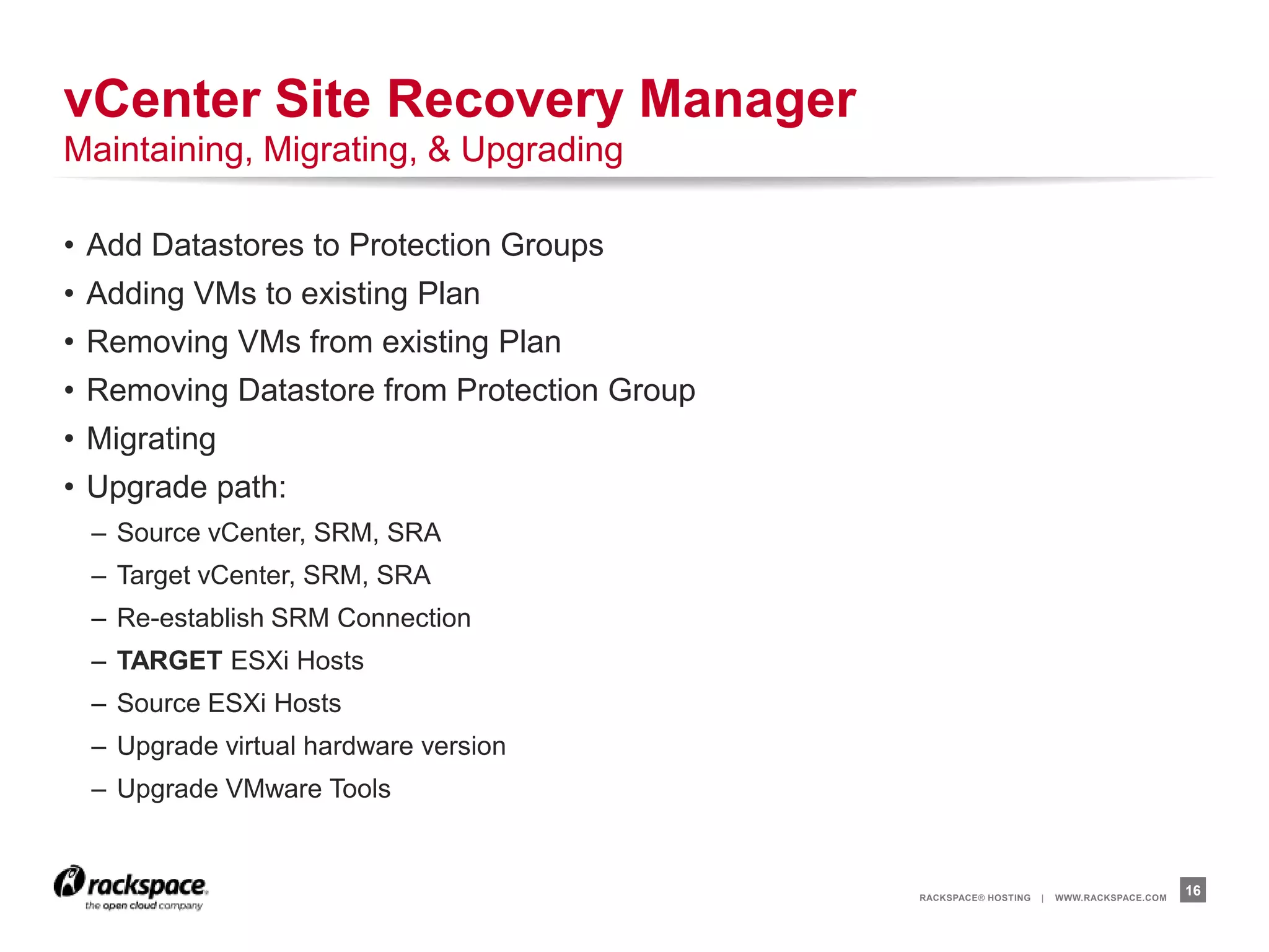 RACKSPACE® HOSTING | WWW.RACKSPACE.COM
• Add Datastores to Protection Groups
• Adding VMs to existing Plan
• Removing VMs from existing Plan
• Removing Datastore from Protection Group
• Migrating
• Upgrade path:
– Source vCenter, SRM, SRA
– Target vCenter, SRM, SRA
– Re-establish SRM Connection
– TARGET ESXi Hosts
– Source ESXi Hosts
– Upgrade virtual hardware version
– Upgrade VMware Tools
16
vCenter Site Recovery Manager
Maintaining, Migrating, & Upgrading
 