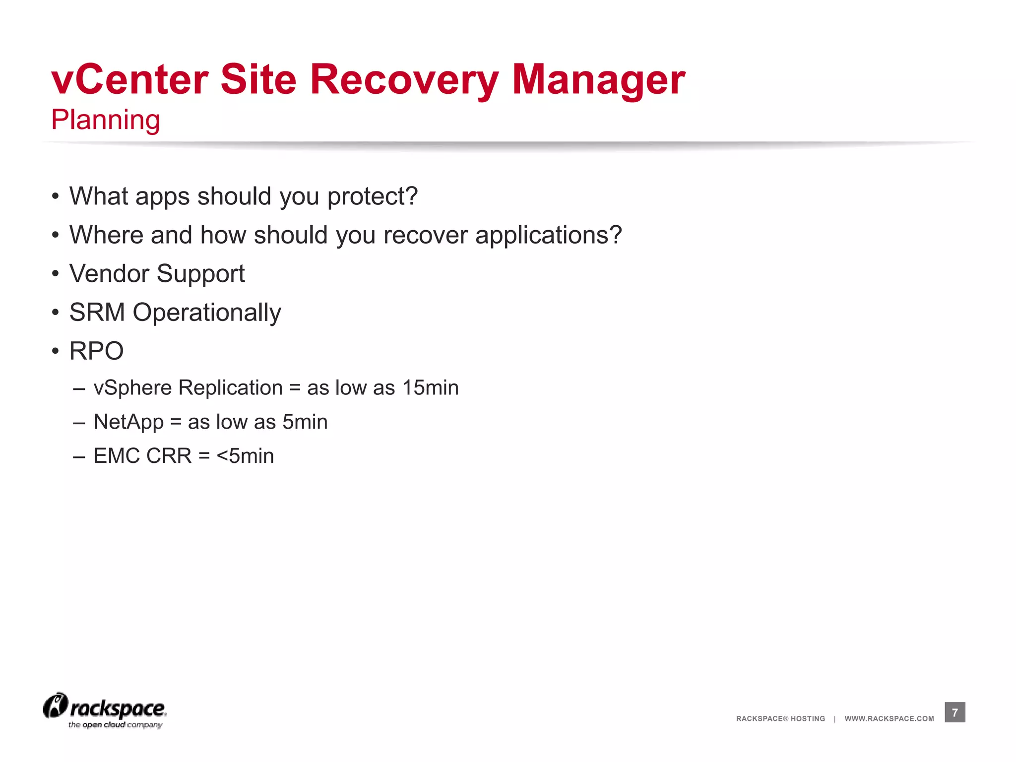 RACKSPACE® HOSTING | WWW.RACKSPACE.COM
• What apps should you protect?
• Where and how should you recover applications?
• Vendor Support
• SRM Operationally
• RPO
– vSphere Replication = as low as 15min
– NetApp = as low as 5min
– EMC CRR = <5min
7
vCenter Site Recovery Manager
Planning
 