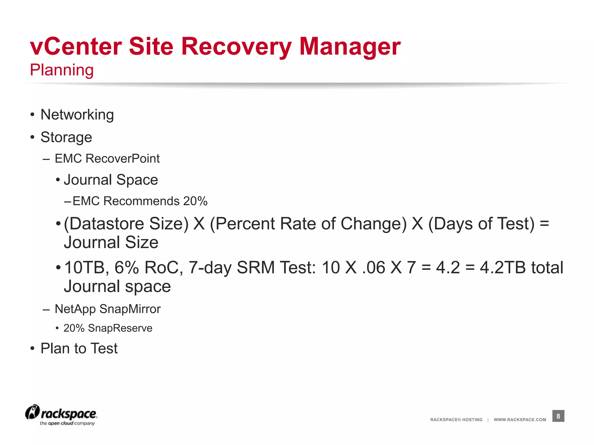 RACKSPACE® HOSTING | WWW.RACKSPACE.COM
• Networking
• Storage
– EMC RecoverPoint
• Journal Space
–EMC Recommends 20%
•(Datastore Size) X (Percent Rate of Change) X (Days of Test) =
Journal Size
•10TB, 6% RoC, 7-day SRM Test: 10 X .06 X 7 = 4.2 = 4.2TB total
Journal space
– NetApp SnapMirror
• 20% SnapReserve
• Plan to Test
8
vCenter Site Recovery Manager
Planning
 