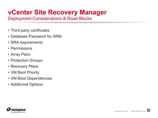 RACKSPACE® HOSTING | WWW.RACKSPACE.COM
• Third party certificates
• Database Password for SRM
• SRA requirements
• Permissions
• Array Pairs
• Protection Groups
• Recovery Plans
• VM Boot Priority
• VM Boot Dependencies
• Additional Options
14
vCenter Site Recovery Manager
Deployment Considerations & Road Blocks
 