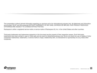 RACKSPACE® HOSTING | WWW.RACKSPACE.COM
This presentation outlines general information regarding our services and is for informational purposes only; all statements and information
are provided “AS IS” and are presented WITHOUT WARRANTY OF ANY KIND, EXPRESS OR IMPLIED. OUR PRODUCT/SERVICES
OFFERINGS ARE SUBJECT TO CHANGE WITHOUT NOTICE.
Rackspace is either a registered service marks or service marks of Rackspace US, Inc. in the United States and other countries.
Third-party trademarks and tradenames appearing in this document are the property of their respective owners. Such third-party
trademarks have been printed in caps or initial caps and are used for referential purposes only. We do not intend our use or display of other
companies’ tradenames, trademarks, or service marks to imply a relationship with, or endorsement or sponsorship of us by, these other
companies.
2
 