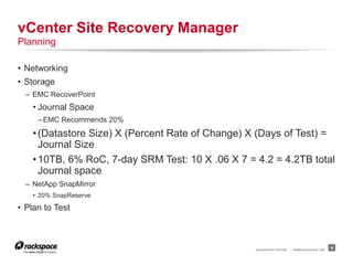 RACKSPACE® HOSTING | WWW.RACKSPACE.COM
• Networking
• Storage
– EMC RecoverPoint
• Journal Space
–EMC Recommends 20%
•(Datastore Size) X (Percent Rate of Change) X (Days of Test) =
Journal Size
•10TB, 6% RoC, 7-day SRM Test: 10 X .06 X 7 = 4.2 = 4.2TB total
Journal space
– NetApp SnapMirror
• 20% SnapReserve
• Plan to Test
8
vCenter Site Recovery Manager
Planning
 