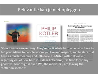 Relevantie kan je niet opleggen




“Goodbyes are never easy. They’re particularly hard when you have to
bid your adieus to people whom you like and respect, and to stars that
have as much meaning and influence as Mister Kotler. However,
regardingless of how hard it is, dear Kotlerians, it is time for to say
goodbye. Your reign is over. We, the marketers, are leaving the
‘Kotlerian sector’!”
 