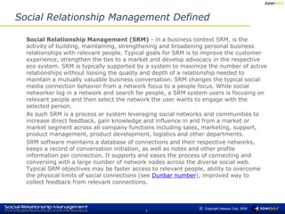 Social Relationship Management Defined 	Social Relationship Management (SRM) - in a business context SRM, is the activity of building, maintaining, strengthening and broadening personal business relationships with relevant people. Typical goals for SRM is to improve the customer experience, strengthen the ties to a market and develop advocacy in the respective eco system. SRM is typically supported by a system to maximize the number of active relationships without loosing the quality and depth of a relationship needed to maintain a mutually valuable business conversation. SRM changes the typical social media connection behavior from a network focus to a people focus. While social networker log in a network and search for people, a SRM system users is focusing on relevant people and then select the network the user wants to engage with the selected person. 	As such SRM is a process or system leveraging social networks and communities to increase direct feedback, gain knowledge and influence in and from a market or market segment across all company functions including sales, marketing, support, product management, product development, logistics and other departments. 	SRM software maintains a database of connections and their respective networks, keeps a record of conversation initiation, as well as notes and other profile information per connection. It supports and eases the process of connecting and conversing with a large number of network nodes across the diverse social web. Typical SRM objectives may be faster access to relevant people, ability to overcome the physical limits of social connections (see Dunbar number), improved way to collect feedback from relevant connections. 